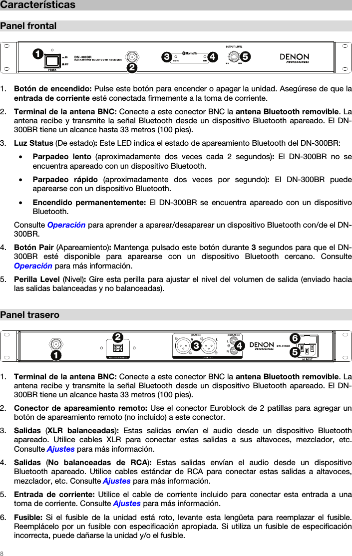   8   Características  Panel frontal   1. Botón de encendido: Pulse este botón para encender o apagar la unidad. Asegúrese de que la entrada de corriente esté conectada firmemente a la toma de corriente. 2. Terminal de la antena BNC: Conecte a este conector BNC la antena Bluetooth removible. La antena recibe y transmite la señal Bluetooth desde un dispositivo Bluetooth apareado. El DN-300BR tiene un alcance hasta 33 metros (100 pies). 3. Luz Status (De estado): Este LED indica el estado de apareamiento Bluetooth del DN-300BR: • Parpadeo lento (aproximadamente dos veces cada 2 segundos): El DN-300BR no se encuentra apareado con un dispositivo Bluetooth. • Parpadeo rápido (aproximadamente dos veces por segundo): El DN-300BR puede aparearse con un dispositivo Bluetooth. • Encendido permanentemente: El DN-300BR se encuentra apareado con un dispositivo Bluetooth. Consulte Operación para aprender a aparear/desaparear un dispositivo Bluetooth con/de el DN-300BR. 4. Botón Pair (Apareamiento): Mantenga pulsado este botón durante 3 segundos para que el DN-300BR esté disponible para aparearse con un dispositivo Bluetooth cercano. Consulte Operación para más información. 5. Perilla Level (Nivel): Gire esta perilla para ajustar el nivel del volumen de salida (enviado hacia las salidas balanceadas y no balanceadas).  Panel trasero   1. Terminal de la antena BNC: Conecte a este conector BNC la antena Bluetooth removible. La antena recibe y transmite la señal Bluetooth desde un dispositivo Bluetooth apareado. El DN-300BR tiene un alcance hasta 33 metros (100 pies). 2. Conector de apareamiento remoto: Use el conector Euroblock de 2 patillas para agregar un botón de apareamiento remoto (no incluido) a este conector. 3. Salidas  (XLR balanceadas): Estas salidas envían el audio desde un dispositivo Bluetooth apareado. Utilice cables XLR para conectar estas salidas a sus altavoces, mezclador, etc. Consulte Ajustes para más información. 4. Salidas  (No balanceadas de RCA): Estas salidas envían el audio desde un dispositivo Bluetooth apareado. Utilice cables estándar de RCA para conectar estas salidas a altavoces, mezclador, etc. Consulte Ajustes para más información. 5. Entrada de corriente: Utilice el cable de corriente incluido para conectar esta entrada a una toma de corriente. Consulte Ajustes para más información. 6. Fusible: Si el fusible de la unidad está roto, levante esta lengüeta para reemplazar el fusible. Reemplácelo por un fusible con especificación apropiada. Si utiliza un fusible de especificación incorrecta, puede dañarse la unidad y/o el fusible. 12345123456