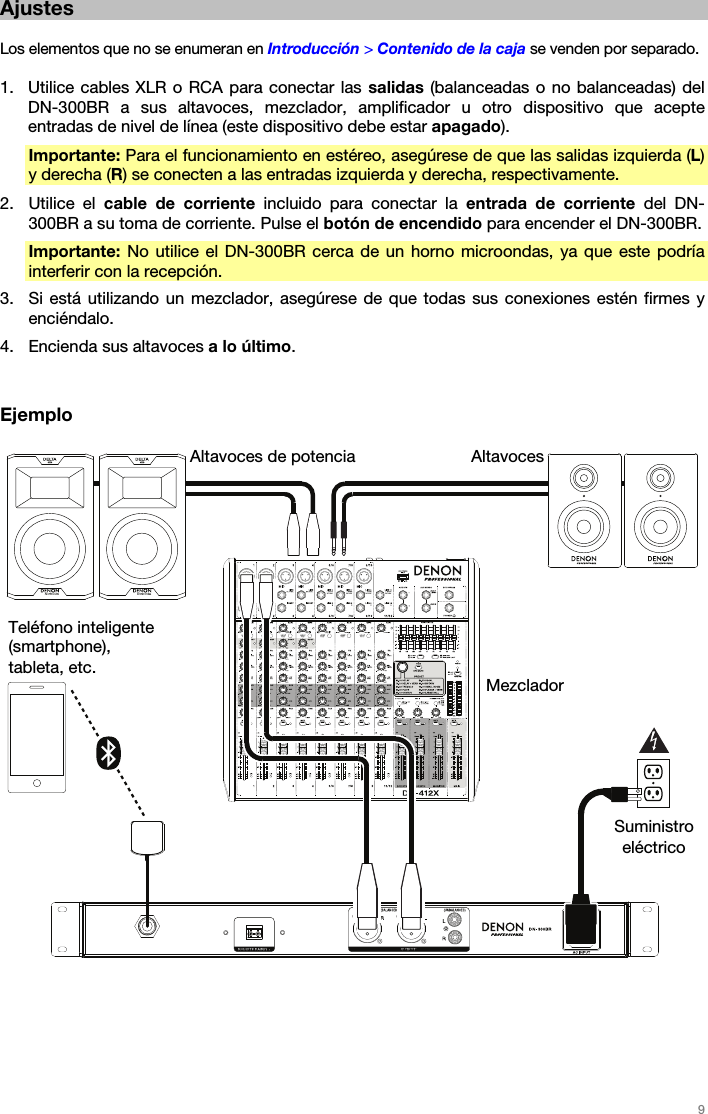   9   Ajustes  Los elementos que no se enumeran en Introducción &gt; Contenido de la caja se venden por separado.  1. Utilice cables XLR o RCA para conectar las salidas (balanceadas o no balanceadas) del DN-300BR a sus altavoces, mezclador, amplificador u otro dispositivo que acepte entradas de nivel de línea (este dispositivo debe estar apagado). Importante: Para el funcionamiento en estéreo, asegúrese de que las salidas izquierda (L) y derecha (R) se conecten a las entradas izquierda y derecha, respectivamente. 2. Utilice el cable de corriente incluido para conectar la entrada de corriente del DN-300BR a su toma de corriente. Pulse el botón de encendido para encender el DN-300BR. Importante: No utilice el DN-300BR cerca de un horno microondas, ya que este podría interferir con la recepción. 3. Si está utilizando un mezclador, asegúrese de que todas sus conexiones estén firmes y enciéndalo. 4. Encienda sus altavoces a lo último.   Ejemplo       AltavocesAltavoces de potencia MezcladorSuministro eléctrico Teléfono inteligente (smartphone), tableta, etc. 