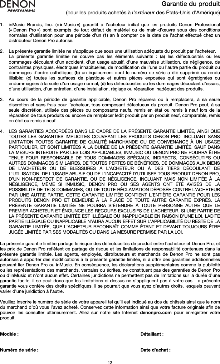   12 Garantie du produit (pour les produits achetés à l’extérieur des États-Unis d’Amérique)  1. inMusic Brands, Inc. (« inMusic ») garantit à l’acheteur initial que les produits Denon Professional (« Denon Pro ») sont exempts de tout défaut de matériel ou de main-d’œuvre sous des conditions normales d’utilisation pour une période d’un (1) an à compter de la date de l’achat effectué chez un distributeur Denon Pro autorisé.   2. La présente garantie limitée ne s’applique que sous une utilisation adéquate du produit par l’acheteur.  La présente garantie limitée ne couvre pas les éléments suivants : (a) les défectuosités ou les dommages découlant d’un accident, d’un usage abusif, d’une mauvaise utilisation, de négligence, de contraintes physiques, électriques inhabituelles, de modification de l’une ou l’autre partie du produit ou dommages d’ordre esthétique; (b) un équipement dont le numéro de série a été supprimé ou rendu illisible; (c) toutes les surfaces de plastique et autres pièces exposées qui sont égratignées ou endommagées à la suite d’un usage normal; (d) les défectuosités ou les dommages découlant d’essais, d’une utilisation, d’un entretien, d’une installation, réglage ou réparation inadéquat des produits.   3. Au cours de la période de garantie applicable, Denon Pro réparera ou à remplacera, à sa seule discrétion et sans frais pour l’acheteur, tous composant défectueux du produit. Denon Pro peut, à sa seule discrétion, utilisée des pièces ou composants neufs, remis en état ou remis à neuf lors de la réparation de tous produits ou encore de remplacer ledit produit par un produit neuf, comparable, remis en état ou remis à neuf.   4. LES GARANTIES ACCORDÉES DANS LE CADRE DE LA PRÉSENTE GARANTIE LIMITÉE, AINSI QUE TOUTES LES GARANTIES IMPLICITES COUVRANT LES PRODUITS DENON PRO, INCLUANT SANS LIMITATION TOUTES GARANTIE DE QUALITÉ MARCHANDE OU DE CONVENANCE À UN USAGE PARTICULIER, ET SONT LIMITÉES À LA DURÉE DE LA PRÉSENTE GARANTIE LIMITÉE. SAUF DANS LA MESURE INTERDITE PAR LES LOIS APPLICABLES, INMUSIC OU DENON PRO NE POURRA ÊTRE TENUE POUR RESPONSABLE DE TOUS DOMMAGES SPÉCIAUX, INDIRECTS, CONSÉCUTIFS OU AUTRES DOMMAGES SIMILAIRES, DE TOUTES PERTES DE BÉNÉFICES, DE DOMMAGES AUX BIENS DE L’ACHETEUR OU DE BLESSURES À L’ACHETEUR OU À DES TIERS DÉCOULANT DE L’UTILISATION, DE L’USAGE ABUSIF OU DE L’INCAPACITÉ D’UTILISER TOUS PRODUIT DENON PRO, D’UN NON-RESPECT DE GARANTIE, OU DE NÉGLIGENCE, INCLUANT MAIS NON LIMITÉE À LA NÉGLIGENCE, MÊME SI INMUSIC, DENON PRO OU SES AGENTS ONT ÉTÉ AVISÉS DE LA POSSIBILITÉ DE TELS DOMMAGES, OU DE TOUTE RÉCLAMATION DÉPOSÉE CONTRE L’ACHETEUR PAR UNE AUTRE PARTIE. CETTE GARANTIE LIMITÉE CONTIENT L’ENTIÈRE GARANTIE POUR LES PRODUITS DENON PRO ET DEMEURE À LA PLACE DE TOUTE AUTRE GARANTIE EXPRÈS. LA PRÉSENTE GARANTIE LIMITÉE NE POURRA S’ÉTENDRE À TOUTE PERSONNE AUTRE QUE LE PREMIER ACHETEUR ET ÉNOUNCE LES RECOURS EXCLUSIFS DE L’ACHETEUR. SI UNE PARTIE DE LA PRÉSENTE GARANTIE LIMITÉE EST ILLÉGALE OU INAPPLICABLE EN RAISON D’UNE LOI, LADITE PARTIE ILLÉGALE OU INAPPLICABLE N’AURA AUCUN EFFET SUR L’APPLICABILITÉ DU RESTE DE LA GARANTIE LIMITÉE, QUE L’ACHETEUR RECONNAÎT COMME ÉTANT ET DEVANT TOUJOURS ÊTRE JUGÉE LIMITÉE PAR SES MODALITÉS OU DANS LA MESURE PERMISE PAR LA LOI.  La présente garantie limitée partage le risque des défectuosités de produit entre l’acheteur et Denon Pro, et les prix de Denon Pro reflètent ce partage de risque et les limitations de responsabilité contenues dans la présente garantie limitée. Les agents, employés, distributeurs et marchands de Denon Pro ne sont pas autorisés à apporter des modifications à la présente garantie limitée, ni à offrir des garanties additionnelles pouvant lier Denon Pro ou inMusic. En conséquence, les déclarations supplémentaires comme la publicité ou les représentations des marchands, verbales ou écrites, ne constituent pas des garanties de Denon Pro ou d’inMusic et n’ont aucun effet. Certaines juridictions ne permettent pas de limitations sur la durée d’une garantie tacite, il se peut donc que les limitations ci-dessus ne s’appliquent pas à votre cas. La présente garantie vous confère des droits spécifiques, il se pourrait que vous ayez d’autres droits, lesquels peuvent varier d’une juridiction à l’autre.  Veuillez inscrire le numéro de série de votre appareil tel qu’il est indiqué au dos du châssis ainsi que le nom du marchand d’où vous l’avez acheté. Conservez cette information ainsi que votre facture originale afin de pouvoir les consulter ultérieurement. Allez sur notre site Internet denonpro.com pour enregistrer votre produit.   Modèle :       Détaillant :    Numéro de série :      Date d’achat :  