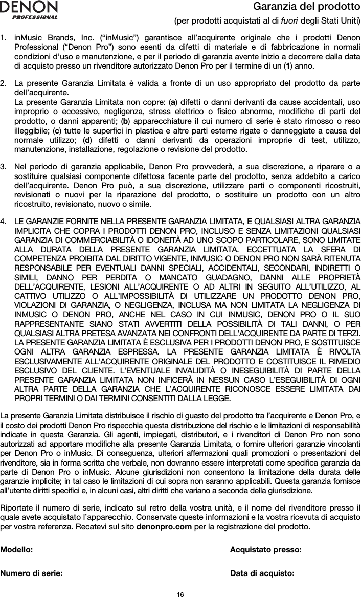   16 Garanzia del prodotto (per prodotti acquistati al di fuori degli Stati Uniti)  1. inMusic Brands, Inc. (“inMusic”) garantisce all’acquirente originale che i prodotti Denon Professional (“Denon Pro”) sono esenti da difetti di materiale e di fabbricazione in normali condizioni d’uso e manutenzione, e per il periodo di garanzia avente inizio a decorrere dalla data di acquisto presso un rivenditore autorizzato Denon Pro per il termine di un (1) anno.   2. La presente Garanzia Limitata è valida a fronte di un uso appropriato del prodotto da parte dell’acquirente.  La presente Garanzia Limitata non copre: (a) difetti o danni derivanti da cause accidentali, uso improprio o eccessivo, negligenza, stress elettrico o fisico abnorme, modifiche di parti del prodotto, o danni apparenti; (b) apparecchiature il cui numero di serie è stato rimosso o reso illeggibile; (c) tutte le superfici in plastica e altre parti esterne rigate o danneggiate a causa del normale utilizzo; (d) difetti o danni derivanti da operazioni improprie di test, utilizzo, manutenzione, installazione, regolazione o revisione del prodotto.  3. Nel periodo di garanzia applicabile, Denon Pro provvederà, a sua discrezione, a riparare o a sostituire qualsiasi componente difettosa facente parte del prodotto, senza addebito a carico dell’acquirente. Denon Pro può, a sua discrezione, utilizzare parti o componenti ricostruiti, revisionati o nuovi per la riparazione del prodotto, o sostituire un prodotto con un altro ricostruito, revisionato, nuovo o simile.  4. LE GARANZIE FORNITE NELLA PRESENTE GARANZIA LIMITATA, E QUALSIASI ALTRA GARANZIA IMPLICITA CHE COPRA I PRODOTTI DENON PRO, INCLUSO E SENZA LIMITAZIONI QUALSIASI GARANZIA DI COMMERCIABILITÀ O IDONEITÀ AD UNO SCOPO PARTICOLARE, SONO LIMITATE ALLA DURATA DELLA PRESENTE GARANZIA LIMITATA. ECCETTUATA LA SFERA DI COMPETENZA PROIBITA DAL DIRITTO VIGENTE, INMUSIC O DENON PRO NON SARÀ RITENUTA RESPONSABILE PER EVENTUALI DANNI SPECIALI, ACCIDENTALI, SECONDARI, INDIRETTI O SIMILI, DANNO PER PERDITA O MANCATO GUADAGNO, DANNI ALLE PROPRIETÀ DELL’ACQUIRENTE, LESIONI ALL’ACQUIRENTE O AD ALTRI IN SEGUITO ALL’UTILIZZO, AL CATTIVO UTILIZZO O ALL’IMPOSSIBILITÀ DI UTILIZZARE UN PRODOTTO DENON PRO, VIOLAZIONI DI GARANZIA, O NEGLIGENZA, INCLUSA MA NON LIMITATA LA NEGLIGENZA DI INMUSIC O DENON PRO, ANCHE NEL CASO IN CUI INMUSIC, DENON PRO O IL SUO RAPPRESENTANTE SIANO STATI AVVERTITI DELLA POSSIBILITÀ DI TALI DANNI, O PER QUALSIASI ALTRA PRETESA AVANZATA NEI CONFRONTI DELL’ACQUIRENTE DA PARTE DI TERZI. LA PRESENTE GARANZIA LIMITATA È ESCLUSIVA PER I PRODOTTI DENON PRO, E SOSTITUISCE OGNI ALTRA GARANZIA ESPRESSA. LA PRESENTE GARANZIA LIMITATA È RIVOLTA ESCLUSIVAMENTE ALL’ACQUIRENTE ORIGINALE DEL PRODOTTO E COSTITUISCE IL RIMEDIO ESCLUSIVO DEL CLIENTE. L’EVENTUALE INVALIDITÀ O INESEGUIBILITÀ DI PARTE DELLA PRESENTE GARANZIA LIMITATA NON INFICERÀ IN NESSUN CASO L’ESEGUIBILITÀ DI OGNI ALTRA PARTE DELLA GARANZIA CHE L’ACQUIRENTE RICONOSCE ESSERE LIMITATA DAI PROPRI TERMINI O DAI TERMINI CONSENTITI DALLA LEGGE.  La presente Garanzia Limitata distribuisce il rischio di guasto del prodotto tra l’acquirente e Denon Pro, e il costo dei prodotti Denon Pro rispecchia questa distribuzione del rischio e le limitazioni di responsabilità indicate in questa Garanzia. Gli agenti, impiegati, distributori, e i rivenditori di Denon Pro non sono autorizzati ad apportare modifiche alla presente Garanzia Limitata, o fornire ulteriori garanzie vincolanti per Denon Pro o inMusic. Di conseguenza, ulteriori affermazioni quali promozioni o presentazioni del rivenditore, sia in forma scritta che verbale, non dovranno essere interpretati come specifica garanzia da parte di Denon Pro o inMusic. Alcune giurisdizioni non consentono la limitazione della durata delle garanzie implicite; in tal caso le limitazioni di cui sopra non saranno applicabili. Questa garanzia fornisce all’utente diritti specifici e, in alcuni casi, altri diritti che variano a seconda della giurisdizione.  Riportate il numero di serie, indicato sul retro della vostra unità, e il nome del rivenditore presso il quale avete acquistato l’apparecchio. Conservate queste informazioni e la vostra ricevuta di acquisto per vostra referenza. Recatevi sul sito denonpro.com per la registrazione del prodotto.   Modello:      Acquistato presso:   Numero di serie:      Data di acquisto: 