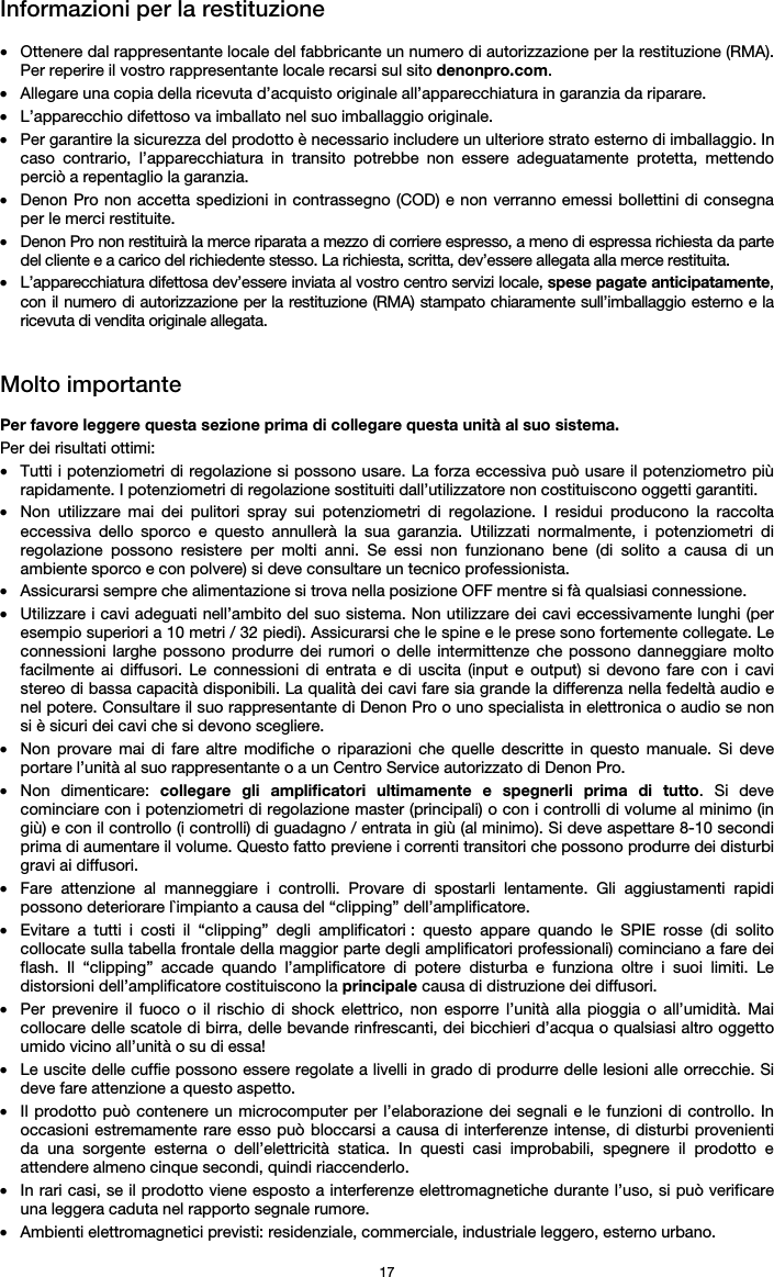   17 Informazioni per la restituzione  • Ottenere dal rappresentante locale del fabbricante un numero di autorizzazione per la restituzione (RMA). Per reperire il vostro rappresentante locale recarsi sul sito denonpro.com.  • Allegare una copia della ricevuta d’acquisto originale all’apparecchiatura in garanzia da riparare. • L’apparecchio difettoso va imballato nel suo imballaggio originale.  • Per garantire la sicurezza del prodotto è necessario includere un ulteriore strato esterno di imballaggio. In caso contrario, l’apparecchiatura in transito potrebbe non essere adeguatamente protetta, mettendo perciò a repentaglio la garanzia.  • Denon Pro non accetta spedizioni in contrassegno (COD) e non verranno emessi bollettini di consegna per le merci restituite.  • Denon Pro non restituirà la merce riparata a mezzo di corriere espresso, a meno di espressa richiesta da parte del cliente e a carico del richiedente stesso. La richiesta, scritta, dev’essere allegata alla merce restituita. • L’apparecchiatura difettosa dev’essere inviata al vostro centro servizi locale, spese pagate anticipatamente, con il numero di autorizzazione per la restituzione (RMA) stampato chiaramente sull’imballaggio esterno e la ricevuta di vendita originale allegata.   Molto importante  Per favore leggere questa sezione prima di collegare questa unità al suo sistema. Per dei risultati ottimi: • Tutti i potenziometri di regolazione si possono usare. La forza eccessiva può usare il potenziometro più rapidamente. I potenziometri di regolazione sostituiti dall’utilizzatore non costituiscono oggetti garantiti.  • Non utilizzare mai dei pulitori spray sui potenziometri di regolazione. I residui producono la raccolta eccessiva dello sporco e questo annullerà la sua garanzia. Utilizzati normalmente, i potenziometri di regolazione possono resistere per molti anni. Se essi non funzionano bene (di solito a causa di un ambiente sporco e con polvere) si deve consultare un tecnico professionista. • Assicurarsi sempre che alimentazione si trova nella posizione OFF mentre si fà qualsiasi connessione. • Utilizzare i cavi adeguati nell’ambito del suo sistema. Non utilizzare dei cavi eccessivamente lunghi (per esempio superiori a 10 metri / 32 piedi). Assicurarsi che le spine e le prese sono fortemente collegate. Le connessioni larghe possono produrre dei rumori o delle intermittenze che possono danneggiare molto facilmente ai diffusori. Le connessioni di entrata e di uscita (input e output) si devono fare con i cavi stereo di bassa capacità disponibili. La qualità dei cavi fare sia grande la differenza nella fedeltà audio e nel potere. Consultare il suo rappresentante di Denon Pro o uno specialista in elettronica o audio se non si è sicuri dei cavi che si devono scegliere. • Non provare mai di fare altre modifiche o riparazioni che quelle descritte in questo manuale. Si deve portare l’unità al suo rappresentante o a un Centro Service autorizzato di Denon Pro. • Non dimenticare: collegare gli amplificatori ultimamente e spegnerli prima di tutto. Si deve cominciare con i potenziometri di regolazione master (principali) o con i controlli di volume al minimo (in giù) e con il controllo (i controlli) di guadagno / entrata in giù (al minimo). Si deve aspettare 8-10 secondi prima di aumentare il volume. Questo fatto previene i correnti transitori che possono produrre dei disturbi gravi ai diffusori. • Fare attenzione al manneggiare i controlli. Provare di spostarli lentamente. Gli aggiustamenti rapidi possono deteriorare l`impianto a causa del “clipping” dell’amplificatore. • Evitare a tutti i costi il “clipping” degli amplificatori : questo appare quando le SPIE rosse (di solito collocate sulla tabella frontale della maggior parte degli amplificatori professionali) cominciano a fare dei flash. Il “clipping” accade quando l’amplificatore di potere disturba e funziona oltre i suoi limiti. Le distorsioni dell’amplificatore costituiscono la principale causa di distruzione dei diffusori. • Per prevenire il fuoco o il rischio di shock elettrico, non esporre l’unità alla pioggia o all’umidità. Mai collocare delle scatole di birra, delle bevande rinfrescanti, dei bicchieri d’acqua o qualsiasi altro oggetto umido vicino all’unità o su di essa! • Le uscite delle cuffie possono essere regolate a livelli in grado di produrre delle lesioni alle orrecchie. Si deve fare attenzione a questo aspetto. • Il prodotto può contenere un microcomputer per l’elaborazione dei segnali e le funzioni di controllo. In occasioni estremamente rare esso può bloccarsi a causa di interferenze intense, di disturbi provenienti da una sorgente esterna o dell’elettricità statica. In questi casi improbabili, spegnere il prodotto e attendere almeno cinque secondi, quindi riaccenderlo. • In rari casi, se il prodotto viene esposto a interferenze elettromagnetiche durante l’uso, si può verificare una leggera caduta nel rapporto segnale rumore.  • Ambienti elettromagnetici previsti: residenziale, commerciale, industriale leggero, esterno urbano. 