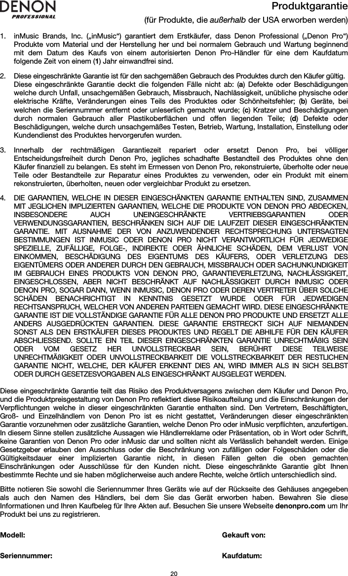   20 Produktgarantie (für Produkte, die außerhalb der USA erworben werden)  1. inMusic Brands, Inc. („inMusic“) garantiert dem Erstkäufer, dass Denon Professional („Denon Pro“) Produkte vom Material und der Herstellung her und bei normalem Gebrauch und Wartung beginnend mit dem Datum des Kaufs von einem autorisierten Denon Pro-Händler für eine dem Kaufdatum folgende Zeit von einem (1) Jahr einwandfrei sind.  2. Diese eingeschränkte Garantie ist für den sachgemäßen Gebrauch des Produktes durch den Käufer gültig.  Diese eingeschränkte Garantie deckt die folgenden Fälle nicht ab: (a) Defekte oder Beschädigungen welche durch Unfall, unsachgemäßen Gebrauch, Missbrauch, Nachlässigkeit, unübliche physische oder elektrische Kräfte, Veränderungen eines Teils des Produktes oder Schönheitsfehler; (b) Geräte, bei welchen die Seriennummer entfernt oder unleserlich gemacht wurde; (c) Kratzer und Beschädigungen durch normalen Gebrauch aller Plastikoberflächen und offen liegenden Teile; (d) Defekte oder Beschädigungen, welche durch unsachgemäßes Testen, Betrieb, Wartung, Installation, Einstellung oder Kundendienst des Produktes hervorgerufen wurden.  3. Innerhalb der rechtmäßigen Garantiezeit repariert oder ersetzt Denon Pro, bei völliger Entscheidungsfreiheit durch Denon Pro, jegliches schadhafte Bestandteil des Produktes ohne den Käufer finanziell zu belangen. Es steht im Ermessen von Denon Pro, rekonstruierte, überholte oder neue Teile oder Bestandteile zur Reparatur eines Produktes zu verwenden, oder ein Produkt mit einem rekonstruierten, überholten, neuen oder vergleichbar Produkt zu ersetzen.   4. DIE GARANTIEN, WELCHE IN DIESER EINGESCHÄNKTEN GARANTIE ENTHALTEN SIND, ZUSAMMEN MIT JEGLICHEN IMPLIZIERTEN GARANTIEN, WELCHE DIE PRODUKTE VON DENON PRO ABDECKEN, INSBESONDERE AUCH UNEINGESCHRÄNKTE VERTRIEBSGARANTIEN ODER VERWENDUNGSGARANTIEN, BESCHRÄNKEN SICH AUF DIE LAUFZEIT DIESER EINGESCHRÄNKTEN GARANTIE. MIT AUSNAHME DER VON ANZUWENDENDER RECHTSPRECHUNG UNTERSAGTEN BESTIMMUNGEN IST INMUSIC ODER DENON PRO NICHT VERANTWORTLICH FÜR JEDWEDIGE SPEZIELLE, ZUFÄLLIGE, FOLGE-, INDIREKTE ODER ÄHNLICHE SCHÄDEN, DEM VERLUST VON EINKOMMEN, BESCHÄDIGUNG DES EIGENTUMS DES KÄUFERS, ODER VERLETZUNG DES EIGENTÜMERS ODER ANDERER DURCH DEN GEBRAUCH, MISSBRAUCH ODER SACHUNKUNDIGKEIT IM GEBRAUCH EINES PRODUKTS VON DENON PRO, GARANTIEVERLETZUNG, NACHLÄSSIGKEIT, EINGESCHLOSSEN, ABER NICHT BESCHRÄNKT AUF NACHLÄSSIGKEIT DURCH INMUSIC ODER DENON PRO, SOGAR DANN, WENN INMUSIC, DENON PRO ODER DEREN VERTRETER ÜBER SOLCHE SCHÄDEN BENACHRICHTIGT IN KENNTNIS GESETZT WURDE ODER FÜR JEDWEDIGEN RECHTSANSPRUCH, WELCHER VON ANDEREN PARTEIEN GEMACHT WIRD. DIESE EINGESCHRÄNKTE GARANTIE IST DIE VOLLSTÄNDIGE GARANTIE FÜR ALLE DENON PRO PRODUKTE UND ERSETZT ALLE ANDERS AUSGEDRÜCKTEN GARANTIEN. DIESE GARANTIE ERSTRECKT SICH AUF NIEMANDEN SONST ALS DEN ERSTKÄUFER DIESES PRODUKTES UND REGELT DIE ABHILFE FÜR DEN KÄUFER ABSCHLIESSEND. SOLLTE EIN TEIL DIESER EINGESCHRÄNKTEN GARANTIE UNRECHTMÄßIG SEIN ODER VOM GESETZ HER UNVOLLSTRECKBAR SEIN, BERÜHRT DIESE TEILWEISE UNRECHTMÄßIGKEIT ODER UNVOLLSTRECKBARKEIT DIE VOLLSTRECKBARKEIT DER RESTLICHEN GARANTIE NICHT, WELCHE, DER KÄUFER ERKENNT DIES AN, WIRD IMMER ALS IN SICH SELBST ODER DURCH GESETZESVORGABEN ALS EINGESCHRÄNKT AUSGELEGT WERDEN.  Diese eingeschränkte Garantie teilt das Risiko des Produktversagens zwischen dem Käufer und Denon Pro, und die Produktpreisgestaltung von Denon Pro reflektiert diese Risikoaufteilung und die Einschränkungen der Verpflichtungen welche in dieser eingeschränkten Garantie enthalten sind. Den Vertretern, Beschäftigten, Groß- und Einzelhändlern von Denon Pro ist es nicht gestattet, Veränderungen dieser eingeschränkten Garantie vorzunehmen oder zusätzliche Garantien, welche Denon Pro oder inMusic verpflichten, anzufertigen. In diesem Sinne stellen zusätzliche Aussagen wie Händlerreklame oder Präsentation, ob in Wort oder Schrift, keine Garantien von Denon Pro oder inMusic dar und sollten nicht als Verlässlich behandelt werden. Einige Gesetzgeber erlauben den Ausschluss oder die Beschränkung von zufälligen oder Folgeschäden oder die Gültigkeitsdauer einer implizierten Garantie nicht, in diesen Fällen gelten die oben gemachten Einschränkungen oder Ausschlüsse für den Kunden nicht. Diese eingeschränkte Garantie gibt Ihnen bestimmte Rechte und sie haben möglicherweise auch andere Rechte, welche örtlich unterschiedlich sind.  Bitte notieren Sie sowohl die Seriennummer Ihres Geräts wie auf der Rückseite des Gehäuses angegeben als auch den Namen des Händlers, bei dem Sie das Gerät erworben haben. Bewahren Sie diese Informationen und Ihren Kaufbeleg für Ihre Akten auf. Besuchen Sie unsere Webseite denonpro.com um Ihr Produkt bei uns zu registrieren.   Modell:        Gekauft von:   Seriennummer:      Kaufdatum:  