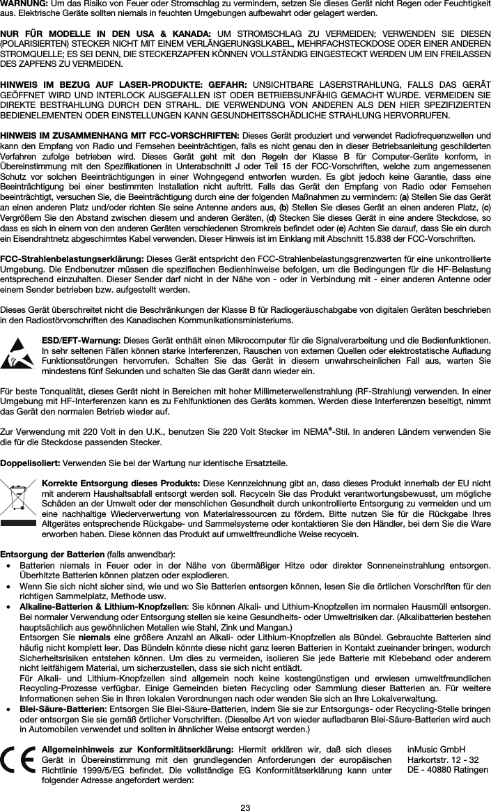   23 WARNUNG: Um das Risiko von Feuer oder Stromschlag zu vermindern, setzen Sie dieses Gerät nicht Regen oder Feuchtigkeit aus. Elektrische Geräte sollten niemals in feuchten Umgebungen aufbewahrt oder gelagert werden.  NUR FÜR MODELLE IN DEN USA &amp; KANADA: UM STROMSCHLAG ZU VERMEIDEN; VERWENDEN SIE DIESEN (POLARISIERTEN) STECKER NICHT MIT EINEM VERLÄNGERUNGSLKABEL, MEHRFACHSTECKDOSE ODER EINER ANDEREN STROMQUELLE; ES SEI DENN, DIE STECKERZAPFEN KÖNNEN VOLLSTÄNDIG EINGESTECKT WERDEN UM EIN FREILASSEN DES ZAPFENS ZU VERMEIDEN.  HINWEIS IM BEZUG AUF LASER-PRODUKTE: GEFAHR: UNSICHTBARE LASERSTRAHLUNG, FALLS DAS GERÄT GEÖFFNET WIRD UND INTERLOCK AUSGEFALLEN IST ODER BETRIEBSUNFÄHIG GEMACHT WURDE. VERMEIDEN SIE DIREKTE BESTRAHLUNG DURCH DEN STRAHL. DIE VERWENDUNG VON ANDEREN ALS DEN HIER SPEZIFIZIERTEN BEDIENELEMENTEN ODER EINSTELLUNGEN KANN GESUNDHEITSSCHÄDLICHE STRAHLUNG HERVORRUFEN.  HINWEIS IM ZUSAMMENHANG MIT FCC-VORSCHRIFTEN: Dieses Gerät produziert und verwendet Radiofrequenzwellen und kann den Empfang von Radio und Fernsehen beeinträchtigen, falls es nicht genau den in dieser Betriebsanleitung geschilderten Verfahren zufolge betrieben wird. Dieses Gerät geht mit den Regeln der Klasse B für Computer-Geräte konform, in Übereinstimmung mit den Spezifikationen in Unterabschnitt J oder Teil 15 der FCC-Vorschriften, welche zum angemessenen Schutz vor solchen Beeinträchtigungen in einer Wohngegend entworfen wurden. Es gibt jedoch keine Garantie, dass eine Beeinträchtigung bei einer bestimmten Installation nicht auftritt. Falls das Gerät den Empfang von Radio oder Fernsehen beeinträchtigt, versuchen Sie, die Beeinträchtigung durch eine der folgenden Maßnahmen zu vermindern: (a) Stellen Sie das Gerät an einen anderen Platz und/oder richten Sie seine Antenne anders aus, (b) Stellen Sie dieses Gerät an einen anderen Platz, (c) Vergrößern Sie den Abstand zwischen diesem und anderen Geräten, (d) Stecken Sie dieses Gerät in eine andere Steckdose, so dass es sich in einem von den anderen Geräten verschiedenen Stromkreis befindet oder (e) Achten Sie darauf, dass Sie ein durch ein Eisendrahtnetz abgeschirmtes Kabel verwenden. Dieser Hinweis ist im Einklang mit Abschnitt 15.838 der FCC-Vorschriften.  FCC-Strahlenbelastungserklärung: Dieses Gerät entspricht den FCC-Strahlenbelastungsgrenzwerten für eine unkontrollierte Umgebung. Die Endbenutzer müssen die spezifischen Bedienhinweise befolgen, um die Bedingungen für die HF-Belastung entsprechend einzuhalten. Dieser Sender darf nicht in der Nähe von - oder in Verbindung mit - einer anderen Antenne oder einem Sender betrieben bzw. aufgestellt werden.  Dieses Gerät überschreitet nicht die Beschränkungen der Klasse B für Radiogeräuschabgabe von digitalen Geräten beschrieben in den Radiostörvorschriften des Kanadischen Kommunikationsministeriums.  ESD/EFT-Warnung: Dieses Gerät enthält einen Mikrocomputer für die Signalverarbeitung und die Bedienfunktionen. In sehr seltenen Fällen können starke Interferenzen, Rauschen von externen Quellen oder elektrostatische Aufladung Funktionsstörungen hervorrufen. Schalten Sie das Gerät in diesem unwahrscheinlichen Fall aus, warten Sie mindestens fünf Sekunden und schalten Sie das Gerät dann wieder ein.  Für beste Tonqualität, dieses Gerät nicht in Bereichen mit hoher Millimeterwellenstrahlung (RF-Strahlung) verwenden. In einer Umgebung mit HF-Interferenzen kann es zu Fehlfunktionen des Geräts kommen. Werden diese Interferenzen beseitigt, nimmt das Gerät den normalen Betrieb wieder auf.  Zur Verwendung mit 220 Volt in den U.K., benutzen Sie 220 Volt Stecker im NEMA®-Stil. In anderen Ländern verwenden Sie die für die Steckdose passenden Stecker.  Doppelisoliert: Verwenden Sie bei der Wartung nur identische Ersatzteile.  Korrekte Entsorgung dieses Produkts: Diese Kennzeichnung gibt an, dass dieses Produkt innerhalb der EU nicht mit anderem Haushaltsabfall entsorgt werden soll. Recyceln Sie das Produkt verantwortungsbewusst, um mögliche Schäden an der Umwelt oder der menschlichen Gesundheit durch unkontrollierte Entsorgung zu vermeiden und um eine nachhaltige Wiederverwertung von Materialressourcen zu fördern. Bitte nutzen Sie für die Rückgabe Ihres Altgerätes entsprechende Rückgabe- und Sammelsysteme oder kontaktieren Sie den Händler, bei dem Sie die Ware erworben haben. Diese können das Produkt auf umweltfreundliche Weise recyceln.  Entsorgung der Batterien (falls anwendbar): • Batterien niemals in Feuer oder in der Nähe von übermäßiger Hitze oder direkter Sonneneinstrahlung entsorgen. Überhitzte Batterien können platzen oder explodieren. • Wenn Sie sich nicht sicher sind, wie und wo Sie Batterien entsorgen können, lesen Sie die örtlichen Vorschriften für den richtigen Sammelplatz, Methode usw. • Alkaline-Batterien &amp; Lithium-Knopfzellen: Sie können Alkali- und Lithium-Knopfzellen im normalen Hausmüll entsorgen. Bei normaler Verwendung oder Entsorgung stellen sie keine Gesundheits- oder Umweltrisiken dar. (Alkalibatterien bestehen hauptsächlich aus gewöhnlichen Metallen wie Stahl, Zink und Mangan.) Entsorgen Sie niemals eine größere Anzahl an Alkali- oder Lithium-Knopfzellen als Bündel. Gebrauchte Batterien sind häufig nicht komplett leer. Das Bündeln könnte diese nicht ganz leeren Batterien in Kontakt zueinander bringen, wodurch Sicherheitsrisiken entstehen können. Um dies zu vermeiden, isolieren Sie jede Batterie mit Klebeband oder anderem nicht leitfähigem Material, um sicherzustellen, dass sie sich nicht entlädt. Für Alkali- und Lithium-Knopfzellen sind allgemein noch keine kostengünstigen und erwiesen umweltfreundlichen Recycling-Prozesse verfügbar. Einige Gemeinden bieten Recycling oder Sammlung dieser Batterien an. Für weitere Informationen sehen Sie in Ihren lokalen Verordnungen nach oder wenden Sie sich an Ihre Lokalverwaltung. • Blei-Säure-Batterien: Entsorgen Sie Blei-Säure-Batterien, indem Sie sie zur Entsorgungs- oder Recycling-Stelle bringen oder entsorgen Sie sie gemäß örtlicher Vorschriften. (Dieselbe Art von wieder aufladbaren Blei-Säure-Batterien wird auch in Automobilen verwendet und sollten in ähnlicher Weise entsorgt werden.)   Allgemeinhinweis zur Konformitätserklärung: Hiermit erklären wir, daß sich dieses Gerät in Übereinstimmung mit den grundlegenden Anforderungen der europäischen Richtlinie 1999/5/EG befindet. Die vollständige EG Konformitätserklärung kann unter folgender Adresse angefordert werden: inMusic GmbH Harkortstr. 12 - 32 DE - 40880 Ratingen 