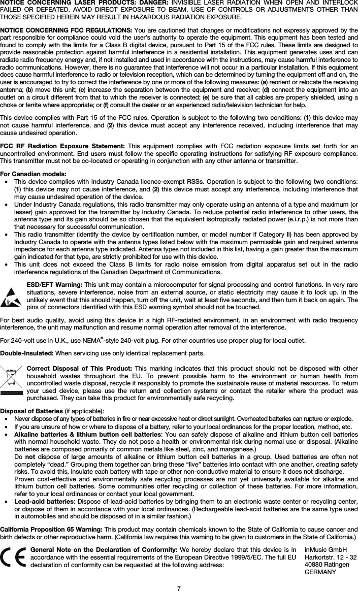   7 NOTICE CONCERNING LASER PRODUCTS: DANGER: INVISIBLE LASER RADIATION WHEN OPEN AND INTERLOCK FAILED OR DEFEATED. AVOID DIRECT EXPOSURE TO BEAM. USE OF CONTROLS OR ADJUSTMENTS OTHER THAN THOSE SPECIFIED HEREIN MAY RESULT IN HAZARDOUS RADIATION EXPOSURE.  NOTICE CONCERNING FCC REGULATIONS: You are cautioned that changes or modifications not expressly approved by the part responsible for compliance could void the user’s authority to operate the equipment. This equipment has been tested and found to comply with the limits for a Class B digital device, pursuant to Part 15 of the FCC rules. These limits are designed to provide reasonable protection against harmful interference in a residential installation. This equipment generates uses and can radiate radio frequency energy and, if not installed and used in accordance with the instructions, may cause harmful interference to radio communications. However, there is no guarantee that interference will not occur in a particular installation. If this equipment does cause harmful interference to radio or television reception, which can be determined by turning the equipment off and on, the user is encouraged to try to correct the interference by one or more of the following measures: (a) reorient or relocate the receiving antenna; (b) move this unit; (c) increase the separation between the equipment and receiver; (d) connect the equipment into an outlet on a circuit different from that to which the receiver is connected; (e) be sure that all cables are properly shielded, using a choke or ferrite where appropriate; or (f) consult the dealer or an experienced radio/television technician for help.  This device complies with Part 15 of the FCC rules. Operation is subject to the following two conditions: (1) this device may not cause harmful interference, and (2) this device must accept any interference received, including interference that may cause undesired operation.  FCC RF Radiation Exposure Statement: This equipment complies with FCC radiation exposure limits set forth for an uncontrolled environment. End users must follow the specific operating instructions for satisfying RF exposure compliance. This transmitter must not be co-located or operating in conjunction with any other antenna or transmitter.  For Canadian models:  • This device complies with Industry Canada licence-exempt RSSs. Operation is subject to the following two conditions: (1) this device may not cause interference, and (2) this device must accept any interference, including interference that may cause undesired operation of the device. • Under Industry Canada regulations, this radio transmitter may only operate using an antenna of a type and maximum (or lesser) gain approved for the transmitter by Industry Canada. To reduce potential radio interference to other users, the antenna type and its gain should be so chosen that the equivalent isotropically radiated power (e.i.r.p.) is not more than that necessary for successful communication. • This radio transmitter (identify the device by certification number, or model number if Category II) has been approved by Industry Canada to operate with the antenna types listed below with the maximum permissible gain and required antenna impedance for each antenna type indicated. Antenna types not included in this list, having a gain greater than the maximum gain indicated for that type, are strictly prohibited for use with this device. • This unit does not exceed the Class B limits for radio noise emission from digital apparatus set out in the radio interference regulations of the Canadian Department of Communications.  ESD/EFT Warning: This unit may contain a microcomputer for signal processing and control functions. In very rare situations, severe interference, noise from an external source, or static electricity may cause it to lock up. In the unlikely event that this should happen, turn off the unit, wait at least five seconds, and then turn it back on again. The pins of connectors identified with this ESD warning symbol should not be touched.  For best audio quality, avoid using this device in a high RF-radiated environment. In an environment with radio frequency interference, the unit may malfunction and resume normal operation after removal of the interference.  For 240-volt use in U.K., use NEMA®-style 240-volt plug. For other countries use proper plug for local outlet.  Double-Insulated: When servicing use only identical replacement parts.  Correct Disposal of This Product: This marking indicates that this product should not be disposed with other household wastes throughout the EU. To prevent possible harm to the environment or human health from uncontrolled waste disposal, recycle it responsibly to promote the sustainable reuse of material resources. To return your used device, please use the return and collection systems or contact the retailer where the product was purchased. They can take this product for environmentally safe recycling.  Disposal of Batteries (if applicable): • Never dispose of any types of batteries in fire or near excessive heat or direct sunlight. Overheated batteries can rupture or explode. • If you are unsure of how or where to dispose of a battery, refer to your local ordinances for the proper location, method, etc. • Alkaline batteries &amp; lithium button cell batteries: You can safely dispose of alkaline and lithium button cell batteries with normal household waste. They do not pose a health or environmental risk during normal use or disposal. (Alkaline batteries are composed primarily of common metals like steel, zinc, and manganese.) Do  not dispose of large amounts of alkaline or lithium button cell batteries in a group. Used batteries are often not completely “dead.” Grouping them together can bring these “live” batteries into contact with one another, creating safety risks. To avoid this, insulate each battery with tape or other non-conductive material to ensure it does not discharge. Proven cost-effective and environmentally safe recycling processes are not yet universally available for alkaline and lithium button cell batteries. Some communities offer recycling or collection of these batteries. For more information, refer to your local ordinances or contact your local government. • Lead-acid batteries: Dispose of lead-acid batteries by bringing them to an electronic waste center or recycling center, or dispose of them in accordance with your local ordinances. (Rechargeable lead-acid batteries are the same type used in automobiles and should be disposed of in a similar fashion.)  California Proposition 65 Warning: This product may contain chemicals known to the State of California to cause cancer and birth defects or other reproductive harm. (California law requires this warning to be given to customers in the State of California.)   General Note on the Declaration of Conformity: We hereby declare that this device is in accordance with the essential requirements of the European Directive 1999/5/EC. The full EU declaration of conformity can be requested at the following address: inMusic GmbH Harkortstr. 12 - 32 40880 Ratingen GERMANY 