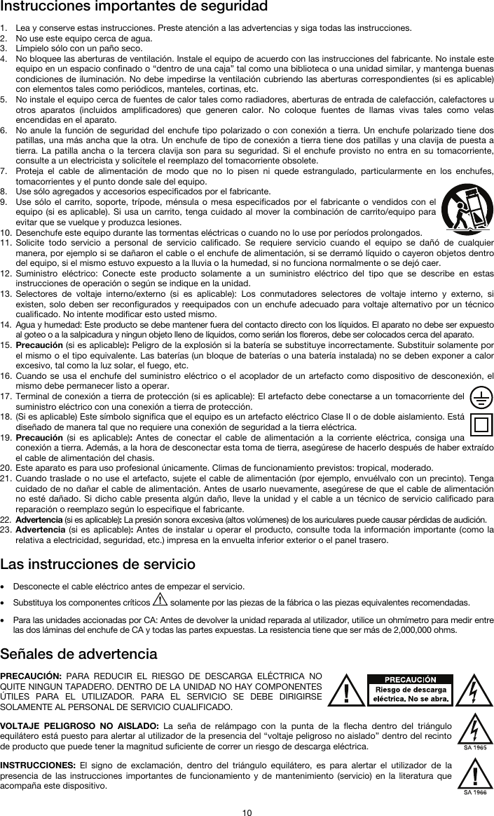   10 Instrucciones importantes de seguridad  1. Lea y conserve estas instrucciones. Preste atención a las advertencias y siga todas las instrucciones. 2. No use este equipo cerca de agua. 3. Límpielo sólo con un paño seco. 4. No bloquee las aberturas de ventilación. Instale el equipo de acuerdo con las instrucciones del fabricante. No instale este equipo en un espacio confinado o “dentro de una caja” tal como una biblioteca o una unidad similar, y mantenga buenas condiciones de iluminación. No debe impedirse la ventilación cubriendo las aberturas correspondientes (si es aplicable) con elementos tales como periódicos, manteles, cortinas, etc. 5. No instale el equipo cerca de fuentes de calor tales como radiadores, aberturas de entrada de calefacción, calefactores u otros aparatos (incluidos amplificadores) que generen calor. No coloque fuentes de llamas vivas tales como velas encendidas en el aparato. 6. No anule la función de seguridad del enchufe tipo polarizado o con conexión a tierra. Un enchufe polarizado tiene dos patillas, una más ancha que la otra. Un enchufe de tipo de conexión a tierra tiene dos patillas y una clavija de puesta a tierra. La patilla ancha o la tercera clavija son para su seguridad. Si el enchufe provisto no entra en su tomacorriente, consulte a un electricista y solicítele el reemplazo del tomacorriente obsolete.  7. Proteja el cable de alimentación de modo que no lo pisen ni quede estrangulado, particularmente en los enchufes, tomacorrientes y el punto donde sale del equipo. 8. Use sólo agregados y accesorios especificados por el fabricante. 9. Use sólo el carrito, soporte, trípode, ménsula o mesa especificados por el fabricante o vendidos con el equipo (si es aplicable). Si usa un carrito, tenga cuidado al mover la combinación de carrito/equipo para evitar que se vuelque y produzca lesiones. 10. Desenchufe este equipo durante las tormentas eléctricas o cuando no lo use por períodos prolongados. 11. Solicite todo servicio a personal de servicio calificado. Se requiere servicio cuando el equipo se dañó de cualquier manera, por ejemplo si se dañaron el cable o el enchufe de alimentación, si se derramó líquido o cayeron objetos dentro del equipo, si el mismo estuvo expuesto a la lluvia o la humedad, si no funciona normalmente o se dejó caer. 12. Suministro eléctrico: Conecte este producto solamente a un suministro eléctrico del tipo que se describe en estas instrucciones de operación o según se indique en la unidad. 13. Selectores de voltaje interno/externo (si es aplicable): Los conmutadores selectores de voltaje interno y externo, si existen, solo deben ser reconfigurados y reequipados con un enchufe adecuado para voltaje alternativo por un técnico cualificado. No intente modificar esto usted mismo. 14. Agua y humedad: Este producto se debe mantener fuera del contacto directo con los líquidos. El aparato no debe ser expuesto al goteo o a la salpicadura y ningun objeto lleno de líquidos, como serián los floreros, debe ser colocados cerca del aparato. 15. Precaución (si es aplicable): Peligro de la explosión si la batería se substituye incorrectamente. Substituir solamente por el mismo o el tipo equivalente. Las baterías (un bloque de baterías o una batería instalada) no se deben exponer a calor excesivo, tal como la luz solar, el fuego, etc. 16. Cuando se usa el enchufe del suministro eléctrico o el acoplador de un artefacto como dispositivo de desconexión, el mismo debe permanecer listo a operar. 17. Terminal de conexión a tierra de protección (si es aplicable): El artefacto debe conectarse a un tomacorriente del suministro eléctrico con una conexión a tierra de protección. 18. (Si es aplicable) Este símbolo significa que el equipo es un artefacto eléctrico Clase II o de doble aislamiento. Está diseñado de manera tal que no requiere una conexión de seguridad a la tierra eléctrica. 19. Precaución (si es aplicable): Antes de conectar el cable de alimentación a la corriente eléctrica, consiga una conexión a tierra. Además, a la hora de desconectar esta toma de tierra, asegúrese de hacerlo después de haber extraído el cable de alimentación del chasis. 20. Este aparato es para uso profesional únicamente. Climas de funcionamiento previstos: tropical, moderado. 21. Cuando traslade o no use el artefacto, sujete el cable de alimentación (por ejemplo, envuélvalo con un precinto). Tenga cuidado de no dañar el cable de alimentación. Antes de usarlo nuevamente, asegúrese de que el cable de alimentación no esté dañado. Si dicho cable presenta algún daño, lleve la unidad y el cable a un técnico de servicio calificado para reparación o reemplazo según lo especifique el fabricante. 22. Advertencia (si es aplicable): La presión sonora excesiva (altos volúmenes) de los auriculares puede causar pérdidas de audición. 23. Advertencia (si es aplicable): Antes de instalar u operar el producto, consulte toda la información importante (como la relativa a electricidad, seguridad, etc.) impresa en la envuelta inferior exterior o el panel trasero.  Las instrucciones de servicio  • Desconecte el cable eléctrico antes de empezar el servicio.  • Substituya los componentes críticos   solamente por las piezas de la fábrica o las piezas equivalentes recomendadas.  • Para las unidades accionadas por CA: Antes de devolver la unidad reparada al utilizador, utilice un ohmímetro para medir entre las dos láminas del enchufe de CA y todas las partes expuestas. La resistencia tiene que ser más de 2,000,000 ohms.  Señales de advertencia  PRECAUCIÓN: PARA REDUCIR EL RIESGO DE DESCARGA ELÉCTRICA NO QUITE NINGUN TAPADERO. DENTRO DE LA UNIDAD NO HAY COMPONENTES ÚTILES PARA EL UTILIZADOR. PARA EL SERVICIO SE DEBE DIRIGIRSE SOLAMENTE AL PERSONAL DE SERVICIO CUALIFICADO.  VOLTAJE PELIGROSO NO AISLADO: La seña de relámpago con la punta de la flecha dentro del triángulo equilátero está puesto para alertar al utilizador de la presencia del “voltaje peligroso no aislado” dentro del recinto de producto que puede tener la magnitud suficiente de correr un riesgo de descarga eléctrica.  INSTRUCCIONES:  El signo de exclamación, dentro del triángulo equilátero, es para alertar el utilizador de la presencia de las instrucciones importantes de funcionamiento y de mantenimiento (servicio) en la literatura que acompaña este dispositivo. 