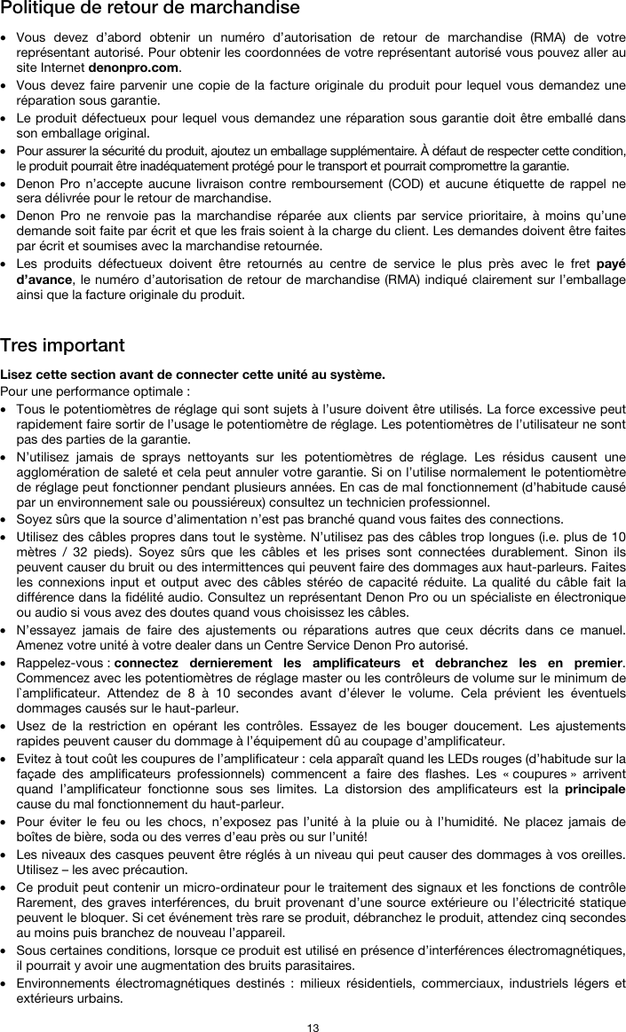   13 Politique de retour de marchandise  • Vous devez d’abord obtenir un numéro d’autorisation de retour de marchandise (RMA) de votre représentant autorisé. Pour obtenir les coordonnées de votre représentant autorisé vous pouvez aller au site Internet denonpro.com. • Vous devez faire parvenir une copie de la facture originale du produit pour lequel vous demandez une réparation sous garantie. • Le produit défectueux pour lequel vous demandez une réparation sous garantie doit être emballé dans son emballage original.  • Pour assurer la sécurité du produit, ajoutez un emballage supplémentaire. À défaut de respecter cette condition, le produit pourrait être inadéquatement protégé pour le transport et pourrait compromettre la garantie.  • Denon Pro n’accepte aucune livraison contre remboursement (COD) et aucune étiquette de rappel ne sera délivrée pour le retour de marchandise.  • Denon Pro ne renvoie pas la marchandise réparée aux clients par service prioritaire, à moins qu’une demande soit faite par écrit et que les frais soient à la charge du client. Les demandes doivent être faites par écrit et soumises avec la marchandise retournée. • Les produits défectueux doivent être retournés au centre de service le plus près avec le fret payé d’avance, le numéro d’autorisation de retour de marchandise (RMA) indiqué clairement sur l’emballage ainsi que la facture originale du produit.    Tres important  Lisez cette section avant de connecter cette unité au système. Pour une performance optimale : • Tous le potentiomètres de réglage qui sont sujets à l’usure doivent être utilisés. La force excessive peut rapidement faire sortir de l’usage le potentiomètre de réglage. Les potentiomètres de l’utilisateur ne sont pas des parties de la garantie.  • N’utilisez jamais de sprays nettoyants sur les potentiomètres de réglage. Les résidus causent une agglomération de saleté et cela peut annuler votre garantie. Si on l’utilise normalement le potentiomètre de réglage peut fonctionner pendant plusieurs années. En cas de mal fonctionnement (d’habitude causé par un environnement sale ou poussiéreux) consultez un technicien professionnel. • Soyez sûrs que la source d’alimentation n’est pas branché quand vous faites des connections. • Utilisez des câbles propres dans tout le système. N’utilisez pas des câbles trop longues (i.e. plus de 10 mètres / 32 pieds). Soyez sûrs que les câbles et les prises sont connectées durablement. Sinon ils peuvent causer du bruit ou des intermittences qui peuvent faire des dommages aux haut-parleurs. Faites les connexions input et output avec des câbles stéréo de capacité réduite. La qualité du câble fait la différence dans la fidélité audio. Consultez un représentant Denon Pro ou un spécialiste en électronique ou audio si vous avez des doutes quand vous choisissez les câbles.  • N’essayez jamais de faire des ajustements ou réparations autres que ceux décrits dans ce manuel. Amenez votre unité à votre dealer dans un Centre Service Denon Pro autorisé. • Rappelez-vous : connectez dernierement les amplificateurs et debranchez les en premier. Commencez avec les potentiomètres de réglage master ou les contrôleurs de volume sur le minimum de l`amplificateur. Attendez de 8 à 10 secondes avant d’élever le volume. Cela prévient les éventuels dommages causés sur le haut-parleur. • Usez de la restriction en opérant les contrôles. Essayez de les bouger doucement. Les ajustements rapides peuvent causer du dommage à l’équipement dû au coupage d’amplificateur. • Evitez à tout coût les coupures de l’amplificateur : cela apparaît quand les LEDs rouges (d’habitude sur la façade des amplificateurs professionnels) commencent a faire des flashes. Les « coupures » arrivent quand l’amplificateur fonctionne sous ses limites. La distorsion des amplificateurs est la principale cause du mal fonctionnement du haut-parleur. • Pour éviter le feu ou les chocs, n’exposez pas l’unité à la pluie ou à l’humidité. Ne placez jamais de boîtes de bière, soda ou des verres d’eau près ou sur l’unité! • Les niveaux des casques peuvent être réglés à un niveau qui peut causer des dommages à vos oreilles. Utilisez – les avec précaution. • Ce produit peut contenir un micro-ordinateur pour le traitement des signaux et les fonctions de contrôle Rarement, des graves interférences, du bruit provenant d’une source extérieure ou l’électricité statique peuvent le bloquer. Si cet événement très rare se produit, débranchez le produit, attendez cinq secondes au moins puis branchez de nouveau l’appareil. • Sous certaines conditions, lorsque ce produit est utilisé en présence d’interférences électromagnétiques, il pourrait y avoir une augmentation des bruits parasitaires. • Environnements électromagnétiques destinés : milieux résidentiels, commerciaux, industriels légers et extérieurs urbains. 