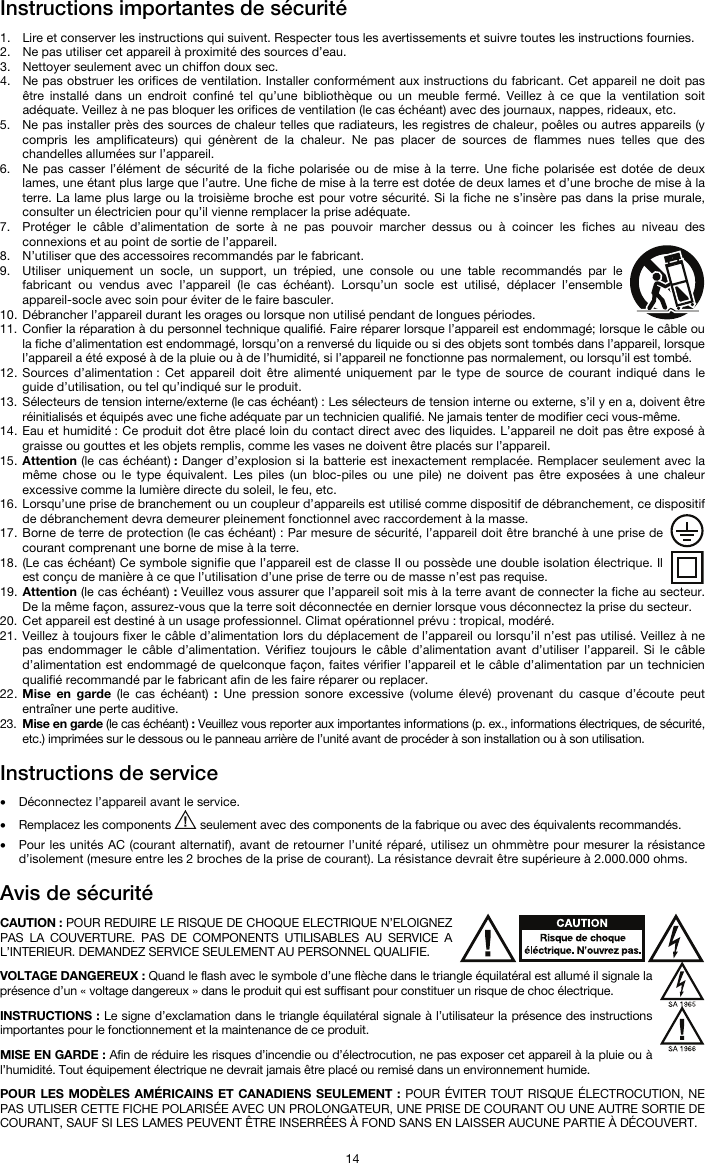   14 Instructions importantes de sécurité  1. Lire et conserver les instructions qui suivent. Respecter tous les avertissements et suivre toutes les instructions fournies. 2. Ne pas utiliser cet appareil à proximité des sources d’eau. 3. Nettoyer seulement avec un chiffon doux sec. 4. Ne pas obstruer les orifices de ventilation. Installer conformément aux instructions du fabricant. Cet appareil ne doit pas être installé dans un endroit confiné tel qu’une bibliothèque ou un meuble fermé. Veillez à ce que la ventilation soit adéquate. Veillez à ne pas bloquer les orifices de ventilation (le cas échéant) avec des journaux, nappes, rideaux, etc. 5. Ne pas installer près des sources de chaleur telles que radiateurs, les registres de chaleur, poêles ou autres appareils (y compris les amplificateurs) qui génèrent de la chaleur. Ne pas placer de sources de flammes nues telles que des chandelles allumées sur l’appareil. 6. Ne pas casser l’élément de sécurité de la fiche polarisée ou de mise à la terre. Une fiche polarisée est dotée de deux lames, une étant plus large que l’autre. Une fiche de mise à la terre est dotée de deux lames et d’une broche de mise à la terre. La lame plus large ou la troisième broche est pour votre sécurité. Si la fiche ne s’insère pas dans la prise murale, consulter un électricien pour qu’il vienne remplacer la prise adéquate.  7. Protéger le câble d’alimentation de sorte à ne pas pouvoir marcher dessus ou à coincer les fiches au niveau des connexions et au point de sortie de l’appareil.  8. N’utiliser que des accessoires recommandés par le fabricant. 9. Utiliser uniquement un socle, un support, un trépied, une console ou une table recommandés par le fabricant ou vendus avec l’appareil (le cas échéant). Lorsqu’un socle est utilisé, déplacer l’ensemble appareil-socle avec soin pour éviter de le faire basculer. 10. Débrancher l’appareil durant les orages ou lorsque non utilisé pendant de longues périodes. 11. Confier la réparation à du personnel technique qualifié. Faire réparer lorsque l’appareil est endommagé; lorsque le câble ou la fiche d’alimentation est endommagé, lorsqu’on a renversé du liquide ou si des objets sont tombés dans l’appareil, lorsque l’appareil a été exposé à de la pluie ou à de l’humidité, si l’appareil ne fonctionne pas normalement, ou lorsqu’il est tombé. 12. Sources d’alimentation : Cet appareil doit être alimenté uniquement par le type de source de courant indiqué dans le guide d’utilisation, ou tel qu’indiqué sur le produit. 13. Sélecteurs de tension interne/externe (le cas échéant) : Les sélecteurs de tension interne ou externe, s’il y en a, doivent être réinitialisés et équipés avec une fiche adéquate par un technicien qualifié. Ne jamais tenter de modifier ceci vous-même. 14. Eau et humidité : Ce produit dot être placé loin du contact direct avec des liquides. L’appareil ne doit pas être exposé à graisse ou gouttes et les objets remplis, comme les vases ne doivent être placés sur l’appareil. 15. Attention (le cas échéant) : Danger d’explosion si la batterie est inexactement remplacée. Remplacer seulement avec la même chose ou le type équivalent. Les piles (un bloc-piles ou une pile) ne doivent pas être exposées à une chaleur excessive comme la lumière directe du soleil, le feu, etc. 16. Lorsqu’une prise de branchement ou un coupleur d’appareils est utilisé comme dispositif de débranchement, ce dispositif de débranchement devra demeurer pleinement fonctionnel avec raccordement à la masse. 17. Borne de terre de protection (le cas échéant) : Par mesure de sécurité, l’appareil doit être branché à une prise de courant comprenant une borne de mise à la terre. 18. (Le cas échéant) Ce symbole signifie que l’appareil est de classe II ou possède une double isolation électrique. Il est conçu de manière à ce que l’utilisation d’une prise de terre ou de masse n’est pas requise. 19. Attention (le cas échéant) : Veuillez vous assurer que l’appareil soit mis à la terre avant de connecter la fiche au secteur. De la même façon, assurez-vous que la terre soit déconnectée en dernier lorsque vous déconnectez la prise du secteur. 20. Cet appareil est destiné à un usage professionnel. Climat opérationnel prévu : tropical, modéré. 21. Veillez à toujours fixer le câble d’alimentation lors du déplacement de l’appareil ou lorsqu’il n’est pas utilisé. Veillez à ne pas endommager le câble d’alimentation. Vérifiez toujours le câble d’alimentation avant d’utiliser l’appareil. Si le câble d’alimentation est endommagé de quelconque façon, faites vérifier l’appareil et le câble d’alimentation par un technicien qualifié recommandé par le fabricant afin de les faire réparer ou replacer. 22. Mise en garde (le cas échéant) : Une pression sonore excessive (volume élevé) provenant du casque d’écoute peut entraîner une perte auditive. 23. Mise en garde (le cas échéant) : Veuillez vous reporter aux importantes informations (p. ex., informations électriques, de sécurité, etc.) imprimées sur le dessous ou le panneau arrière de l’unité avant de procéder à son installation ou à son utilisation.  Instructions de service   • Déconnectez l’appareil avant le service. • Remplacez les components   seulement avec des components de la fabrique ou avec des équivalents recommandés.  • Pour les unités AC (courant alternatif), avant de retourner l’unité réparé, utilisez un ohmmètre pour mesurer la résistance d’isolement (mesure entre les 2 broches de la prise de courant). La résistance devrait être supérieure à 2.000.000 ohms.  Avis de sécurité  CAUTION : POUR REDUIRE LE RISQUE DE CHOQUE ELECTRIQUE N’ELOIGNEZ PAS LA COUVERTURE. PAS DE COMPONENTS UTILISABLES AU SERVICE A L’INTERIEUR. DEMANDEZ SERVICE SEULEMENT AU PERSONNEL QUALIFIE.  VOLTAGE DANGEREUX : Quand le flash avec le symbole d’une flèche dans le triangle équilatéral est allumé il signale la présence d’un « voltage dangereux » dans le produit qui est suffisant pour constituer un risque de choc électrique.  INSTRUCTIONS : Le signe d’exclamation dans le triangle équilatéral signale à l’utilisateur la présence des instructions importantes pour le fonctionnement et la maintenance de ce produit.  MISE EN GARDE : Afin de réduire les risques d’incendie ou d’électrocution, ne pas exposer cet appareil à la pluie ou à l’humidité. Tout équipement électrique ne devrait jamais être placé ou remisé dans un environnement humide.  POUR LES MODÈLES AMÉRICAINS ET CANADIENS SEULEMENT : POUR ÉVITER TOUT RISQUE ÉLECTROCUTION, NE PAS UTLISER CETTE FICHE POLARISÉE AVEC UN PROLONGATEUR, UNE PRISE DE COURANT OU UNE AUTRE SORTIE DE COURANT, SAUF SI LES LAMES PEUVENT ÊTRE INSERRÉES À FOND SANS EN LAISSER AUCUNE PARTIE À DÉCOUVERT. 