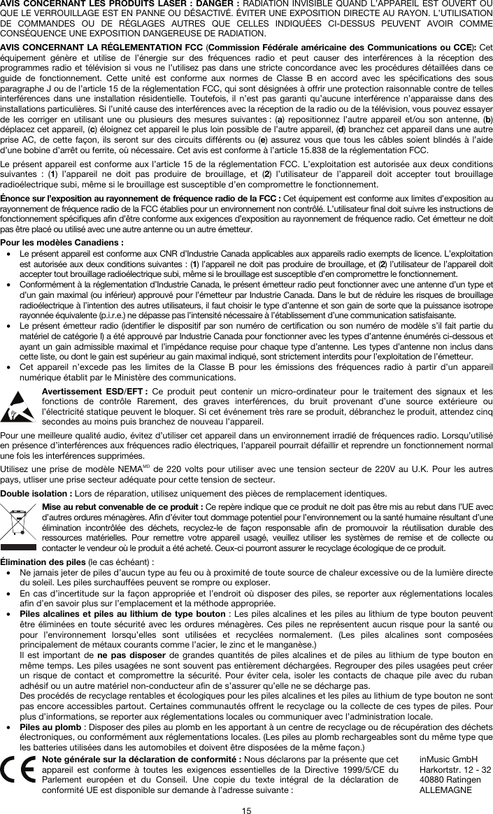   15 AVIS CONCERNANT LES PRODUITS LASER : DANGER : RADIATION INVISIBLE QUAND L’APPAREIL EST OUVERT OU QUE LE VERROUILLAGE EST EN PANNE OU DÉSACTIVÉ. ÉVITER UNE EXPOSITION DIRECTE AU RAYON. L’UTILISATION DE COMMANDES OU DE RÉGLAGES AUTRES QUE CELLES INDIQUÉES CI-DESSUS PEUVENT AVOIR COMME CONSÉQUENCE UNE EXPOSITION DANGEREUSE DE RADIATION.  AVIS CONCERNANT LA RÉGLEMENTATION FCC (Commission Fédérale américaine des Communications ou CCE): Cet équipement génère et utilise de l’énergie sur des fréquences radio et peut causer des interférences à la réception des programmes radio et télévision si vous ne l’utilisez pas dans une stricte concordance avec les procédures détaillées dans ce guide de fonctionnement. Cette unité est conforme aux normes de Classe B en accord avec les spécifications des sous paragraphe J ou de l’article 15 de la réglementation FCC, qui sont désignées à offrir une protection raisonnable contre de telles interférences dans une installation résidentielle. Toutefois, il n’est pas garanti qu’aucune interférence n’apparaisse dans des installations particulières. Si l’unité cause des interférences avec la réception de la radio ou de la télévision, vous pouvez essayer de les corriger en utilisant une ou plusieurs des mesures suivantes : (a) repositionnez l’autre appareil et/ou son antenne, (b) déplacez cet appareil, (c) éloignez cet appareil le plus loin possible de l’autre appareil, (d) branchez cet appareil dans une autre prise AC, de cette façon, ils seront sur des circuits différents ou (e) assurez vous que tous les câbles soient blindés à l’aide d’une bobine d’arrêt ou ferrite, où nécessaire. Cet avis est conforme à l’article 15.838 de la réglementation FCC.  Le présent appareil est conforme aux l’article 15 de la réglementation FCC. L’exploitation est autorisée aux deux conditions suivantes : (1) l’appareil ne doit pas produire de brouillage, et (2) l’utilisateur de l’appareil doit accepter tout brouillage radioélectrique subi, même si le brouillage est susceptible d’en compromettre le fonctionnement.  Énonce sur l’exposition au rayonnement de fréquence radio de la FCC : Cet équipement est conforme aux limites d’exposition au rayonnement de fréquence radio de la FCC établies pour un environnement non contrôlé. L’utilisateur final doit suivre les instructions de fonctionnement spécifiques afin d’être conforme aux exigences d’exposition au rayonnement de fréquence radio. Cet émetteur ne doit pas être placé ou utilisé avec une autre antenne ou un autre émetteur.  Pour les modèles Canadiens : • Le présent appareil est conforme aux CNR d’Industrie Canada applicables aux appareils radio exempts de licence. L’exploitation est autorisée aux deux conditions suivantes : (1) l’appareil ne doit pas produire de brouillage, et (2) l’utilisateur de l’appareil doit accepter tout brouillage radioélectrique subi, même si le brouillage est susceptible d’en compromettre le fonctionnement. • Conformément à la réglementation d’Industrie Canada, le présent émetteur radio peut fonctionner avec une antenne d’un type et d’un gain maximal (ou inférieur) approuvé pour l’émetteur par Industrie Canada. Dans le but de réduire les risques de brouillage radioélectrique à l’intention des autres utilisateurs, il faut choisir le type d’antenne et son gain de sorte que la puissance isotrope rayonnée équivalente (p.i.r.e.) ne dépasse pas l’intensité nécessaire à l’établissement d’une communication satisfaisante. • Le présent émetteur radio (identifier le dispositif par son numéro de certification ou son numéro de modèle s’il fait partie du matériel de catégorie I) a été approuvé par Industrie Canada pour fonctionner avec les types d’antenne énumérés ci-dessous et ayant un gain admissible maximal et l’impédance requise pour chaque type d’antenne. Les types d’antenne non inclus dans cette liste, ou dont le gain est supérieur au gain maximal indiqué, sont strictement interdits pour l’exploitation de l’émetteur. • Cet appareil n’excede pas les limites de la Classe B pour les émissions des fréquences radio à partir d’un appareil numérique établit par le Ministère des communications.  Avertissement ESD/EFT : Ce produit peut contenir un micro-ordinateur pour le traitement des signaux et les fonctions de contrôle Rarement, des graves interférences, du bruit provenant d’une source extérieure ou l’électricité statique peuvent le bloquer. Si cet événement très rare se produit, débranchez le produit, attendez cinq secondes au moins puis branchez de nouveau l’appareil.  Pour une meilleure qualité audio, évitez d’utiliser cet appareil dans un environnement irradié de fréquences radio. Lorsqu’utilisé en présence d’interférences aux fréquences radio électriques, l’appareil pourrait défaillir et reprendre un fonctionnement normal une fois les interférences supprimées.  Utilisez une prise de modèle NEMAMD de 220 volts pour utiliser avec une tension secteur de 220V au U.K. Pour les autres pays, utliser une prise secteur adéquate pour cette tension de secteur.  Double isolation : Lors de réparation, utilisez uniquement des pièces de remplacement identiques.  Mise au rebut convenable de ce produit : Ce repère indique que ce produit ne doit pas être mis au rebut dans l’UE avec d’autres ordures ménagères. Afin d’éviter tout dommage potentiel pour l’environnement ou la santé humaine résultant d’une élimination incontrôlée des déchets, recyclez-le de façon responsable afin de promouvoir la réutilisation durable des ressources matérielles. Pour remettre votre appareil usagé, veuillez utiliser les systèmes de remise et de collecte ou contacter le vendeur où le produit a été acheté. Ceux-ci pourront assurer le recyclage écologique de ce produit.  Élimination des piles (le cas échéant) : • Ne jamais jeter de piles d’aucun type au feu ou à proximité de toute source de chaleur excessive ou de la lumière directe du soleil. Les piles surchauffées peuvent se rompre ou exploser. • En cas d’incertitude sur la façon appropriée et l’endroit où disposer des piles, se reporter aux réglementations locales afin d’en savoir plus sur l’emplacement et la méthode appropriée. • Piles alcalines et piles au lithium de type bouton : Les piles alcalines et les piles au lithium de type bouton peuvent être éliminées en toute sécurité avec les ordures ménagères. Ces piles ne représentent aucun risque pour la santé ou pour l’environnement lorsqu’elles sont utilisées et recyclées normalement. (Les piles alcalines sont composées principalement de métaux courants comme l’acier, le zinc et le manganèse.) Il est important de ne pas disposer de grandes quantités de piles alcalines et de piles au lithium de type bouton en même temps. Les piles usagées ne sont souvent pas entièrement déchargées. Regrouper des piles usagées peut créer un risque de contact et compromettre la sécurité. Pour éviter cela, isoler les contacts de chaque pile avec du ruban adhésif ou un autre matériel non-conducteur afin de s’assurer qu’elle ne se décharge pas. Des procédés de recyclage rentables et écologiques pour les piles alcalines et les piles au lithium de type bouton ne sont pas encore accessibles partout. Certaines communautés offrent le recyclage ou la collecte de ces types de piles. Pour plus d’informations, se reporter aux réglementations locales ou communiquer avec l’administration locale. • Piles au plomb : Disposer des piles au plomb en les apportant à un centre de recyclage ou de récupération des déchets électroniques, ou conformément aux réglementations locales. (Les piles au plomb rechargeables sont du même type que les batteries utilisées dans les automobiles et doivent être disposées de la même façon.)   Note générale sur la déclaration de conformité : Nous déclarons par la présente que cet appareil est conforme à toutes les exigences essentielles de la Directive 1999/5/CE du Parlement européen et du Conseil. Une copie du texte intégral de la déclaration de conformité UE est disponible sur demande à l’adresse suivante : inMusic GmbH Harkortstr. 12 - 32 40880 Ratingen ALLEMAGNE 