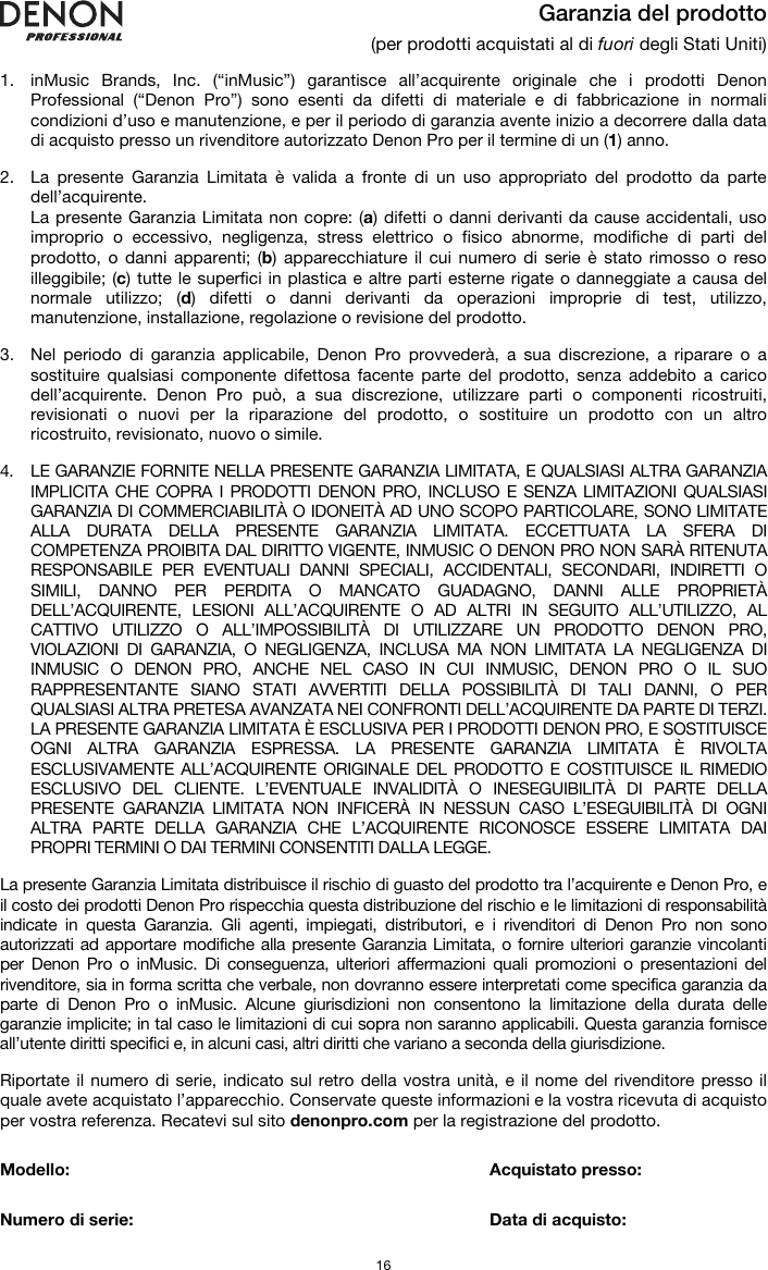   16 Garanzia del prodotto (per prodotti acquistati al di fuori degli Stati Uniti)  1. inMusic Brands, Inc. (“inMusic”) garantisce all’acquirente originale che i prodotti Denon Professional (“Denon Pro”) sono esenti da difetti di materiale e di fabbricazione in normali condizioni d’uso e manutenzione, e per il periodo di garanzia avente inizio a decorrere dalla data di acquisto presso un rivenditore autorizzato Denon Pro per il termine di un (1) anno.   2. La presente Garanzia Limitata è valida a fronte di un uso appropriato del prodotto da parte dell’acquirente.  La presente Garanzia Limitata non copre: (a) difetti o danni derivanti da cause accidentali, uso improprio o eccessivo, negligenza, stress elettrico o fisico abnorme, modifiche di parti del prodotto, o danni apparenti; (b) apparecchiature il cui numero di serie è stato rimosso o reso illeggibile; (c) tutte le superfici in plastica e altre parti esterne rigate o danneggiate a causa del normale utilizzo; (d) difetti o danni derivanti da operazioni improprie di test, utilizzo, manutenzione, installazione, regolazione o revisione del prodotto.  3. Nel periodo di garanzia applicabile, Denon Pro provvederà, a sua discrezione, a riparare o a sostituire qualsiasi componente difettosa facente parte del prodotto, senza addebito a carico dell’acquirente. Denon Pro può, a sua discrezione, utilizzare parti o componenti ricostruiti, revisionati o nuovi per la riparazione del prodotto, o sostituire un prodotto con un altro ricostruito, revisionato, nuovo o simile.  4. LE GARANZIE FORNITE NELLA PRESENTE GARANZIA LIMITATA, E QUALSIASI ALTRA GARANZIA IMPLICITA CHE COPRA I PRODOTTI DENON PRO, INCLUSO E SENZA LIMITAZIONI QUALSIASI GARANZIA DI COMMERCIABILITÀ O IDONEITÀ AD UNO SCOPO PARTICOLARE, SONO LIMITATE ALLA DURATA DELLA PRESENTE GARANZIA LIMITATA. ECCETTUATA LA SFERA DI COMPETENZA PROIBITA DAL DIRITTO VIGENTE, INMUSIC O DENON PRO NON SARÀ RITENUTA RESPONSABILE PER EVENTUALI DANNI SPECIALI, ACCIDENTALI, SECONDARI, INDIRETTI O SIMILI, DANNO PER PERDITA O MANCATO GUADAGNO, DANNI ALLE PROPRIETÀ DELL’ACQUIRENTE, LESIONI ALL’ACQUIRENTE O AD ALTRI IN SEGUITO ALL’UTILIZZO, AL CATTIVO UTILIZZO O ALL’IMPOSSIBILITÀ DI UTILIZZARE UN PRODOTTO DENON PRO, VIOLAZIONI DI GARANZIA, O NEGLIGENZA, INCLUSA MA NON LIMITATA LA NEGLIGENZA DI INMUSIC O DENON PRO, ANCHE NEL CASO IN CUI INMUSIC, DENON PRO O IL SUO RAPPRESENTANTE SIANO STATI AVVERTITI DELLA POSSIBILITÀ DI TALI DANNI, O PER QUALSIASI ALTRA PRETESA AVANZATA NEI CONFRONTI DELL’ACQUIRENTE DA PARTE DI TERZI. LA PRESENTE GARANZIA LIMITATA È ESCLUSIVA PER I PRODOTTI DENON PRO, E SOSTITUISCE OGNI ALTRA GARANZIA ESPRESSA. LA PRESENTE GARANZIA LIMITATA È RIVOLTA ESCLUSIVAMENTE ALL’ACQUIRENTE ORIGINALE DEL PRODOTTO E COSTITUISCE IL RIMEDIO ESCLUSIVO DEL CLIENTE. L’EVENTUALE INVALIDITÀ O INESEGUIBILITÀ DI PARTE DELLA PRESENTE GARANZIA LIMITATA NON INFICERÀ IN NESSUN CASO L’ESEGUIBILITÀ DI OGNI ALTRA PARTE DELLA GARANZIA CHE L’ACQUIRENTE RICONOSCE ESSERE LIMITATA DAI PROPRI TERMINI O DAI TERMINI CONSENTITI DALLA LEGGE.  La presente Garanzia Limitata distribuisce il rischio di guasto del prodotto tra l’acquirente e Denon Pro, e il costo dei prodotti Denon Pro rispecchia questa distribuzione del rischio e le limitazioni di responsabilità indicate in questa Garanzia. Gli agenti, impiegati, distributori, e i rivenditori di Denon Pro non sono autorizzati ad apportare modifiche alla presente Garanzia Limitata, o fornire ulteriori garanzie vincolanti per Denon Pro o inMusic. Di conseguenza, ulteriori affermazioni quali promozioni o presentazioni del rivenditore, sia in forma scritta che verbale, non dovranno essere interpretati come specifica garanzia da parte di Denon Pro o inMusic. Alcune giurisdizioni non consentono la limitazione della durata delle garanzie implicite; in tal caso le limitazioni di cui sopra non saranno applicabili. Questa garanzia fornisce all’utente diritti specifici e, in alcuni casi, altri diritti che variano a seconda della giurisdizione.  Riportate il numero di serie, indicato sul retro della vostra unità, e il nome del rivenditore presso il quale avete acquistato l’apparecchio. Conservate queste informazioni e la vostra ricevuta di acquisto per vostra referenza. Recatevi sul sito denonpro.com per la registrazione del prodotto.   Modello:      Acquistato presso:   Numero di serie:      Data di acquisto: 