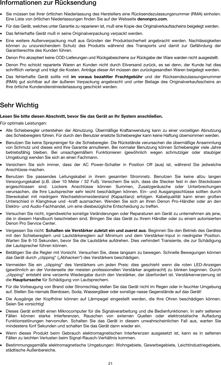   21 Informationen zur Rücksendung  • Sie müssen bei Ihrer örtlichen Niederlassung des Herstellers eine Rücksendezulassungsnummer (RMA) einholen. Eine Liste von örtlichen Niederlassungen finden Sie auf der Webseite denonpro.com.  • Für das Gerät, welches unter Garantie zu reparieren ist, muß eine Kopie des Originalverkaufsscheins beigelegt werden. • Das fehlerhafte Gerät muß in seine Originalverpackung verpackt werden.  • Eine weitere Außenverpackung muß aus Gründen der Produktsicherheit angebracht werden. Nachlässigkeiten können zu unzureichendem Schutz des Produkts während des Transports und damit zur Gefährdung der Garantierechte des Kunden führen.  • Denon Pro akzeptiert keine COD-Lieferungen und Rückgabescheine zur Rückgabe der Ware warden nicht ausgestellt.  • Denon Pro schickt reparierte Waren an Kunden nicht durch Eilversand zurück, es sei denn, der Kunde hat dies schriftlich verlangt und trägt die Kosten. Anträge dieser Art müssen den zurückgesandten Waren beigelegt werden. • Das fehlerhafte Gerät sollte mit im voraus bezahlter Frachtgebühr und der Rücksendezulassungsnummer (RMA) gut sichtbar auf der äußeren Verpackung angebracht und unter Beilage des Originalverkaufsscheins an Ihre örtliche Kundendienstniederlassung geschickt werden.   Sehr Wichtig  Lesen Sie bitte diesen Abschnitt, bevor Sie das Gerät an Ihr System anschließen. Für optimale Leistungen: • Alle Schieberegler unterstehen der Abnutzung. Übermäßige Kraftanwendung kann zu einer vorzeitigen Abnutzung des Schiebereglers führen. Für durch den Benutzer ersetzte Schieberegler kann keine Haftung übernommen werden.  • Benutzen Sie keine Sprayreiniger für die Schieberegler. Die Rückstände verursachen die übermäßige Ansammlung von Schmutz und dieses wird Ihre Garantie annullieren. Bei normaler Benutzung können Schieberegler viele Jahre betriebsfähig bleiben. Bei unsachgemäßem Funktionieren (gewöhnlich wegen schmutziger oder staubiger Umgebung) wenden Sie sich an einen Fachmann. • Versichern Sie sich immer, dass der AC Power-Schalter in Position Off (aus) ist, während Sie jedwelche Anschlüsse machen. • Benutzen Sie passendes Leitungskabel in ihrem gesamten Stromnetz. Benutzen Sie keine allzu langen Versorgungskabel (z.B. über 10 Meter / 32 Fuß). Versichern Sie sich, dass die Stecker fest in den Steckdosen angeschlossen sind. Lockere Anschlüsse können Summen, Zusatzgeräusche oder Unterbrechungen verursachen, die Ihre Lautsprecher sehr leicht beschädigen können. Ein- und Ausgangsschlüsse sollten durch Stereokabel mit niedrigem Wechselstromwiderstand (Kapazitanz) erfolgen. Kabelqualität kann einen großen Unterschied in Klangtreue und -kraft ausmachen. Wenden Sie sich an Ihren Denon Pro-Händler oder an den Elektro- und Audio-Fachhandel, um eine diesbezügliche Entscheidung zu treffen.  • Versuchen Sie nicht, irgendwelche sonstige Veränderungen oder Reparaturen am Gerät zu unternehmen als jene, die in diesem Handbuch beschrieben sind. Bringen Sie das Gerät zu Ihrem Händler oder zu einem autorisierten Denon Pro Service Center. • Vergessen Sie nicht: Schalten sie Verstärker zuletzt ein und zuerst aus. Beginnen Sie den Betrieb des Gerätes mit den Schiebereglern und Lautstärkereglern auf Minimum und dem Verstärker-Input in niedrigster Position. Warten Sie 8-10 Sekunden, bevor Sie die Lautstärke aufdrehen. Dies verhindert Transiente, die zur Schädigung der Lautsprecher führen können. • Betätigen Sie die Regler mit Vorsicht. Versuchen Sie, diese langsam zu bewegen. Schnelle Bewegungen können das Gerät durch „clipping“ („Abhacken“) des Verstärkers beschädigen. • Vermeiden Sie ein „clipping“ des Verstärkers um jeden Preis: dies geschieht wenn die roten LED-Anzeigen (gewöhnlich an der Vorderseite der meisten professionellen Verstärker angebracht) zu blinken beginnen. Durch „clipping“ entsteht eine verzerrte Wiedergabe durch den Verstärker, der überfordert ist. Verstärkerverzerrung ist die Hauptursache für Schädigung von Lautsprechern. • Für die Vorbeugung von Brand oder Stromschlag stellen Sie das Gerät nicht im Regen oder in feuchter Umgebung auf. Stellen Sie niemals Bierdosen, Soda, Wassergläser oder sonstige nasse Gegenstände auf das Gerät! • Die Ausgänge der Kopfhörer können auf Lärmpegel eingestellt werden, die Ihre Ohren beschädigen können. Seien Sie vorsichtig! • Dieses Gerät enthält einen Mikrocomputer für die Signalverarbeitung und die Bedienfunktionen. In sehr seltenen Fällen können starke Interferenzen, Rauschen von externen Quellen oder elektrostatische Aufladung Funktionsstörungen hervorrufen. Schalten Sie das Gerät in diesem unwahrscheinlichen Fall aus, warten Sie mindestens fünf Sekunden und schalten Sie das Gerät dann wieder ein. • Wenn dieses Produkt beim Gebrauch elektromagnetischen Interferenzen ausgesetzt ist, kann es in seltenen Fällen zu leichten Verlusten beim Signal-Rausch-Verhältnis kommen. • Bestimmungsgemäße elektromagnetische Umgebungen: Wohngebiete, Gewerbegebiete, Leichtindustriegebiete, städtische Außenbereiche. 