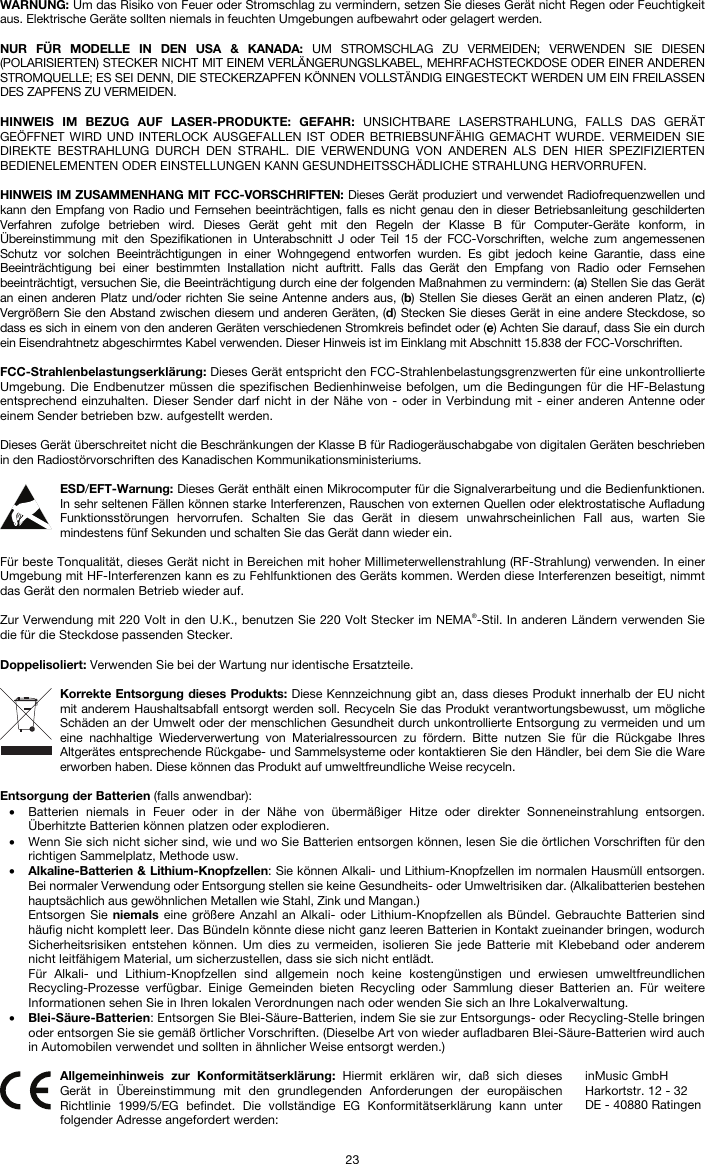   23 WARNUNG: Um das Risiko von Feuer oder Stromschlag zu vermindern, setzen Sie dieses Gerät nicht Regen oder Feuchtigkeit aus. Elektrische Geräte sollten niemals in feuchten Umgebungen aufbewahrt oder gelagert werden.  NUR FÜR MODELLE IN DEN USA &amp; KANADA: UM STROMSCHLAG ZU VERMEIDEN; VERWENDEN SIE DIESEN (POLARISIERTEN) STECKER NICHT MIT EINEM VERLÄNGERUNGSLKABEL, MEHRFACHSTECKDOSE ODER EINER ANDEREN STROMQUELLE; ES SEI DENN, DIE STECKERZAPFEN KÖNNEN VOLLSTÄNDIG EINGESTECKT WERDEN UM EIN FREILASSEN DES ZAPFENS ZU VERMEIDEN.  HINWEIS IM BEZUG AUF LASER-PRODUKTE: GEFAHR: UNSICHTBARE LASERSTRAHLUNG, FALLS DAS GERÄT GEÖFFNET WIRD UND INTERLOCK AUSGEFALLEN IST ODER BETRIEBSUNFÄHIG GEMACHT WURDE. VERMEIDEN SIE DIREKTE BESTRAHLUNG DURCH DEN STRAHL. DIE VERWENDUNG VON ANDEREN ALS DEN HIER SPEZIFIZIERTEN BEDIENELEMENTEN ODER EINSTELLUNGEN KANN GESUNDHEITSSCHÄDLICHE STRAHLUNG HERVORRUFEN.  HINWEIS IM ZUSAMMENHANG MIT FCC-VORSCHRIFTEN: Dieses Gerät produziert und verwendet Radiofrequenzwellen und kann den Empfang von Radio und Fernsehen beeinträchtigen, falls es nicht genau den in dieser Betriebsanleitung geschilderten Verfahren zufolge betrieben wird. Dieses Gerät geht mit den Regeln der Klasse B für Computer-Geräte konform, in Übereinstimmung mit den Spezifikationen in Unterabschnitt J oder Teil 15 der FCC-Vorschriften, welche zum angemessenen Schutz vor solchen Beeinträchtigungen in einer Wohngegend entworfen wurden. Es gibt jedoch keine Garantie, dass eine Beeinträchtigung bei einer bestimmten Installation nicht auftritt. Falls das Gerät den Empfang von Radio oder Fernsehen beeinträchtigt, versuchen Sie, die Beeinträchtigung durch eine der folgenden Maßnahmen zu vermindern: (a) Stellen Sie das Gerät an einen anderen Platz und/oder richten Sie seine Antenne anders aus, (b) Stellen Sie dieses Gerät an einen anderen Platz, (c) Vergrößern Sie den Abstand zwischen diesem und anderen Geräten, (d) Stecken Sie dieses Gerät in eine andere Steckdose, so dass es sich in einem von den anderen Geräten verschiedenen Stromkreis befindet oder (e) Achten Sie darauf, dass Sie ein durch ein Eisendrahtnetz abgeschirmtes Kabel verwenden. Dieser Hinweis ist im Einklang mit Abschnitt 15.838 der FCC-Vorschriften.  FCC-Strahlenbelastungserklärung: Dieses Gerät entspricht den FCC-Strahlenbelastungsgrenzwerten für eine unkontrollierte Umgebung. Die Endbenutzer müssen die spezifischen Bedienhinweise befolgen, um die Bedingungen für die HF-Belastung entsprechend einzuhalten. Dieser Sender darf nicht in der Nähe von - oder in Verbindung mit - einer anderen Antenne oder einem Sender betrieben bzw. aufgestellt werden.  Dieses Gerät überschreitet nicht die Beschränkungen der Klasse B für Radiogeräuschabgabe von digitalen Geräten beschrieben in den Radiostörvorschriften des Kanadischen Kommunikationsministeriums.  ESD/EFT-Warnung: Dieses Gerät enthält einen Mikrocomputer für die Signalverarbeitung und die Bedienfunktionen. In sehr seltenen Fällen können starke Interferenzen, Rauschen von externen Quellen oder elektrostatische Aufladung Funktionsstörungen hervorrufen. Schalten Sie das Gerät in diesem unwahrscheinlichen Fall aus, warten Sie mindestens fünf Sekunden und schalten Sie das Gerät dann wieder ein.  Für beste Tonqualität, dieses Gerät nicht in Bereichen mit hoher Millimeterwellenstrahlung (RF-Strahlung) verwenden. In einer Umgebung mit HF-Interferenzen kann es zu Fehlfunktionen des Geräts kommen. Werden diese Interferenzen beseitigt, nimmt das Gerät den normalen Betrieb wieder auf.  Zur Verwendung mit 220 Volt in den U.K., benutzen Sie 220 Volt Stecker im NEMA®-Stil. In anderen Ländern verwenden Sie die für die Steckdose passenden Stecker.  Doppelisoliert: Verwenden Sie bei der Wartung nur identische Ersatzteile.  Korrekte Entsorgung dieses Produkts: Diese Kennzeichnung gibt an, dass dieses Produkt innerhalb der EU nicht mit anderem Haushaltsabfall entsorgt werden soll. Recyceln Sie das Produkt verantwortungsbewusst, um mögliche Schäden an der Umwelt oder der menschlichen Gesundheit durch unkontrollierte Entsorgung zu vermeiden und um eine nachhaltige Wiederverwertung von Materialressourcen zu fördern. Bitte nutzen Sie für die Rückgabe Ihres Altgerätes entsprechende Rückgabe- und Sammelsysteme oder kontaktieren Sie den Händler, bei dem Sie die Ware erworben haben. Diese können das Produkt auf umweltfreundliche Weise recyceln.  Entsorgung der Batterien (falls anwendbar): • Batterien niemals in Feuer oder in der Nähe von übermäßiger Hitze oder direkter Sonneneinstrahlung entsorgen. Überhitzte Batterien können platzen oder explodieren. • Wenn Sie sich nicht sicher sind, wie und wo Sie Batterien entsorgen können, lesen Sie die örtlichen Vorschriften für den richtigen Sammelplatz, Methode usw. • Alkaline-Batterien &amp; Lithium-Knopfzellen: Sie können Alkali- und Lithium-Knopfzellen im normalen Hausmüll entsorgen. Bei normaler Verwendung oder Entsorgung stellen sie keine Gesundheits- oder Umweltrisiken dar. (Alkalibatterien bestehen hauptsächlich aus gewöhnlichen Metallen wie Stahl, Zink und Mangan.) Entsorgen Sie niemals eine größere Anzahl an Alkali- oder Lithium-Knopfzellen als Bündel. Gebrauchte Batterien sind häufig nicht komplett leer. Das Bündeln könnte diese nicht ganz leeren Batterien in Kontakt zueinander bringen, wodurch Sicherheitsrisiken entstehen können. Um dies zu vermeiden, isolieren Sie jede Batterie mit Klebeband oder anderem nicht leitfähigem Material, um sicherzustellen, dass sie sich nicht entlädt. Für Alkali- und Lithium-Knopfzellen sind allgemein noch keine kostengünstigen und erwiesen umweltfreundlichen Recycling-Prozesse verfügbar. Einige Gemeinden bieten Recycling oder Sammlung dieser Batterien an. Für weitere Informationen sehen Sie in Ihren lokalen Verordnungen nach oder wenden Sie sich an Ihre Lokalverwaltung. • Blei-Säure-Batterien: Entsorgen Sie Blei-Säure-Batterien, indem Sie sie zur Entsorgungs- oder Recycling-Stelle bringen oder entsorgen Sie sie gemäß örtlicher Vorschriften. (Dieselbe Art von wieder aufladbaren Blei-Säure-Batterien wird auch in Automobilen verwendet und sollten in ähnlicher Weise entsorgt werden.)   Allgemeinhinweis zur Konformitätserklärung: Hiermit erklären wir, daß sich dieses Gerät in Übereinstimmung mit den grundlegenden Anforderungen der europäischen Richtlinie 1999/5/EG befindet. Die vollständige EG Konformitätserklärung kann unter folgender Adresse angefordert werden: inMusic GmbH Harkortstr. 12 - 32 DE - 40880 Ratingen 