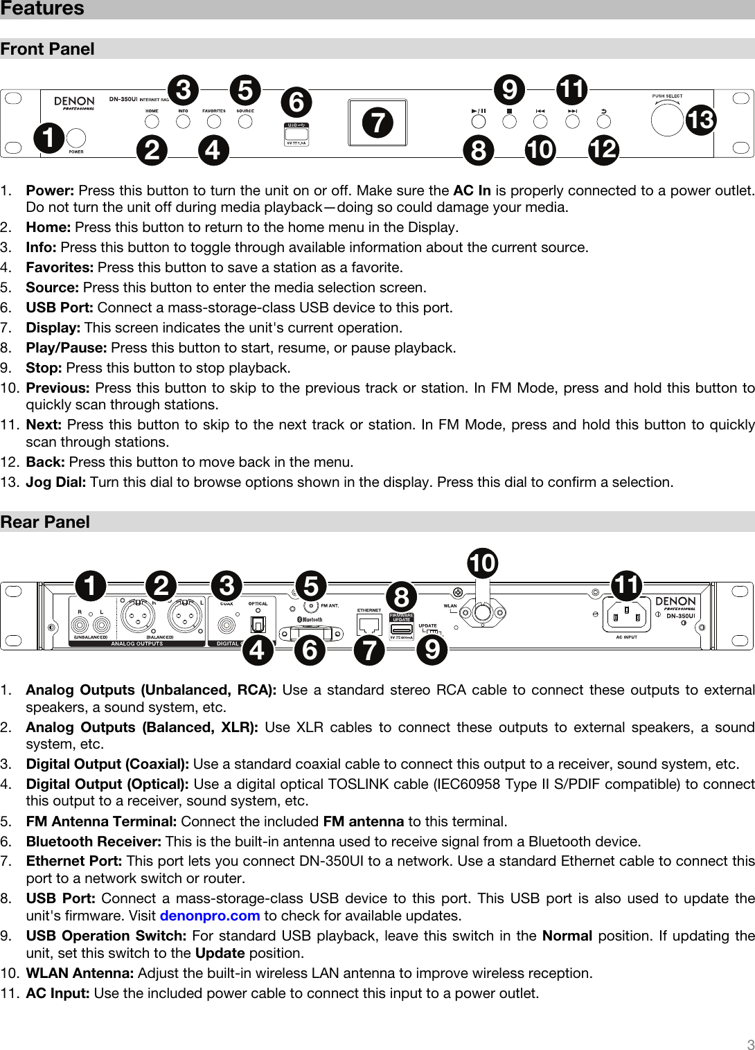   3   Features  Front Panel  12567891011121334  1. Power: Press this button to turn the unit on or off. Make sure the AC In is properly connected to a power outlet. Do not turn the unit off during media playback—doing so could damage your media. 2. Home: Press this button to return to the home menu in the Display. 3. Info: Press this button to toggle through available information about the current source. 4. Favorites: Press this button to save a station as a favorite. 5. Source: Press this button to enter the media selection screen. 6. USB Port: Connect a mass-storage-class USB device to this port. 7. Display: This screen indicates the unit&apos;s current operation. 8. Play/Pause: Press this button to start, resume, or pause playback. 9. Stop: Press this button to stop playback. 10. Previous: Press this button to skip to the previous track or station. In FM Mode, press and hold this button to quickly scan through stations. 11. Next: Press this button to skip to the next track or station. In FM Mode, press and hold this button to quickly scan through stations. 12. Back: Press this button to move back in the menu. 13. Jog Dial: Turn this dial to browse options shown in the display. Press this dial to confirm a selection.  Rear Panel  1256789101134  1. Analog Outputs (Unbalanced, RCA): Use a standard stereo RCA cable to connect these outputs to external speakers, a sound system, etc. 2. Analog Outputs (Balanced, XLR): Use XLR cables to connect these outputs to external speakers, a sound system, etc. 3. Digital Output (Coaxial): Use a standard coaxial cable to connect this output to a receiver, sound system, etc. 4. Digital Output (Optical): Use a digital optical TOSLINK cable (IEC60958 Type II S/PDIF compatible) to connect this output to a receiver, sound system, etc. 5. FM Antenna Terminal: Connect the included FM antenna to this terminal. 6. Bluetooth Receiver: This is the built-in antenna used to receive signal from a Bluetooth device. 7. Ethernet Port: This port lets you connect DN-350UI to a network. Use a standard Ethernet cable to connect this port to a network switch or router. 8. USB Port: Connect a mass-storage-class USB device to this port. This USB port is also used to update the unit&apos;s firmware. Visit denonpro.com to check for available updates. 9. USB Operation Switch: For standard USB playback, leave this switch in the Normal position. If updating the unit, set this switch to the Update position. 10. WLAN Antenna: Adjust the built-in wireless LAN antenna to improve wireless reception. 11. AC Input: Use the included power cable to connect this input to a power outlet. 