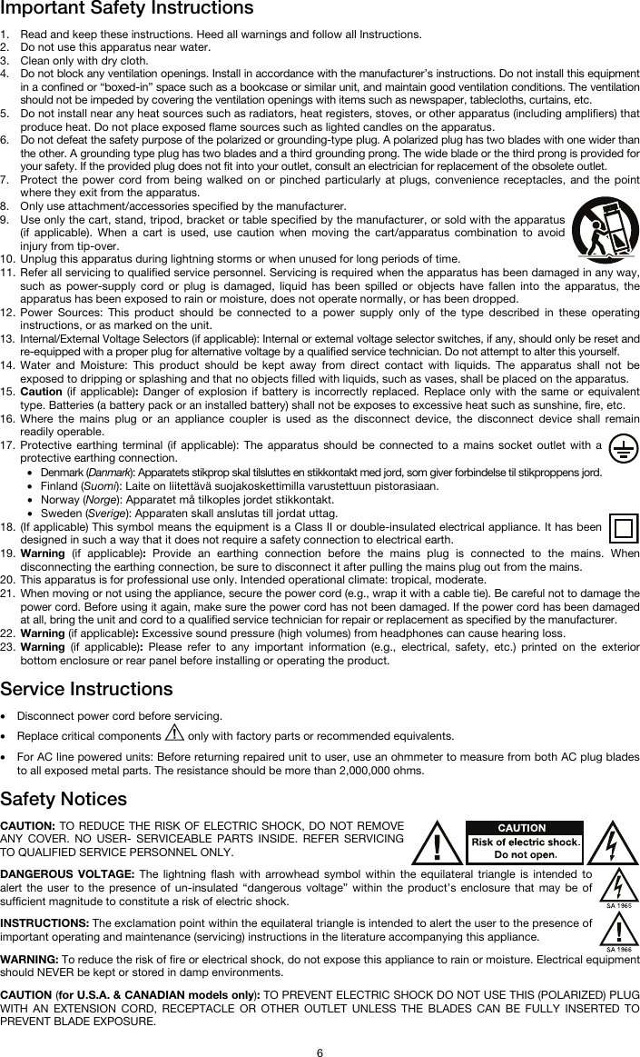   6 Important Safety Instructions  1. Read and keep these instructions. Heed all warnings and follow all Instructions. 2. Do not use this apparatus near water. 3. Clean only with dry cloth. 4. Do not block any ventilation openings. Install in accordance with the manufacturer’s instructions. Do not install this equipment in a confined or “boxed-in” space such as a bookcase or similar unit, and maintain good ventilation conditions. The ventilation should not be impeded by covering the ventilation openings with items such as newspaper, tablecloths, curtains, etc. 5. Do not install near any heat sources such as radiators, heat registers, stoves, or other apparatus (including amplifiers) that produce heat. Do not place exposed flame sources such as lighted candles on the apparatus. 6. Do not defeat the safety purpose of the polarized or grounding-type plug. A polarized plug has two blades with one wider than the other. A grounding type plug has two blades and a third grounding prong. The wide blade or the third prong is provided for your safety. If the provided plug does not fit into your outlet, consult an electrician for replacement of the obsolete outlet.  7. Protect the power cord from being walked on or pinched particularly at plugs, convenience receptacles, and the point where they exit from the apparatus. 8. Only use attachment/accessories specified by the manufacturer. 9. Use only the cart, stand, tripod, bracket or table specified by the manufacturer, or sold with the apparatus (if applicable). When a cart is used, use caution when moving the cart/apparatus combination to avoid injury from tip-over. 10. Unplug this apparatus during lightning storms or when unused for long periods of time. 11. Refer all servicing to qualified service personnel. Servicing is required when the apparatus has been damaged in any way, such as power-supply cord or plug is damaged, liquid has been spilled or objects have fallen into the apparatus, the apparatus has been exposed to rain or moisture, does not operate normally, or has been dropped. 12. Power Sources: This product should be connected to a power supply only of the type described in these operating instructions, or as marked on the unit. 13. Internal/External Voltage Selectors (if applicable): Internal or external voltage selector switches, if any, should only be reset and re-equipped with a proper plug for alternative voltage by a qualified service technician. Do not attempt to alter this yourself. 14. Water and Moisture: This product should be kept away from direct contact with liquids. The apparatus shall not be exposed to dripping or splashing and that no objects filled with liquids, such as vases, shall be placed on the apparatus. 15. Caution (if applicable): Danger of explosion if battery is incorrectly replaced. Replace only with the same or equivalent type. Batteries (a battery pack or an installed battery) shall not be exposes to excessive heat such as sunshine, fire, etc. 16. Where the mains plug or an appliance coupler is used as the disconnect device, the disconnect device shall remain readily operable. 17. Protective earthing terminal (if applicable): The apparatus should be connected to a mains socket outlet with a protective earthing connection. • Denmark (Danmark): Apparatets stikprop skal tilsluttes en stikkontakt med jord, som giver forbindelse til stikproppens jord. • Finland (Suomi): Laite on liitettävä suojakoskettimilla varustettuun pistorasiaan. • Norway (Norge): Apparatet må tilkoples jordet stikkontakt. • Sweden (Sverige): Apparaten skall anslutas till jordat uttag. 18. (If applicable) This symbol means the equipment is a Class II or double-insulated electrical appliance. It has been designed in such a way that it does not require a safety connection to electrical earth. 19. Warning (if applicable): Provide an earthing connection before the mains plug is connected to the mains. When disconnecting the earthing connection, be sure to disconnect it after pulling the mains plug out from the mains. 20. This apparatus is for professional use only. Intended operational climate: tropical, moderate. 21. When moving or not using the appliance, secure the power cord (e.g., wrap it with a cable tie). Be careful not to damage the power cord. Before using it again, make sure the power cord has not been damaged. If the power cord has been damaged at all, bring the unit and cord to a qualified service technician for repair or replacement as specified by the manufacturer. 22. Warning (if applicable): Excessive sound pressure (high volumes) from headphones can cause hearing loss. 23. Warning (if applicable): Please refer to any important information (e.g., electrical, safety, etc.) printed on the exterior bottom enclosure or rear panel before installing or operating the product.  Service Instructions  • Disconnect power cord before servicing. • Replace critical components   only with factory parts or recommended equivalents.  • For AC line powered units: Before returning repaired unit to user, use an ohmmeter to measure from both AC plug blades to all exposed metal parts. The resistance should be more than 2,000,000 ohms.  Safety Notices  CAUTION: TO REDUCE THE RISK OF ELECTRIC SHOCK, DO NOT REMOVE ANY COVER. NO USER- SERVICEABLE PARTS INSIDE. REFER SERVICING TO QUALIFIED SERVICE PERSONNEL ONLY.  DANGEROUS VOLTAGE: The lightning flash with arrowhead symbol within the equilateral triangle is intended to alert the user to the presence of un-insulated “dangerous voltage” within the product’s enclosure that may be of sufficient magnitude to constitute a risk of electric shock.  INSTRUCTIONS: The exclamation point within the equilateral triangle is intended to alert the user to the presence of important operating and maintenance (servicing) instructions in the literature accompanying this appliance.  WARNING: To reduce the risk of fire or electrical shock, do not expose this appliance to rain or moisture. Electrical equipment should NEVER be kept or stored in damp environments.  CAUTION (for U.S.A. &amp; CANADIAN models only): TO PREVENT ELECTRIC SHOCK DO NOT USE THIS (POLARIZED) PLUG WITH AN EXTENSION CORD, RECEPTACLE OR OTHER OUTLET UNLESS THE BLADES CAN BE FULLY INSERTED TO PREVENT BLADE EXPOSURE. 