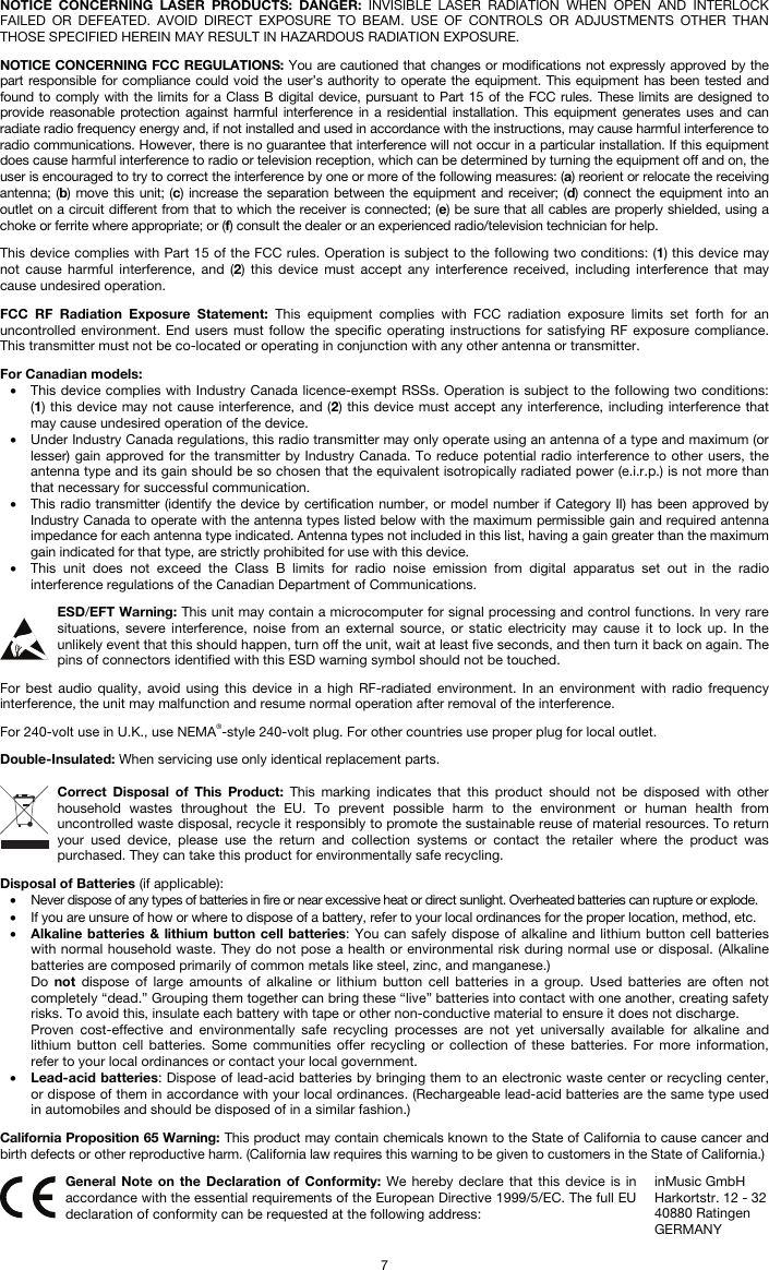   7 NOTICE CONCERNING LASER PRODUCTS: DANGER: INVISIBLE LASER RADIATION WHEN OPEN AND INTERLOCK FAILED OR DEFEATED. AVOID DIRECT EXPOSURE TO BEAM. USE OF CONTROLS OR ADJUSTMENTS OTHER THAN THOSE SPECIFIED HEREIN MAY RESULT IN HAZARDOUS RADIATION EXPOSURE.  NOTICE CONCERNING FCC REGULATIONS: You are cautioned that changes or modifications not expressly approved by the part responsible for compliance could void the user’s authority to operate the equipment. This equipment has been tested and found to comply with the limits for a Class B digital device, pursuant to Part 15 of the FCC rules. These limits are designed to provide reasonable protection against harmful interference in a residential installation. This equipment generates uses and can radiate radio frequency energy and, if not installed and used in accordance with the instructions, may cause harmful interference to radio communications. However, there is no guarantee that interference will not occur in a particular installation. If this equipment does cause harmful interference to radio or television reception, which can be determined by turning the equipment off and on, the user is encouraged to try to correct the interference by one or more of the following measures: (a) reorient or relocate the receiving antenna; (b) move this unit; (c) increase the separation between the equipment and receiver; (d) connect the equipment into an outlet on a circuit different from that to which the receiver is connected; (e) be sure that all cables are properly shielded, using a choke or ferrite where appropriate; or (f) consult the dealer or an experienced radio/television technician for help.  This device complies with Part 15 of the FCC rules. Operation is subject to the following two conditions: (1) this device may not cause harmful interference, and (2) this device must accept any interference received, including interference that may cause undesired operation.  FCC RF Radiation Exposure Statement: This equipment complies with FCC radiation exposure limits set forth for an uncontrolled environment. End users must follow the specific operating instructions for satisfying RF exposure compliance. This transmitter must not be co-located or operating in conjunction with any other antenna or transmitter.  For Canadian models:  • This device complies with Industry Canada licence-exempt RSSs. Operation is subject to the following two conditions: (1) this device may not cause interference, and (2) this device must accept any interference, including interference that may cause undesired operation of the device. • Under Industry Canada regulations, this radio transmitter may only operate using an antenna of a type and maximum (or lesser) gain approved for the transmitter by Industry Canada. To reduce potential radio interference to other users, the antenna type and its gain should be so chosen that the equivalent isotropically radiated power (e.i.r.p.) is not more than that necessary for successful communication. • This radio transmitter (identify the device by certification number, or model number if Category II) has been approved by Industry Canada to operate with the antenna types listed below with the maximum permissible gain and required antenna impedance for each antenna type indicated. Antenna types not included in this list, having a gain greater than the maximum gain indicated for that type, are strictly prohibited for use with this device. • This unit does not exceed the Class B limits for radio noise emission from digital apparatus set out in the radio interference regulations of the Canadian Department of Communications.  ESD/EFT Warning: This unit may contain a microcomputer for signal processing and control functions. In very rare situations, severe interference, noise from an external source, or static electricity may cause it to lock up. In the unlikely event that this should happen, turn off the unit, wait at least five seconds, and then turn it back on again. The pins of connectors identified with this ESD warning symbol should not be touched.  For best audio quality, avoid using this device in a high RF-radiated environment. In an environment with radio frequency interference, the unit may malfunction and resume normal operation after removal of the interference.  For 240-volt use in U.K., use NEMA®-style 240-volt plug. For other countries use proper plug for local outlet.  Double-Insulated: When servicing use only identical replacement parts.  Correct Disposal of This Product: This marking indicates that this product should not be disposed with other household wastes throughout the EU. To prevent possible harm to the environment or human health from uncontrolled waste disposal, recycle it responsibly to promote the sustainable reuse of material resources. To return your used device, please use the return and collection systems or contact the retailer where the product was purchased. They can take this product for environmentally safe recycling.  Disposal of Batteries (if applicable): • Never dispose of any types of batteries in fire or near excessive heat or direct sunlight. Overheated batteries can rupture or explode. • If you are unsure of how or where to dispose of a battery, refer to your local ordinances for the proper location, method, etc. • Alkaline batteries &amp; lithium button cell batteries: You can safely dispose of alkaline and lithium button cell batteries with normal household waste. They do not pose a health or environmental risk during normal use or disposal. (Alkaline batteries are composed primarily of common metals like steel, zinc, and manganese.) Do  not dispose of large amounts of alkaline or lithium button cell batteries in a group. Used batteries are often not completely “dead.” Grouping them together can bring these “live” batteries into contact with one another, creating safety risks. To avoid this, insulate each battery with tape or other non-conductive material to ensure it does not discharge. Proven cost-effective and environmentally safe recycling processes are not yet universally available for alkaline and lithium button cell batteries. Some communities offer recycling or collection of these batteries. For more information, refer to your local ordinances or contact your local government. • Lead-acid batteries: Dispose of lead-acid batteries by bringing them to an electronic waste center or recycling center, or dispose of them in accordance with your local ordinances. (Rechargeable lead-acid batteries are the same type used in automobiles and should be disposed of in a similar fashion.)  California Proposition 65 Warning: This product may contain chemicals known to the State of California to cause cancer and birth defects or other reproductive harm. (California law requires this warning to be given to customers in the State of California.)   General Note on the Declaration of Conformity: We hereby declare that this device is in accordance with the essential requirements of the European Directive 1999/5/EC. The full EU declaration of conformity can be requested at the following address: inMusic GmbH Harkortstr. 12 - 32 40880 Ratingen GERMANY 