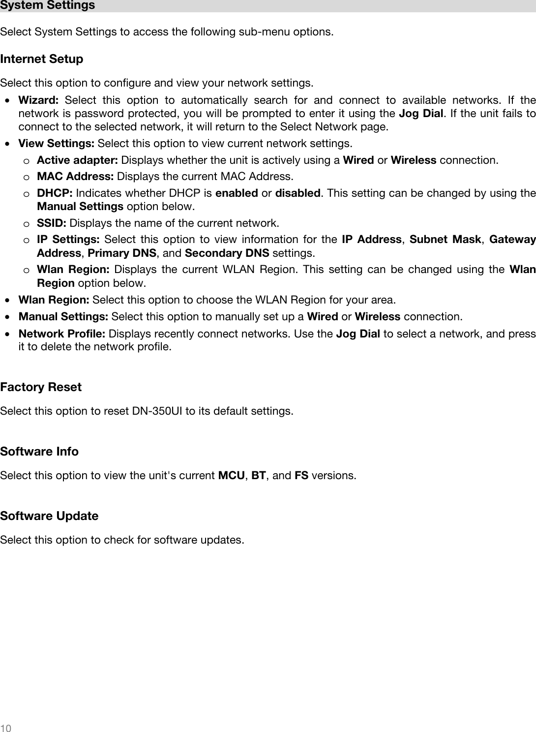   10    System Settings  Select System Settings to access the following sub-menu options.  Internet Setup Select this option to configure and view your network settings. • Wizard: Select this option to automatically search for and connect to available networks. If the network is password protected, you will be prompted to enter it using the Jog Dial. If the unit fails to connect to the selected network, it will return to the Select Network page. • View Settings: Select this option to view current network settings. o Active adapter: Displays whether the unit is actively using a Wired or Wireless connection. o MAC Address: Displays the current MAC Address. o DHCP: Indicates whether DHCP is enabled or disabled. This setting can be changed by using the Manual Settings option below. o SSID: Displays the name of the current network. o IP Settings: Select this option to view information for the IP Address, Subnet Mask,  Gateway Address, Primary DNS, and Secondary DNS settings. o Wlan Region: Displays the current WLAN Region. This setting can be changed using the Wlan Region option below. • Wlan Region: Select this option to choose the WLAN Region for your area. • Manual Settings: Select this option to manually set up a Wired or Wireless connection. • Network Profile: Displays recently connect networks. Use the Jog Dial to select a network, and press it to delete the network profile.   Factory Reset Select this option to reset DN-350UI to its default settings.   Software Info Select this option to view the unit&apos;s current MCU, BT, and FS versions.   Software Update Select this option to check for software updates. 