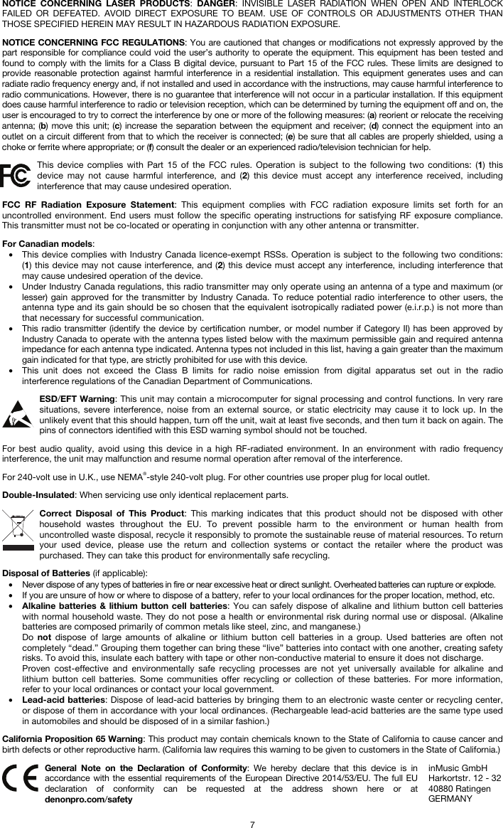   7 NOTICE CONCERNING LASER PRODUCTS: DANGER: INVISIBLE LASER RADIATION WHEN OPEN AND INTERLOCK FAILED OR DEFEATED. AVOID DIRECT EXPOSURE TO BEAM. USE OF CONTROLS OR ADJUSTMENTS OTHER THAN THOSE SPECIFIED HEREIN MAY RESULT IN HAZARDOUS RADIATION EXPOSURE.  NOTICE CONCERNING FCC REGULATIONS: You are cautioned that changes or modifications not expressly approved by the part responsible for compliance could void the user’s authority to operate the equipment. This equipment has been tested and found to comply with the limits for a Class B digital device, pursuant to Part 15 of the FCC rules. These limits are designed to provide reasonable protection against harmful interference in a residential installation. This equipment generates uses and can radiate radio frequency energy and, if not installed and used in accordance with the instructions, may cause harmful interference to radio communications. However, there is no guarantee that interference will not occur in a particular installation. If this equipment does cause harmful interference to radio or television reception, which can be determined by turning the equipment off and on, the user is encouraged to try to correct the interference by one or more of the following measures: (a) reorient or relocate the receiving antenna; (b) move this unit; (c) increase the separation between the equipment and receiver; (d) connect the equipment into an outlet on a circuit different from that to which the receiver is connected; (e) be sure that all cables are properly shielded, using a choke or ferrite where appropriate; or (f) consult the dealer or an experienced radio/television technician for help.  This device complies with Part 15 of the FCC rules. Operation is subject to the following two conditions: (1) this device may not cause harmful interference, and (2) this device must accept any interference received, including interference that may cause undesired operation.  FCC RF Radiation Exposure Statement: This equipment complies with FCC radiation exposure limits set forth for an uncontrolled environment. End users must follow the specific operating instructions for satisfying RF exposure compliance. This transmitter must not be co-located or operating in conjunction with any other antenna or transmitter.  For Canadian models:  • This device complies with Industry Canada licence-exempt RSSs. Operation is subject to the following two conditions: (1) this device may not cause interference, and (2) this device must accept any interference, including interference that may cause undesired operation of the device. • Under Industry Canada regulations, this radio transmitter may only operate using an antenna of a type and maximum (or lesser) gain approved for the transmitter by Industry Canada. To reduce potential radio interference to other users, the antenna type and its gain should be so chosen that the equivalent isotropically radiated power (e.i.r.p.) is not more than that necessary for successful communication. • This radio transmitter (identify the device by certification number, or model number if Category II) has been approved by Industry Canada to operate with the antenna types listed below with the maximum permissible gain and required antenna impedance for each antenna type indicated. Antenna types not included in this list, having a gain greater than the maximum gain indicated for that type, are strictly prohibited for use with this device. • This unit does not exceed the Class B limits for radio noise emission from digital apparatus set out in the radio interference regulations of the Canadian Department of Communications.  ESD/EFT Warning: This unit may contain a microcomputer for signal processing and control functions. In very rare situations, severe interference, noise from an external source, or static electricity may cause it to lock up. In the unlikely event that this should happen, turn off the unit, wait at least five seconds, and then turn it back on again. The pins of connectors identified with this ESD warning symbol should not be touched.  For best audio quality, avoid using this device in a high RF-radiated environment. In an environment with radio frequency interference, the unit may malfunction and resume normal operation after removal of the interference.  For 240-volt use in U.K., use NEMA®-style 240-volt plug. For other countries use proper plug for local outlet.  Double-Insulated: When servicing use only identical replacement parts.  Correct Disposal of This Product: This marking indicates that this product should not be disposed with other household wastes throughout the EU. To prevent possible harm to the environment or human health from uncontrolled waste disposal, recycle it responsibly to promote the sustainable reuse of material resources. To return your used device, please use the return and collection systems or contact the retailer where the product was purchased. They can take this product for environmentally safe recycling.  Disposal of Batteries (if applicable): • Never dispose of any types of batteries in fire or near excessive heat or direct sunlight. Overheated batteries can rupture or explode. • If you are unsure of how or where to dispose of a battery, refer to your local ordinances for the proper location, method, etc. • Alkaline batteries &amp; lithium button cell batteries: You can safely dispose of alkaline and lithium button cell batteries with normal household waste. They do not pose a health or environmental risk during normal use or disposal. (Alkaline batteries are composed primarily of common metals like steel, zinc, and manganese.) Do  not dispose of large amounts of alkaline or lithium button cell batteries in a group. Used batteries are often not completely “dead.” Grouping them together can bring these “live” batteries into contact with one another, creating safety risks. To avoid this, insulate each battery with tape or other non-conductive material to ensure it does not discharge. Proven cost-effective and environmentally safe recycling processes are not yet universally available for alkaline and lithium button cell batteries. Some communities offer recycling or collection of these batteries. For more information, refer to your local ordinances or contact your local government. • Lead-acid batteries: Dispose of lead-acid batteries by bringing them to an electronic waste center or recycling center, or dispose of them in accordance with your local ordinances. (Rechargeable lead-acid batteries are the same type used in automobiles and should be disposed of in a similar fashion.)  California Proposition 65 Warning: This product may contain chemicals known to the State of California to cause cancer and birth defects or other reproductive harm. (California law requires this warning to be given to customers in the State of California.)   General Note on the Declaration of Conformity: We hereby declare that this device is in accordance with the essential requirements of the European Directive 2014/53/EU. The full EU declaration of conformity can be requested at the address shown here or at denonpro.com/safety inMusic GmbH Harkortstr. 12 - 32 40880 Ratingen GERMANY 