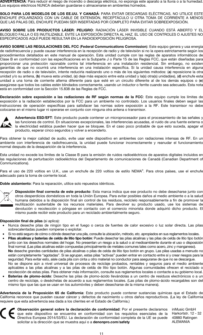   11 ADVERTENCIA: Para reducir el riesgo de incendio o descarga eléctrica, no exponga este aparato a la lluvia o a la humedad. Los equipos eléctricos NUNCA deberían guardarse o almacenarse en ambientes húmedos.  SOLO PARA LOS MODELOS DE LOS EE.UU. Y CANADÁ: PARA EVITAR DESCARGAS ELÉCTRICAS, NO UTILICE ESTE ENCHUFE (POLARIZADO) CON UN CABLE DE EXTENSIÓN, RECEPTÁCULO U OTRA TOMA DE CORRIENTE A MENOS QUE LAS PALAS DEL ENCHUFE PUEDAN SER INSERTADAS POR COMPLETO PARA EVITAR SOBREEXPOSICIÓN.  AVISO SOBRE LOS PRODUCTOS LÁSER: PELIGRO: RADIACIÓN LÁSER INVISIBLE CUANDO ESTÁ ABIERTO Y EL BLOQUEO FALLA O ES INUTILIZABLE. EVITE LA EXPOSICIÓN DIRECTA AL HAZ. EL USO DE CONTROLES O AJUSTES NO ESPECIFICADOS AQUÍ PUEDE RESULTAR EN LA RADIOEXPOSICIÓN PELIGROSA.  AVISO SOBRE LAS REGULACIONES DEL FCC (Federal Communications Commission): Este equipo genera y usa energía de radiofrecuencia y puede causar interferencia en la recepción de radio y de televisión si no la opera estrictamente según los procedimientos detallados en este manual de operación. Esta unidad cumple con las reglas de aparatos informáticos de Clase B en conformidad con las especificaciones en la Subparte J o Parte 15 de las Reglas FCC, que están diseñadas para proporcionar una protección razonable contra tal interferencia en una instalación residencial. Sin embargo, no existen garantías de que no ocurrirá una interferencia en una instalación específica. Si la unidad causa interferencia en alguna recepción de radio o de televisión, intente reducirla realizando uno o más de los siguientes métodos: (a) reposicione la otra unidad y/o su antena, (b) mueva esta unidad, (c) deje más espacio entre esta unidad y la(s) otra(s) unidad(es), (d) enchufe esta unidad a una toma de corriente alterna diferente para que esté en un circuito diferente al de los demás equipos o (e) asegúrese que todos los cables estén blindados correctamente, usando un inductor o ferrite cuando sea adecuado. Esta nota está en conformidad con la Sección 15.838 de las Reglas de FCC.  Declaración sobre exposición a las radiaciones de RF según normas de la FCC: Este equipo cumple los límites de exposición a la radiación establecidos por la FCC para un ambiente no controlado. Los usuarios finales deben seguir las instrucciones de operación específicas para satisfacer las normas sobre exposición a la RF. Este transmisor no debe colocarse en el mismo lugar ni operarse en conjunto con ninguna otra antena o transmisor.  Advertencia ESD/EFT: Este producto puede contener un microprocesador para el procesamiento de las señales y las funciones de control. En situaciones excepcionales, las interferencias acusadas, el ruido de una fuente externa o la electricidad estática pueden hacer que se bloquee. En el caso poco probable de que esto suceda, apagar el producto, esperar cinco segundos y volver a encenderlo.  Para obtener la mejor calidad de audio, evite usar este dispositivo en ambientes con radiaciones intensas de RF. En un ambiente con interferencia de radiofrecuencia, la unidad puede funcionar incorrectamente y reanudar el funcionamiento normal después de la desaparición de la interferencia.  Esta unidad no excede los límites de la Classe B para la emisión de ruidos radioeléctricos de aparatos digitales incluidos en las regulaciones de perturbación radioeléctrica del Departamento de comunicaciones de Canadá (Canadian Department of Communications).  Para el uso de 220 voltios en U.K., use un enchufe de 220 voltios de estilo NEMA®. Para otros países, use el enchufe adecuado para la toma de corriente local.  Doble aislamiento: Para la reparación, utilice solo repuestos idénticos.  Disposición final correcta de este producto: Esta marca indica que ese producto no debe desecharse junto con otros desperdicios domésticos en toda la Unión Europea. Para evitar posibles daños al medio ambiente o a la salud humana debidos a la disposición final sin control de los residuos, recíclelo responsablemente a fin de promover la reutilización sustentable de los recursos materiales. Para devolver su producto usado, use los sistemas de devolución o recolección o póngase en contacto con el comercio minorista donde adquirió dicho producto. El mismo puede recibir este producto para un reciclado ambientalmente seguro.  Disposición final de pilas (si aplica): • Nunca deseche pilas de ningún tipo en el fuego o cerca de fuentes de calor excesivo o luz solar directa. Las pilas sobrecalentadas pueden romperse o explotar. • Si no está seguro de cómo o dónde desechar una pila, consulte la ubicación, método, etc. apropiados en sus reglamentos locales. • Pilas alcalinas y baterías de celda de litio tipo botón: Puede desechar las pilas alcalinas y las pilas de celda de litio tipo botón junto con los desechos normales del hogar. No presentan un riesgo a la salud o al medioambiente durante el uso o disposición final normal. (Las pilas alcalinas están compuestas principalmente de metales comunes tales como acero, zinc y manganeso). No deseche grandes cantidades de pilas alcalinas o pilas de celda de litio tipo botón en grupo. Las pilas usadas a menudo no están completamente “agotadas”. Si se agrupan, estas pilas “activas” pueden entrar en contacto entre sí y crear riesgos para la seguridad. Para evitar esto, aísle cada pila con cinta u otro material no conductor para asegurarse de que no se descargue. No se dispone aún a nivel universal de procesos de reciclaje probados, rentables y seguros para el medio ambiente aplicables a las pilas alcalinas y a las pilas de celda de litio tipo botón. Algunas comunidades ofrecen el reciclado o recolección de estas pilas. Para obtener más información, consulte sus reglamentos locales o contacte a su gobierno local. • Baterías de plomo-ácido: Deseche las pilas de plomo-ácido llevándolas a un centro de residuos electrónicos o a un centro de reciclaje, o deséchelas de acuerdo a sus reglamentos locales. (Las pilas de plomo-ácido recargables son del mismo tipo que las que se usan en los automóviles y deben desecharse de la misma manera).  Advertencia de la Proposición 65 de California: Este producto puede contener sustancias químicas que el Estado de California reconoce que pueden causar cáncer y defectos de nacimiento u otros daños reproductivos. (La ley de California requiere que esta advertencia sea dada a los clientes en el Estado de California.)   Observación general sobre la declaración de conformidad: Por el presente declaramos que este dispositivo se encuentra en conformidad con los requisitos esenciales de la Directiva Europea 2014/53/EU. La declaración de conformidad completa de la UE se puede solicitar a la dirección que se muestra aquí o a denonpro.com/safety inMusic GmbH Harkortstr. 12 - 32 40880 Ratingen ALEMANIA 