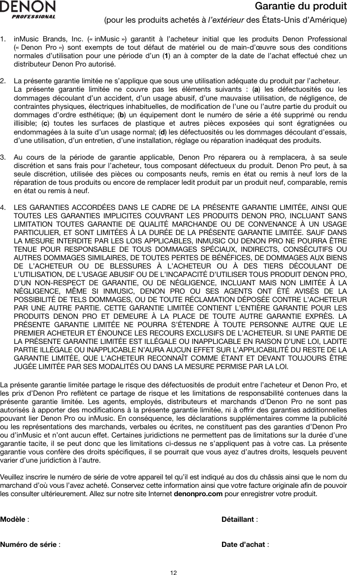   12 Garantie du produit (pour les produits achetés à l’extérieur des États-Unis d’Amérique)  1. inMusic Brands, Inc. (« inMusic ») garantit à l’acheteur initial que les produits Denon Professional (« Denon Pro ») sont exempts de tout défaut de matériel ou de main-d’œuvre sous des conditions normales d’utilisation pour une période d’un (1) an à compter de la date de l’achat effectué chez un distributeur Denon Pro autorisé.   2. La présente garantie limitée ne s’applique que sous une utilisation adéquate du produit par l’acheteur.  La présente garantie limitée ne couvre pas les éléments suivants : (a) les défectuosités ou les dommages découlant d’un accident, d’un usage abusif, d’une mauvaise utilisation, de négligence, de contraintes physiques, électriques inhabituelles, de modification de l’une ou l’autre partie du produit ou dommages d’ordre esthétique; (b) un équipement dont le numéro de série a été supprimé ou rendu illisible; (c) toutes les surfaces de plastique et autres pièces exposées qui sont égratignées ou endommagées à la suite d’un usage normal; (d) les défectuosités ou les dommages découlant d’essais, d’une utilisation, d’un entretien, d’une installation, réglage ou réparation inadéquat des produits.   3. Au cours de la période de garantie applicable, Denon Pro réparera ou à remplacera, à sa seule discrétion et sans frais pour l’acheteur, tous composant défectueux du produit. Denon Pro peut, à sa seule discrétion, utilisée des pièces ou composants neufs, remis en état ou remis à neuf lors de la réparation de tous produits ou encore de remplacer ledit produit par un produit neuf, comparable, remis en état ou remis à neuf.   4. LES GARANTIES ACCORDÉES DANS LE CADRE DE LA PRÉSENTE GARANTIE LIMITÉE, AINSI QUE TOUTES LES GARANTIES IMPLICITES COUVRANT LES PRODUITS DENON PRO, INCLUANT SANS LIMITATION TOUTES GARANTIE DE QUALITÉ MARCHANDE OU DE CONVENANCE À UN USAGE PARTICULIER, ET SONT LIMITÉES À LA DURÉE DE LA PRÉSENTE GARANTIE LIMITÉE. SAUF DANS LA MESURE INTERDITE PAR LES LOIS APPLICABLES, INMUSIC OU DENON PRO NE POURRA ÊTRE TENUE POUR RESPONSABLE DE TOUS DOMMAGES SPÉCIAUX, INDIRECTS, CONSÉCUTIFS OU AUTRES DOMMAGES SIMILAIRES, DE TOUTES PERTES DE BÉNÉFICES, DE DOMMAGES AUX BIENS DE L’ACHETEUR OU DE BLESSURES À L’ACHETEUR OU À DES TIERS DÉCOULANT DE L’UTILISATION, DE L’USAGE ABUSIF OU DE L’INCAPACITÉ D’UTILISER TOUS PRODUIT DENON PRO, D’UN NON-RESPECT DE GARANTIE, OU DE NÉGLIGENCE, INCLUANT MAIS NON LIMITÉE À LA NÉGLIGENCE, MÊME SI INMUSIC, DENON PRO OU SES AGENTS ONT ÉTÉ AVISÉS DE LA POSSIBILITÉ DE TELS DOMMAGES, OU DE TOUTE RÉCLAMATION DÉPOSÉE CONTRE L’ACHETEUR PAR UNE AUTRE PARTIE. CETTE GARANTIE LIMITÉE CONTIENT L’ENTIÈRE GARANTIE POUR LES PRODUITS DENON PRO ET DEMEURE À LA PLACE DE TOUTE AUTRE GARANTIE EXPRÈS. LA PRÉSENTE GARANTIE LIMITÉE NE POURRA S’ÉTENDRE À TOUTE PERSONNE AUTRE QUE LE PREMIER ACHETEUR ET ÉNOUNCE LES RECOURS EXCLUSIFS DE L’ACHETEUR. SI UNE PARTIE DE LA PRÉSENTE GARANTIE LIMITÉE EST ILLÉGALE OU INAPPLICABLE EN RAISON D’UNE LOI, LADITE PARTIE ILLÉGALE OU INAPPLICABLE N’AURA AUCUN EFFET SUR L’APPLICABILITÉ DU RESTE DE LA GARANTIE LIMITÉE, QUE L’ACHETEUR RECONNAÎT COMME ÉTANT ET DEVANT TOUJOURS ÊTRE JUGÉE LIMITÉE PAR SES MODALITÉS OU DANS LA MESURE PERMISE PAR LA LOI.  La présente garantie limitée partage le risque des défectuosités de produit entre l’acheteur et Denon Pro, et les prix d’Denon Pro reflètent ce partage de risque et les limitations de responsabilité contenues dans la présente garantie limitée. Les agents, employés, distributeurs et marchands d’Denon Pro ne sont pas autorisés à apporter des modifications à la présente garantie limitée, ni à offrir des garanties additionnelles pouvant lier Denon Pro ou inMusic. En conséquence, les déclarations supplémentaires comme la publicité ou les représentations des marchands, verbales ou écrites, ne constituent pas des garanties d’Denon Pro ou d’inMusic et n’ont aucun effet. Certaines juridictions ne permettent pas de limitations sur la durée d’une garantie tacite, il se peut donc que les limitations ci-dessus ne s’appliquent pas à votre cas. La présente garantie vous confère des droits spécifiques, il se pourrait que vous ayez d’autres droits, lesquels peuvent varier d’une juridiction à l’autre.  Veuillez inscrire le numéro de série de votre appareil tel qu’il est indiqué au dos du châssis ainsi que le nom du marchand d’où vous l’avez acheté. Conservez cette information ainsi que votre facture originale afin de pouvoir les consulter ultérieurement. Allez sur notre site Internet denonpro.com pour enregistrer votre produit.   Modèle :       Détaillant :    Numéro de série :      Date d’achat :  
