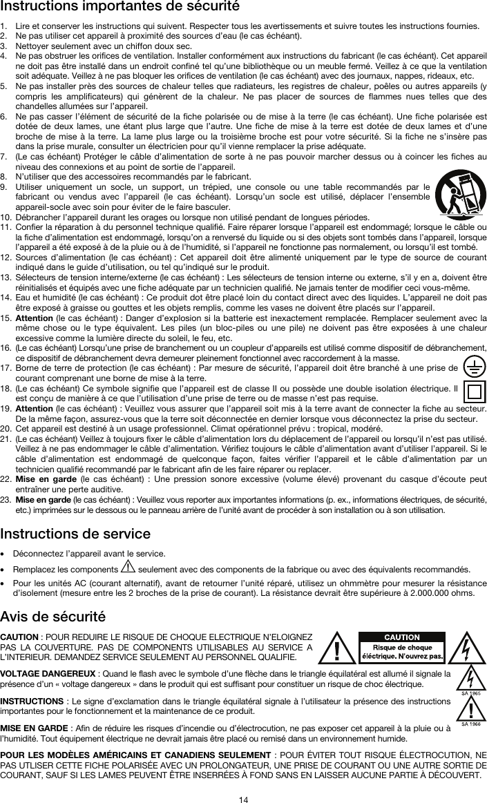   14 Instructions importantes de sécurité  1. Lire et conserver les instructions qui suivent. Respecter tous les avertissements et suivre toutes les instructions fournies. 2. Ne pas utiliser cet appareil à proximité des sources d’eau (le cas échéant). 3. Nettoyer seulement avec un chiffon doux sec. 4. Ne pas obstruer les orifices de ventilation. Installer conformément aux instructions du fabricant (le cas échéant). Cet appareil ne doit pas être installé dans un endroit confiné tel qu’une bibliothèque ou un meuble fermé. Veillez à ce que la ventilation soit adéquate. Veillez à ne pas bloquer les orifices de ventilation (le cas échéant) avec des journaux, nappes, rideaux, etc. 5. Ne pas installer près des sources de chaleur telles que radiateurs, les registres de chaleur, poêles ou autres appareils (y compris les amplificateurs) qui génèrent de la chaleur. Ne pas placer de sources de flammes nues telles que des chandelles allumées sur l’appareil. 6. Ne pas casser l’élément de sécurité de la fiche polarisée ou de mise à la terre (le cas échéant). Une fiche polarisée est dotée de deux lames, une étant plus large que l’autre. Une fiche de mise à la terre est dotée de deux lames et d’une broche de mise à la terre. La lame plus large ou la troisième broche est pour votre sécurité. Si la fiche ne s’insère pas dans la prise murale, consulter un électricien pour qu’il vienne remplacer la prise adéquate.  7. (Le cas échéant) Protéger le câble d’alimentation de sorte à ne pas pouvoir marcher dessus ou à coincer les fiches au niveau des connexions et au point de sortie de l’appareil.  8. N’utiliser que des accessoires recommandés par le fabricant. 9. Utiliser uniquement un socle, un support, un trépied, une console ou une table recommandés par le fabricant ou vendus avec l’appareil (le cas échéant). Lorsqu’un socle est utilisé, déplacer l’ensemble appareil-socle avec soin pour éviter de le faire basculer. 10. Débrancher l’appareil durant les orages ou lorsque non utilisé pendant de longues périodes. 11. Confier la réparation à du personnel technique qualifié. Faire réparer lorsque l’appareil est endommagé; lorsque le câble ou la fiche d’alimentation est endommagé, lorsqu’on a renversé du liquide ou si des objets sont tombés dans l’appareil, lorsque l’appareil a été exposé à de la pluie ou à de l’humidité, si l’appareil ne fonctionne pas normalement, ou lorsqu’il est tombé. 12. Sources d’alimentation (le cas échéant) : Cet appareil doit être alimenté uniquement par le type de source de courant indiqué dans le guide d’utilisation, ou tel qu’indiqué sur le produit. 13. Sélecteurs de tension interne/externe (le cas échéant) : Les sélecteurs de tension interne ou externe, s’il y en a, doivent être réinitialisés et équipés avec une fiche adéquate par un technicien qualifié. Ne jamais tenter de modifier ceci vous-même. 14. Eau et humidité (le cas échéant) : Ce produit dot être placé loin du contact direct avec des liquides. L’appareil ne doit pas être exposé à graisse ou gouttes et les objets remplis, comme les vases ne doivent être placés sur l’appareil. 15. Attention (le cas échéant) : Danger d’explosion si la batterie est inexactement remplacée. Remplacer seulement avec la même chose ou le type équivalent. Les piles (un bloc-piles ou une pile) ne doivent pas être exposées à une chaleur excessive comme la lumière directe du soleil, le feu, etc. 16. (Le cas échéant) Lorsqu’une prise de branchement ou un coupleur d’appareils est utilisé comme dispositif de débranchement, ce dispositif de débranchement devra demeurer pleinement fonctionnel avec raccordement à la masse. 17. Borne de terre de protection (le cas échéant) : Par mesure de sécurité, l’appareil doit être branché à une prise de courant comprenant une borne de mise à la terre. 18. (Le cas échéant) Ce symbole signifie que l’appareil est de classe II ou possède une double isolation électrique. Il est conçu de manière à ce que l’utilisation d’une prise de terre ou de masse n’est pas requise. 19. Attention (le cas échéant) : Veuillez vous assurer que l’appareil soit mis à la terre avant de connecter la fiche au secteur. De la même façon, assurez-vous que la terre soit déconnectée en dernier lorsque vous déconnectez la prise du secteur. 20. Cet appareil est destiné à un usage professionnel. Climat opérationnel prévu : tropical, modéré. 21. (Le cas échéant) Veillez à toujours fixer le câble d’alimentation lors du déplacement de l’appareil ou lorsqu’il n’est pas utilisé. Veillez à ne pas endommager le câble d’alimentation. Vérifiez toujours le câble d’alimentation avant d’utiliser l’appareil. Si le câble d’alimentation est endommagé de quelconque façon, faites vérifier l’appareil et le câble d’alimentation par un technicien qualifié recommandé par le fabricant afin de les faire réparer ou replacer. 22. Mise en garde (le cas échéant) : Une pression sonore excessive (volume élevé) provenant du casque d’écoute peut entraîner une perte auditive. 23. Mise en garde (le cas échéant) : Veuillez vous reporter aux importantes informations (p. ex., informations électriques, de sécurité, etc.) imprimées sur le dessous ou le panneau arrière de l’unité avant de procéder à son installation ou à son utilisation.  Instructions de service   • Déconnectez l’appareil avant le service. • Remplacez les components   seulement avec des components de la fabrique ou avec des équivalents recommandés.  • Pour les unités AC (courant alternatif), avant de retourner l’unité réparé, utilisez un ohmmètre pour mesurer la résistance d’isolement (mesure entre les 2 broches de la prise de courant). La résistance devrait être supérieure à 2.000.000 ohms.  Avis de sécurité  CAUTION : POUR REDUIRE LE RISQUE DE CHOQUE ELECTRIQUE N’ELOIGNEZ PAS LA COUVERTURE. PAS DE COMPONENTS UTILISABLES AU SERVICE A L’INTERIEUR. DEMANDEZ SERVICE SEULEMENT AU PERSONNEL QUALIFIE.  VOLTAGE DANGEREUX : Quand le flash avec le symbole d’une flèche dans le triangle équilatéral est allumé il signale la présence d’un « voltage dangereux » dans le produit qui est suffisant pour constituer un risque de choc électrique.  INSTRUCTIONS : Le signe d’exclamation dans le triangle équilatéral signale à l’utilisateur la présence des instructions importantes pour le fonctionnement et la maintenance de ce produit.  MISE EN GARDE : Afin de réduire les risques d’incendie ou d’électrocution, ne pas exposer cet appareil à la pluie ou à l’humidité. Tout équipement électrique ne devrait jamais être placé ou remisé dans un environnement humide.  POUR LES MODÈLES AMÉRICAINS ET CANADIENS SEULEMENT : POUR ÉVITER TOUT RISQUE ÉLECTROCUTION, NE PAS UTLISER CETTE FICHE POLARISÉE AVEC UN PROLONGATEUR, UNE PRISE DE COURANT OU UNE AUTRE SORTIE DE COURANT, SAUF SI LES LAMES PEUVENT ÊTRE INSERRÉES À FOND SANS EN LAISSER AUCUNE PARTIE À DÉCOUVERT. 