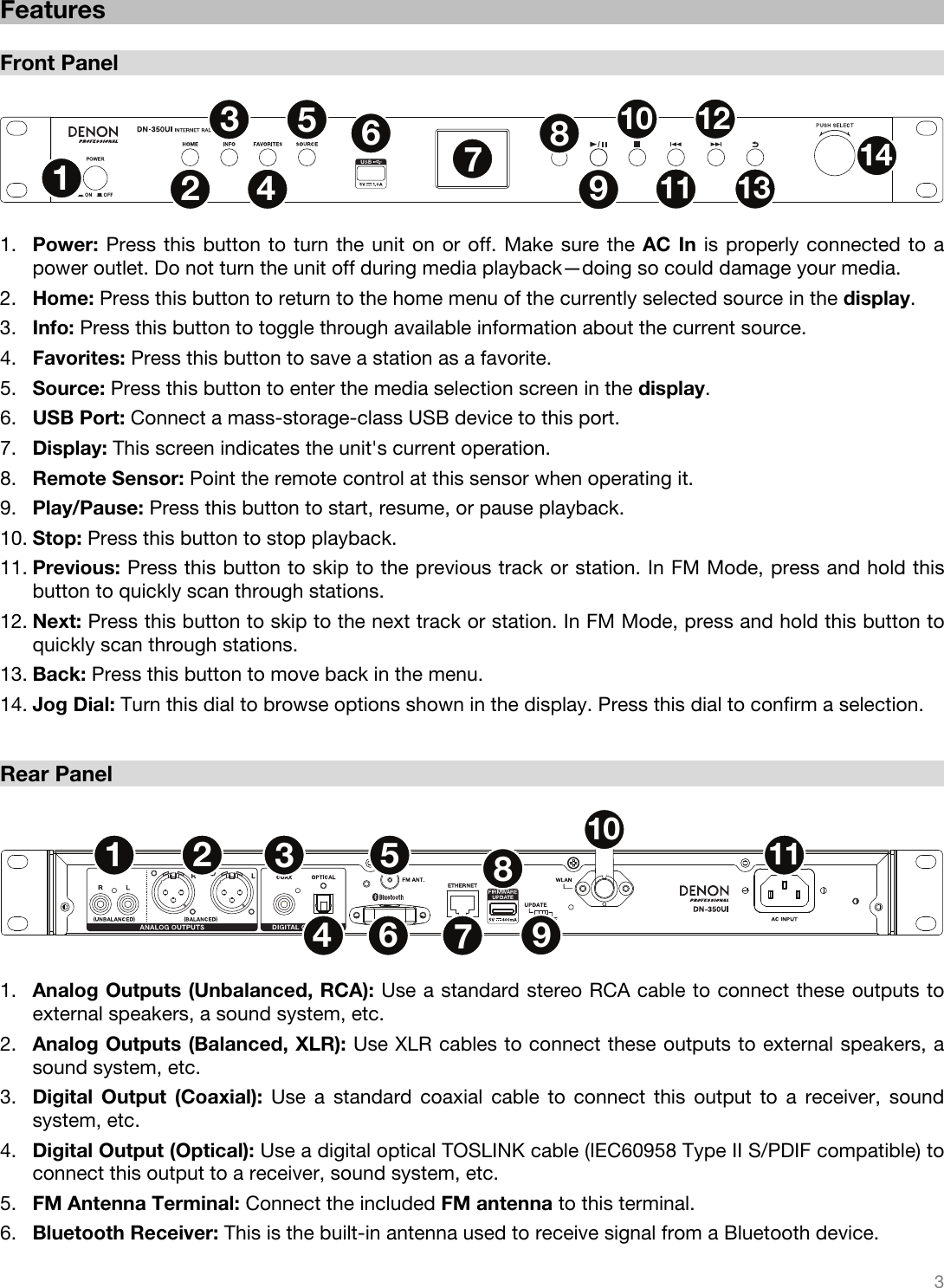   3    Features  Front Panel  1256791011121434813  1. Power: Press this button to turn the unit on or off. Make sure the AC In is properly connected to a power outlet. Do not turn the unit off during media playback—doing so could damage your media. 2. Home: Press this button to return to the home menu of the currently selected source in the display. 3. Info: Press this button to toggle through available information about the current source. 4. Favorites: Press this button to save a station as a favorite. 5. Source: Press this button to enter the media selection screen in the display. 6. USB Port: Connect a mass-storage-class USB device to this port. 7. Display: This screen indicates the unit&apos;s current operation. 8. Remote Sensor: Point the remote control at this sensor when operating it. 9. Play/Pause: Press this button to start, resume, or pause playback. 10. Stop: Press this button to stop playback. 11. Previous: Press this button to skip to the previous track or station. In FM Mode, press and hold this button to quickly scan through stations. 12. Next: Press this button to skip to the next track or station. In FM Mode, press and hold this button to quickly scan through stations. 13. Back: Press this button to move back in the menu. 14. Jog Dial: Turn this dial to browse options shown in the display. Press this dial to confirm a selection.  Rear Panel  1256789101134  1. Analog Outputs (Unbalanced, RCA): Use a standard stereo RCA cable to connect these outputs to external speakers, a sound system, etc. 2. Analog Outputs (Balanced, XLR): Use XLR cables to connect these outputs to external speakers, a sound system, etc. 3. Digital Output (Coaxial): Use a standard coaxial cable to connect this output to a receiver, sound system, etc. 4. Digital Output (Optical): Use a digital optical TOSLINK cable (IEC60958 Type II S/PDIF compatible) to connect this output to a receiver, sound system, etc. 5. FM Antenna Terminal: Connect the included FM antenna to this terminal. 6. Bluetooth Receiver: This is the built-in antenna used to receive signal from a Bluetooth device. 