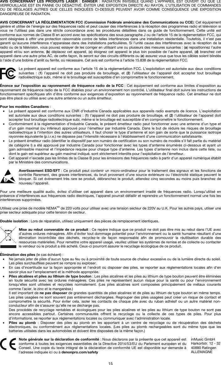   15 AVIS CONCERNANT LES PRODUITS LASER : DANGER : RADIATION INVISIBLE QUAND L’APPAREIL EST OUVERT OU QUE LE VERROUILLAGE EST EN PANNE OU DÉSACTIVÉ. ÉVITER UNE EXPOSITION DIRECTE AU RAYON. L’UTILISATION DE COMMANDES OU DE RÉGLAGES AUTRES QUE CELLES INDIQUÉES CI-DESSUS PEUVENT AVOIR COMME CONSÉQUENCE UNE EXPOSITION DANGEREUSE DE RADIATION.  AVIS CONCERNANT LA RÉGLEMENTATION FCC (Commission Fédérale américaine des Communications ou CCE): Cet équipement génère et utilise de l’énergie sur des fréquences radio et peut causer des interférences à la réception des programmes radio et télévision si vous ne l’utilisez pas dans une stricte concordance avec les procédures détaillées dans ce guide de fonctionnement. Cette unité est conforme aux normes de Classe B en accord avec les spécifications des sous paragraphe J ou de l’article 15 de la réglementation FCC, qui sont désignées à offrir une protection raisonnable contre de telles interférences dans une installation résidentielle. Toutefois, il n’est pas garanti qu’aucune interférence n’apparaisse dans des installations particulières. Si l’unité cause des interférences avec la réception de la radio ou de la télévision, vous pouvez essayer de les corriger en utilisant une ou plusieurs des mesures suivantes : (a) repositionnez l’autre appareil et/ou son antenne, (b) déplacez cet appareil, (c) éloignez cet appareil le plus loin possible de l’autre appareil, (d) branchez cet appareil dans une autre prise AC, de cette façon, ils seront sur des circuits différents ou (e) assurez vous que tous les câbles soient blindés à l’aide d’une bobine d’arrêt ou ferrite, où nécessaire. Cet avis est conforme à l’article 15.838 de la réglementation FCC.  Le présent appareil est conforme aux l’article 15 de la réglementation FCC. L’exploitation est autorisée aux deux conditions suivantes : (1) l’appareil ne doit pas produire de brouillage, et (2) l’utilisateur de l’appareil doit accepter tout brouillage radioélectrique subi, même si le brouillage est susceptible d’en compromettre le fonctionnement.  Énonce sur l’exposition au rayonnement de fréquence radio de la FCC : Cet équipement est conforme aux limites d’exposition au rayonnement de fréquence radio de la FCC établies pour un environnement non contrôlé. L’utilisateur final doit suivre les instructions de fonctionnement spécifiques afin d’être conforme aux exigences d’exposition au rayonnement de fréquence radio. Cet émetteur ne doit pas être placé ou utilisé avec une autre antenne ou un autre émetteur.  Pour les modèles Canadiens : • Le présent appareil est conforme aux CNR d’Industrie Canada applicables aux appareils radio exempts de licence. L’exploitation est autorisée aux deux conditions suivantes : (1) l’appareil ne doit pas produire de brouillage, et (2) l’utilisateur de l’appareil doit accepter tout brouillage radioélectrique subi, même si le brouillage est susceptible d’en compromettre le fonctionnement. • Conformément à la réglementation d’Industrie Canada, le présent émetteur radio peut fonctionner avec une antenne d’un type et d’un gain maximal (ou inférieur) approuvé pour l’émetteur par Industrie Canada. Dans le but de réduire les risques de brouillage radioélectrique à l’intention des autres utilisateurs, il faut choisir le type d’antenne et son gain de sorte que la puissance isotrope rayonnée équivalente (p.i.r.e.) ne dépasse pas l’intensité nécessaire à l’établissement d’une communication satisfaisante. • Le présent émetteur radio (identifier le dispositif par son numéro de certification ou son numéro de modèle s’il fait partie du matériel de catégorie I) a été approuvé par Industrie Canada pour fonctionner avec les types d’antenne énumérés ci-dessous et ayant un gain admissible maximal et l’impédance requise pour chaque type d’antenne. Les types d’antenne non inclus dans cette liste, ou dont le gain est supérieur au gain maximal indiqué, sont strictement interdits pour l’exploitation de l’émetteur. • Cet appareil n’excede pas les limites de la Classe B pour les émissions des fréquences radio à partir d’un appareil numérique établit par le Ministère des communications.  Avertissement ESD/EFT : Ce produit peut contenir un micro-ordinateur pour le traitement des signaux et les fonctions de contrôle Rarement, des graves interférences, du bruit provenant d’une source extérieure ou l’électricité statique peuvent le bloquer. Si cet événement très rare se produit, débranchez le produit, attendez cinq secondes au moins puis branchez de nouveau l’appareil.  Pour une meilleure qualité audio, évitez d’utiliser cet appareil dans un environnement irradié de fréquences radio. Lorsqu’utilisé en présence d’interférences aux fréquences radio électriques, l’appareil pourrait défaillir et reprendre un fonctionnement normal une fois les interférences supprimées.  Utilisez une prise de modèle NEMAMD de 220 volts pour utiliser avec une tension secteur de 220V au U.K. Pour les autres pays, utliser une prise secteur adéquate pour cette tension de secteur.  Double isolation : Lors de réparation, utilisez uniquement des pièces de remplacement identiques.  Mise au rebut convenable de ce produit : Ce repère indique que ce produit ne doit pas être mis au rebut dans l’UE avec d’autres ordures ménagères. Afin d’éviter tout dommage potentiel pour l’environnement ou la santé humaine résultant d’une élimination incontrôlée des déchets, recyclez-le de façon responsable afin de promouvoir la réutilisation durable des ressources matérielles. Pour remettre votre appareil usagé, veuillez utiliser les systèmes de remise et de collecte ou contacter le vendeur où le produit a été acheté. Ceux-ci pourront assurer le recyclage écologique de ce produit.  Élimination des piles (le cas échéant) : • Ne jamais jeter de piles d’aucun type au feu ou à proximité de toute source de chaleur excessive ou de la lumière directe du soleil. Les piles surchauffées peuvent se rompre ou exploser. • En cas d’incertitude sur la façon appropriée et l’endroit où disposer des piles, se reporter aux réglementations locales afin d’en savoir plus sur l’emplacement et la méthode appropriée. • Piles alcalines et piles au lithium de type bouton : Les piles alcalines et les piles au lithium de type bouton peuvent être éliminées en toute sécurité avec les ordures ménagères. Ces piles ne représentent aucun risque pour la santé ou pour l’environnement lorsqu’elles sont utilisées et recyclées normalement. (Les piles alcalines sont composées principalement de métaux courants comme l’acier, le zinc et le manganèse.) Il est important de ne pas disposer de grandes quantités de piles alcalines et de piles au lithium de type bouton en même temps. Les piles usagées ne sont souvent pas entièrement déchargées. Regrouper des piles usagées peut créer un risque de contact et compromettre la sécurité. Pour éviter cela, isoler les contacts de chaque pile avec du ruban adhésif ou un autre matériel non-conducteur afin de s’assurer qu’elle ne se décharge pas. Des procédés de recyclage rentables et écologiques pour les piles alcalines et les piles au lithium de type bouton ne sont pas encore accessibles partout. Certaines communautés offrent le recyclage ou la collecte de ces types de piles. Pour plus d’informations, se reporter aux réglementations locales ou communiquer avec l’administration locale. • Piles au plomb : Disposer des piles au plomb en les apportant à un centre de recyclage ou de récupération des déchets électroniques, ou conformément aux réglementations locales. (Les piles au plomb rechargeables sont du même type que les batteries utilisées dans les automobiles et doivent être disposées de la même façon.)   Note générale sur la déclaration de conformité : Nous déclarons par la présente que cet appareil est conforme à toutes les exigences essentielles de la Directive 2014/53/EU du Parlement européen et du Conseil. Une copie du texte intégral de la déclaration de conformité UE est disponible sur demande à l’adresse indiquée ici ou à denonpro.com/safety inMusic GmbH Harkortstr. 12 - 32 40880 Ratingen ALLEMAGNE 