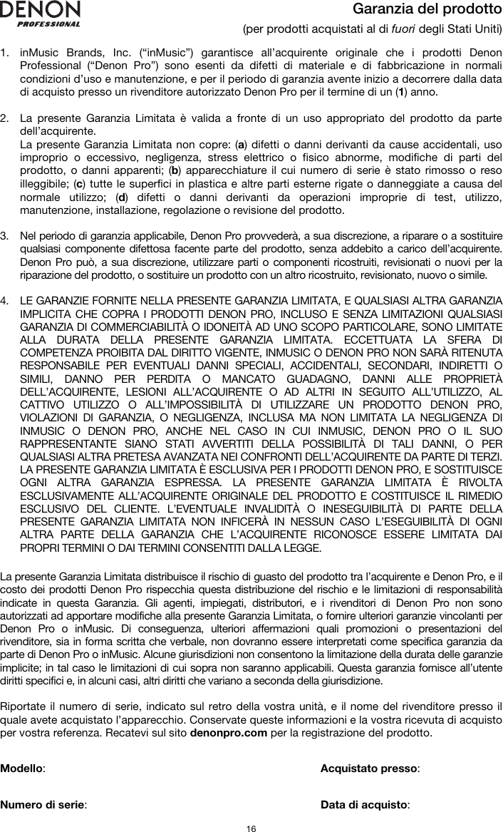   16 Garanzia del prodotto (per prodotti acquistati al di fuori degli Stati Uniti)  1. inMusic Brands, Inc. (“inMusic”) garantisce all’acquirente originale che i prodotti Denon Professional (“Denon Pro”) sono esenti da difetti di materiale e di fabbricazione in normali condizioni d’uso e manutenzione, e per il periodo di garanzia avente inizio a decorrere dalla data di acquisto presso un rivenditore autorizzato Denon Pro per il termine di un (1) anno.   2. La presente Garanzia Limitata è valida a fronte di un uso appropriato del prodotto da parte dell’acquirente.  La presente Garanzia Limitata non copre: (a) difetti o danni derivanti da cause accidentali, uso improprio o eccessivo, negligenza, stress elettrico o fisico abnorme, modifiche di parti del prodotto, o danni apparenti; (b) apparecchiature il cui numero di serie è stato rimosso o reso illeggibile; (c) tutte le superfici in plastica e altre parti esterne rigate o danneggiate a causa del normale utilizzo; (d) difetti o danni derivanti da operazioni improprie di test, utilizzo, manutenzione, installazione, regolazione o revisione del prodotto.  3. Nel periodo di garanzia applicabile, Denon Pro provvederà, a sua discrezione, a riparare o a sostituire qualsiasi componente difettosa facente parte del prodotto, senza addebito a carico dell’acquirente. Denon Pro può, a sua discrezione, utilizzare parti o componenti ricostruiti, revisionati o nuovi per la riparazione del prodotto, o sostituire un prodotto con un altro ricostruito, revisionato, nuovo o simile.  4. LE GARANZIE FORNITE NELLA PRESENTE GARANZIA LIMITATA, E QUALSIASI ALTRA GARANZIA IMPLICITA CHE COPRA I PRODOTTI DENON PRO, INCLUSO E SENZA LIMITAZIONI QUALSIASI GARANZIA DI COMMERCIABILITÀ O IDONEITÀ AD UNO SCOPO PARTICOLARE, SONO LIMITATE ALLA DURATA DELLA PRESENTE GARANZIA LIMITATA. ECCETTUATA LA SFERA DI COMPETENZA PROIBITA DAL DIRITTO VIGENTE, INMUSIC O DENON PRO NON SARÀ RITENUTA RESPONSABILE PER EVENTUALI DANNI SPECIALI, ACCIDENTALI, SECONDARI, INDIRETTI O SIMILI, DANNO PER PERDITA O MANCATO GUADAGNO, DANNI ALLE PROPRIETÀ DELL’ACQUIRENTE, LESIONI ALL’ACQUIRENTE O AD ALTRI IN SEGUITO ALL’UTILIZZO, AL CATTIVO UTILIZZO O ALL’IMPOSSIBILITÀ DI UTILIZZARE UN PRODOTTO DENON PRO, VIOLAZIONI DI GARANZIA, O NEGLIGENZA, INCLUSA MA NON LIMITATA LA NEGLIGENZA DI INMUSIC O DENON PRO, ANCHE NEL CASO IN CUI INMUSIC, DENON PRO O IL SUO RAPPRESENTANTE SIANO STATI AVVERTITI DELLA POSSIBILITÀ DI TALI DANNI, O PER QUALSIASI ALTRA PRETESA AVANZATA NEI CONFRONTI DELL’ACQUIRENTE DA PARTE DI TERZI. LA PRESENTE GARANZIA LIMITATA È ESCLUSIVA PER I PRODOTTI DENON PRO, E SOSTITUISCE OGNI ALTRA GARANZIA ESPRESSA. LA PRESENTE GARANZIA LIMITATA È RIVOLTA ESCLUSIVAMENTE ALL’ACQUIRENTE ORIGINALE DEL PRODOTTO E COSTITUISCE IL RIMEDIO ESCLUSIVO DEL CLIENTE. L’EVENTUALE INVALIDITÀ O INESEGUIBILITÀ DI PARTE DELLA PRESENTE GARANZIA LIMITATA NON INFICERÀ IN NESSUN CASO L’ESEGUIBILITÀ DI OGNI ALTRA PARTE DELLA GARANZIA CHE L’ACQUIRENTE RICONOSCE ESSERE LIMITATA DAI PROPRI TERMINI O DAI TERMINI CONSENTITI DALLA LEGGE.  La presente Garanzia Limitata distribuisce il rischio di guasto del prodotto tra l’acquirente e Denon Pro, e il costo dei prodotti Denon Pro rispecchia questa distribuzione del rischio e le limitazioni di responsabilità indicate in questa Garanzia. Gli agenti, impiegati, distributori, e i rivenditori di Denon Pro non sono autorizzati ad apportare modifiche alla presente Garanzia Limitata, o fornire ulteriori garanzie vincolanti per Denon Pro o inMusic. Di conseguenza, ulteriori affermazioni quali promozioni o presentazioni del rivenditore, sia in forma scritta che verbale, non dovranno essere interpretati come specifica garanzia da parte di Denon Pro o inMusic. Alcune giurisdizioni non consentono la limitazione della durata delle garanzie implicite; in tal caso le limitazioni di cui sopra non saranno applicabili. Questa garanzia fornisce all’utente diritti specifici e, in alcuni casi, altri diritti che variano a seconda della giurisdizione.  Riportate il numero di serie, indicato sul retro della vostra unità, e il nome del rivenditore presso il quale avete acquistato l’apparecchio. Conservate queste informazioni e la vostra ricevuta di acquisto per vostra referenza. Recatevi sul sito denonpro.com per la registrazione del prodotto.   Modello:      Acquistato presso:   Numero di serie:      Data di acquisto: 