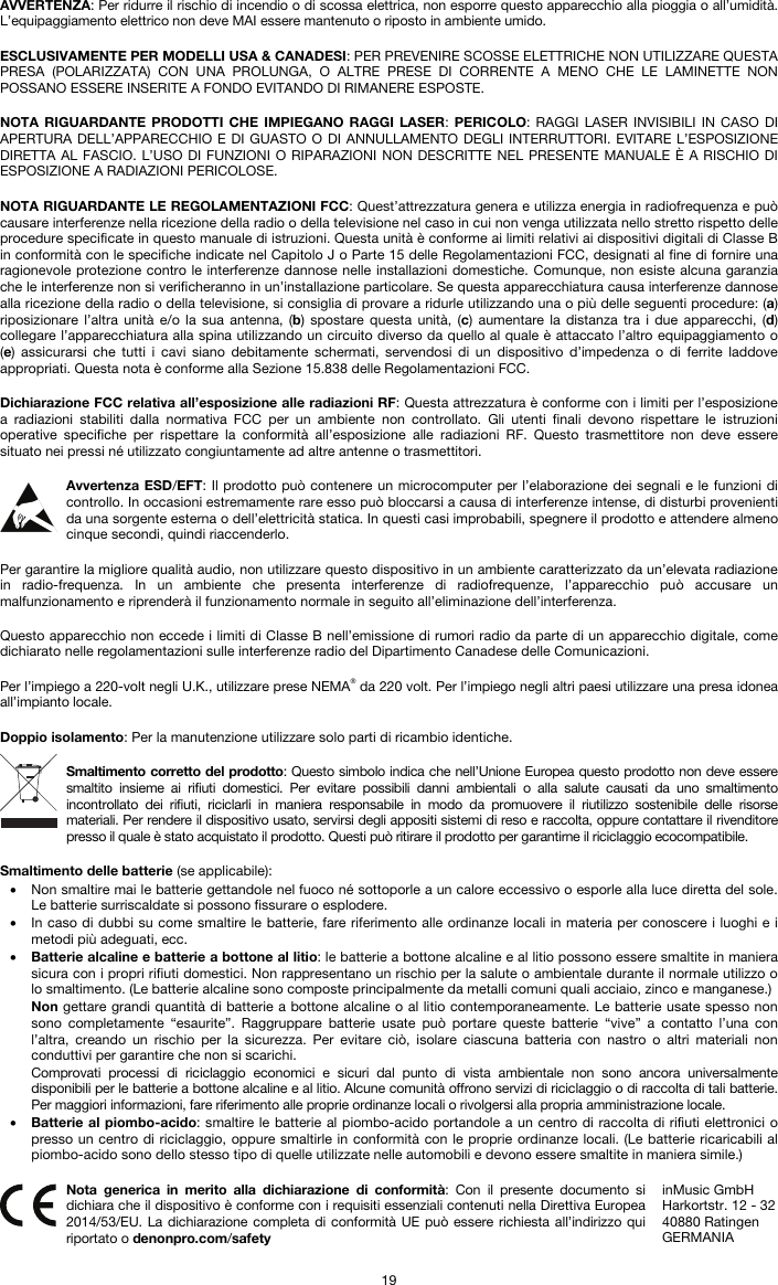   19 AVVERTENZA: Per ridurre il rischio di incendio o di scossa elettrica, non esporre questo apparecchio alla pioggia o all’umidità. L’equipaggiamento elettrico non deve MAI essere mantenuto o riposto in ambiente umido.  ESCLUSIVAMENTE PER MODELLI USA &amp; CANADESI: PER PREVENIRE SCOSSE ELETTRICHE NON UTILIZZARE QUESTA PRESA (POLARIZZATA) CON UNA PROLUNGA, O ALTRE PRESE DI CORRENTE A MENO CHE LE LAMINETTE NON POSSANO ESSERE INSERITE A FONDO EVITANDO DI RIMANERE ESPOSTE.  NOTA RIGUARDANTE PRODOTTI CHE IMPIEGANO RAGGI LASER: PERICOLO: RAGGI LASER INVISIBILI IN CASO DI APERTURA DELL’APPARECCHIO E DI GUASTO O DI ANNULLAMENTO DEGLI INTERRUTTORI. EVITARE L’ESPOSIZIONE DIRETTA AL FASCIO. L’USO DI FUNZIONI O RIPARAZIONI NON DESCRITTE NEL PRESENTE MANUALE È A RISCHIO DI ESPOSIZIONE A RADIAZIONI PERICOLOSE.  NOTA RIGUARDANTE LE REGOLAMENTAZIONI FCC: Quest’attrezzatura genera e utilizza energia in radiofrequenza e può causare interferenze nella ricezione della radio o della televisione nel caso in cui non venga utilizzata nello stretto rispetto delle procedure specificate in questo manuale di istruzioni. Questa unità è conforme ai limiti relativi ai dispositivi digitali di Classe B in conformità con le specifiche indicate nel Capitolo J o Parte 15 delle Regolamentazioni FCC, designati al fine di fornire una ragionevole protezione contro le interferenze dannose nelle installazioni domestiche. Comunque, non esiste alcuna garanzia che le interferenze non si verificheranno in un’installazione particolare. Se questa apparecchiatura causa interferenze dannose alla ricezione della radio o della televisione, si consiglia di provare a ridurle utilizzando una o più delle seguenti procedure: (a) riposizionare l’altra unità e/o la sua antenna, (b) spostare questa unità, (c) aumentare la distanza tra i due apparecchi, (d) collegare l’apparecchiatura alla spina utilizzando un circuito diverso da quello al quale è attaccato l’altro equipaggiamento o (e) assicurarsi che tutti i cavi siano debitamente schermati, servendosi di un dispositivo d’impedenza o di ferrite laddove appropriati. Questa nota è conforme alla Sezione 15.838 delle Regolamentazioni FCC.  Dichiarazione FCC relativa all’esposizione alle radiazioni RF: Questa attrezzatura è conforme con i limiti per l’esposizione a radiazioni stabiliti dalla normativa FCC per un ambiente non controllato. Gli utenti finali devono rispettare le istruzioni operative specifiche per rispettare la conformità all’esposizione alle radiazioni RF. Questo trasmettitore non deve essere situato nei pressi né utilizzato congiuntamente ad altre antenne o trasmettitori.  Avvertenza ESD/EFT: Il prodotto può contenere un microcomputer per l’elaborazione dei segnali e le funzioni di controllo. In occasioni estremamente rare esso può bloccarsi a causa di interferenze intense, di disturbi provenienti da una sorgente esterna o dell’elettricità statica. In questi casi improbabili, spegnere il prodotto e attendere almeno cinque secondi, quindi riaccenderlo.  Per garantire la migliore qualità audio, non utilizzare questo dispositivo in un ambiente caratterizzato da un’elevata radiazione in radio-frequenza. In un ambiente che presenta interferenze di radiofrequenze, l’apparecchio può accusare un malfunzionamento e riprenderà il funzionamento normale in seguito all’eliminazione dell’interferenza.  Questo apparecchio non eccede i limiti di Classe B nell’emissione di rumori radio da parte di un apparecchio digitale, come dichiarato nelle regolamentazioni sulle interferenze radio del Dipartimento Canadese delle Comunicazioni.  Per l’impiego a 220-volt negli U.K., utilizzare prese NEMA® da 220 volt. Per l’impiego negli altri paesi utilizzare una presa idonea all’impianto locale.  Doppio isolamento: Per la manutenzione utilizzare solo parti di ricambio identiche.  Smaltimento corretto del prodotto: Questo simbolo indica che nell’Unione Europea questo prodotto non deve essere smaltito insieme ai rifiuti domestici. Per evitare possibili danni ambientali o alla salute causati da uno smaltimento incontrollato dei rifiuti, riciclarli in maniera responsabile in modo da promuovere il riutilizzo sostenibile delle risorse materiali. Per rendere il dispositivo usato, servirsi degli appositi sistemi di reso e raccolta, oppure contattare il rivenditore presso il quale è stato acquistato il prodotto. Questi può ritirare il prodotto per garantirne il riciclaggio ecocompatibile.  Smaltimento delle batterie (se applicabile): • Non smaltire mai le batterie gettandole nel fuoco né sottoporle a un calore eccessivo o esporle alla luce diretta del sole. Le batterie surriscaldate si possono fissurare o esplodere. • In caso di dubbi su come smaltire le batterie, fare riferimento alle ordinanze locali in materia per conoscere i luoghi e i metodi più adeguati, ecc. • Batterie alcaline e batterie a bottone al litio: le batterie a bottone alcaline e al litio possono essere smaltite in maniera sicura con i propri rifiuti domestici. Non rappresentano un rischio per la salute o ambientale durante il normale utilizzo o lo smaltimento. (Le batterie alcaline sono composte principalmente da metalli comuni quali acciaio, zinco e manganese.) Non gettare grandi quantità di batterie a bottone alcaline o al litio contemporaneamente. Le batterie usate spesso non sono completamente “esaurite”. Raggruppare batterie usate può portare queste batterie “vive” a contatto l’una con l’altra, creando un rischio per la sicurezza. Per evitare ciò, isolare ciascuna batteria con nastro o altri materiali non conduttivi per garantire che non si scarichi. Comprovati processi di riciclaggio economici e sicuri dal punto di vista ambientale non sono ancora universalmente disponibili per le batterie a bottone alcaline e al litio. Alcune comunità offrono servizi di riciclaggio o di raccolta di tali batterie. Per maggiori informazioni, fare riferimento alle proprie ordinanze locali o rivolgersi alla propria amministrazione locale. • Batterie al piombo-acido: smaltire le batterie al piombo-acido portandole a un centro di raccolta di rifiuti elettronici o presso un centro di riciclaggio, oppure smaltirle in conformità con le proprie ordinanze locali. (Le batterie ricaricabili al piombo-acido sono dello stesso tipo di quelle utilizzate nelle automobili e devono essere smaltite in maniera simile.)   Nota generica in merito alla dichiarazione di conformità: Con il presente documento si dichiara che il dispositivo è conforme con i requisiti essenziali contenuti nella Direttiva Europea 2014/53/EU. La dichiarazione completa di conformità UE può essere richiesta all’indirizzo qui riportato o denonpro.com/safety inMusic GmbH Harkortstr. 12 - 32 40880 Ratingen GERMANIA 