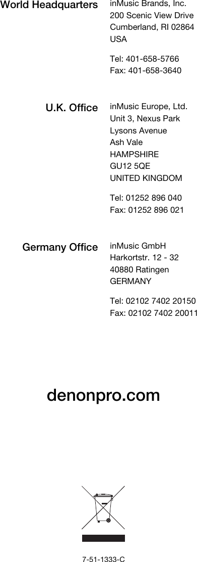          denonpro.com              7-51-1333-C World Headquarters inMusic Brands, Inc. 200 Scenic View Drive Cumberland, RI 02864  USA  Tel: 401-658-5766 Fax: 401-658-3640  U.K. Office inMusic Europe, Ltd. Unit 3, Nexus Park Lysons Avenue Ash Vale HAMPSHIRE GU12 5QE UNITED KINGDOM  Tel: 01252 896 040 Fax: 01252 896 021  Germany Office inMusic GmbH Harkortstr. 12 - 32 40880 Ratingen GERMANY  Tel: 02102 7402 20150 Fax: 02102 7402 20011 