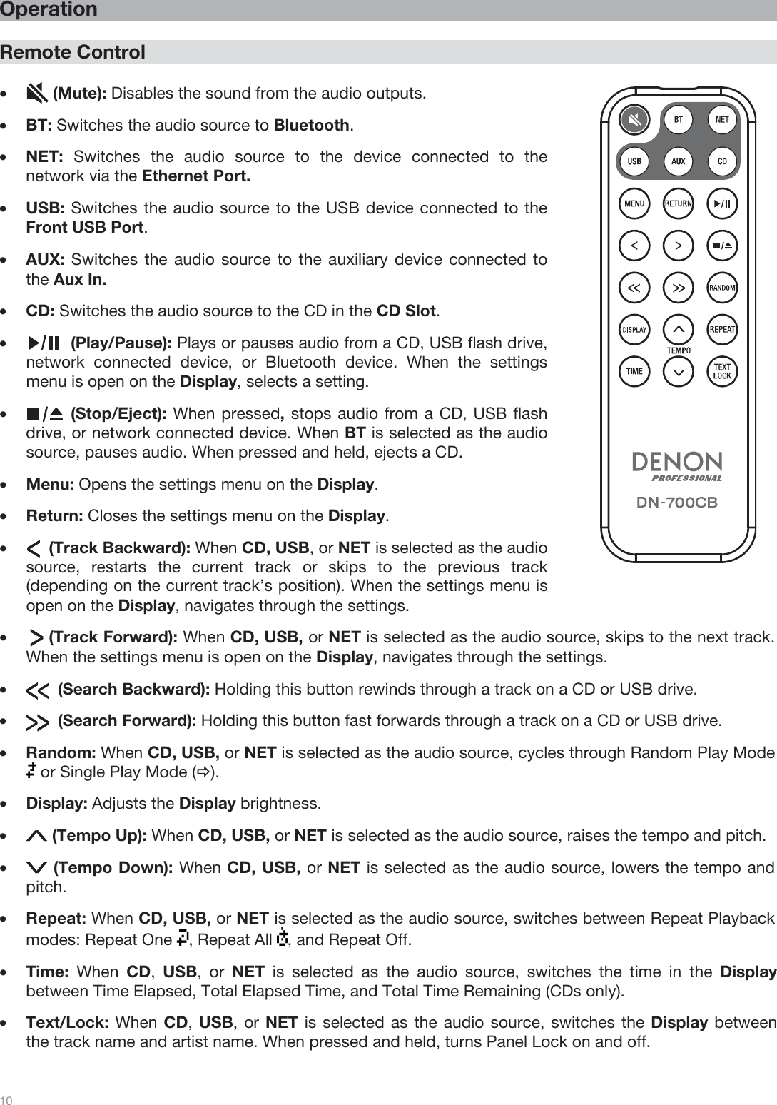  10   Operation  Remote Control  •(Mute): Disables the sound from the audio outputs. •BT: Switches the audio source to Bluetooth. •NET:  Switches the audio source to the device connected to the network via the Ethernet Port. •USB: Switches the audio source to the USB device connected to the Front USB Port. •AUX: Switches the audio source to the auxiliary device connected to the Aux In. •CD: Switches the audio source to the CD in the CD Slot.  •(Play/Pause): Plays or pauses audio from a CD, USB flash drive, network connected device, or Bluetooth device. When the settings menu is open on the Display, selects a setting. •(Stop/Eject): When pressed, stops audio from a CD, USB flash drive, or network connected device. When BT is selected as the audio source, pauses audio. When pressed and held, ejects a CD. •Menu: Opens the settings menu on the Display.  •Return: Closes the settings menu on the Display. •     (Track Backward): When CD, USB, or NET is selected as the audio source, restarts the current track or skips to the previous track (depending on the current track’s position). When the settings menu is open on the Display, navigates through the settings.  •     (Track Forward): When CD, USB, or NET is selected as the audio source, skips to the next track. When the settings menu is open on the Display, navigates through the settings.  •       (Search Backward): Holding this button rewinds through a track on a CD or USB drive.  •       (Search Forward): Holding this button fast forwards through a track on a CD or USB drive. •Random: When CD, USB, or NET is selected as the audio source, cycles through Random Play Mode  or Single Play Mode (Ö). •Display: Adjusts the Display brightness. • (Tempo Up): When CD, USB, or NET is selected as the audio source, raises the tempo and pitch. •(Tempo Down): When CD, USB, or NET is selected as the audio source, lowers the tempo and pitch. •Repeat: When CD, USB, or NET is selected as the audio source, switches between Repeat Playback modes: Repeat One  , Repeat All  , and Repeat Off. •Time:  When  CD,  USB, or NET is selected as the audio source, switches the time in the Display between Time Elapsed, Total Elapsed Time, and Total Time Remaining (CDs only). •Text/Lock: When CD, USB, or NET is selected as the audio source, switches the Display between the track name and artist name. When pressed and held, turns Panel Lock on and off.   