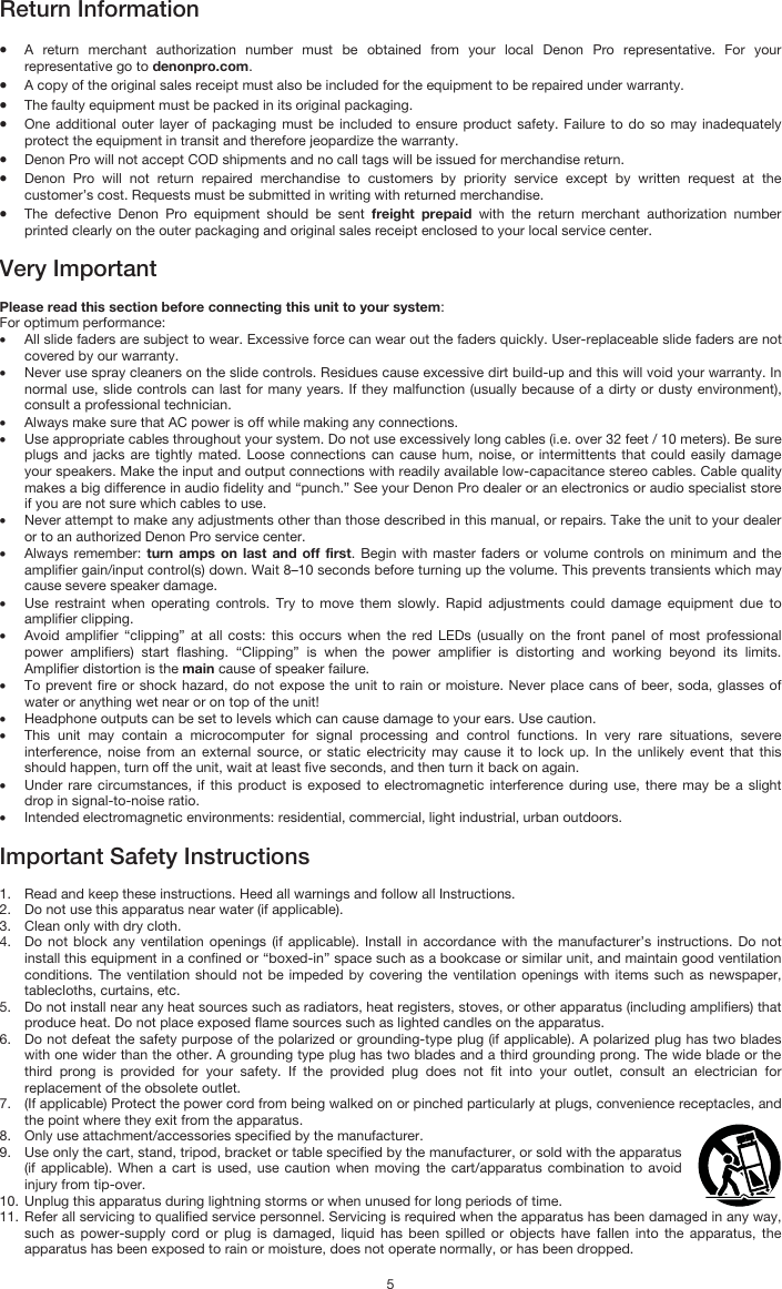   5 Return Information  • A return merchant authorization number must be obtained from your local Denon Pro representative. For your representative go to denonpro.com.  • A copy of the original sales receipt must also be included for the equipment to be repaired under warranty. • The faulty equipment must be packed in its original packaging.  • One additional outer layer of packaging must be included to ensure product safety. Failure to do so may inadequately protect the equipment in transit and therefore jeopardize the warranty.  • Denon Pro will not accept COD shipments and no call tags will be issued for merchandise return.  • Denon Pro will not return repaired merchandise to customers by priority service except by written request at the customer’s cost. Requests must be submitted in writing with returned merchandise. • The defective Denon Pro equipment should be sent freight prepaid with the return merchant authorization number printed clearly on the outer packaging and original sales receipt enclosed to your local service center.   Very Important  Please read this section before connecting this unit to your system: For optimum performance: • All slide faders are subject to wear. Excessive force can wear out the faders quickly. User-replaceable slide faders are not covered by our warranty. • Never use spray cleaners on the slide controls. Residues cause excessive dirt build-up and this will void your warranty. In normal use, slide controls can last for many years. If they malfunction (usually because of a dirty or dusty environment), consult a professional technician. • Always make sure that AC power is off while making any connections. • Use appropriate cables throughout your system. Do not use excessively long cables (i.e. over 32 feet / 10 meters). Be sure plugs and jacks are tightly mated. Loose connections can cause hum, noise, or intermittents that could easily damage your speakers. Make the input and output connections with readily available low-capacitance stereo cables. Cable quality makes a big difference in audio fidelity and “punch.” See your Denon Pro dealer or an electronics or audio specialist store if you are not sure which cables to use. • Never attempt to make any adjustments other than those described in this manual, or repairs. Take the unit to your dealer or to an authorized Denon Pro service center. • Always remember: turn amps on last and off first. Begin with master faders or volume controls on minimum and the amplifier gain/input control(s) down. Wait 8–10 seconds before turning up the volume. This prevents transients which may cause severe speaker damage. • Use restraint when operating controls. Try to move them slowly. Rapid adjustments could damage equipment due to amplifier clipping. • Avoid amplifier “clipping” at all costs: this occurs when the red LEDs (usually on the front panel of most professional power amplifiers) start flashing. “Clipping” is when the power amplifier is distorting and working beyond its limits. Amplifier distortion is the main cause of speaker failure. • To prevent fire or shock hazard, do not expose the unit to rain or moisture. Never place cans of beer, soda, glasses of water or anything wet near or on top of the unit! • Headphone outputs can be set to levels which can cause damage to your ears. Use caution. • This unit may contain a microcomputer for signal processing and control functions. In very rare situations, severe interference, noise from an external source, or static electricity may cause it to lock up. In the unlikely event that this should happen, turn off the unit, wait at least five seconds, and then turn it back on again. • Under rare circumstances, if this product is exposed to electromagnetic interference during use, there may be a slight drop in signal-to-noise ratio. • Intended electromagnetic environments: residential, commercial, light industrial, urban outdoors.  Important Safety Instructions  1. Read and keep these instructions. Heed all warnings and follow all Instructions. 2. Do not use this apparatus near water (if applicable). 3. Clean only with dry cloth. 4. Do not block any ventilation openings (if applicable). Install in accordance with the manufacturer’s instructions. Do not install this equipment in a confined or “boxed-in” space such as a bookcase or similar unit, and maintain good ventilation conditions. The ventilation should not be impeded by covering the ventilation openings with items such as newspaper, tablecloths, curtains, etc. 5. Do not install near any heat sources such as radiators, heat registers, stoves, or other apparatus (including amplifiers) that produce heat. Do not place exposed flame sources such as lighted candles on the apparatus. 6. Do not defeat the safety purpose of the polarized or grounding-type plug (if applicable). A polarized plug has two blades with one wider than the other. A grounding type plug has two blades and a third grounding prong. The wide blade or the third prong is provided for your safety. If the provided plug does not fit into your outlet, consult an electrician for replacement of the obsolete outlet.  7. (If applicable) Protect the power cord from being walked on or pinched particularly at plugs, convenience receptacles, and the point where they exit from the apparatus. 8. Only use attachment/accessories specified by the manufacturer. 9. Use only the cart, stand, tripod, bracket or table specified by the manufacturer, or sold with the apparatus (if applicable). When a cart is used, use caution when moving the cart/apparatus combination to avoid injury from tip-over. 10. Unplug this apparatus during lightning storms or when unused for long periods of time. 11. Refer all servicing to qualified service personnel. Servicing is required when the apparatus has been damaged in any way, such as power-supply cord or plug is damaged, liquid has been spilled or objects have fallen into the apparatus, the apparatus has been exposed to rain or moisture, does not operate normally, or has been dropped. 