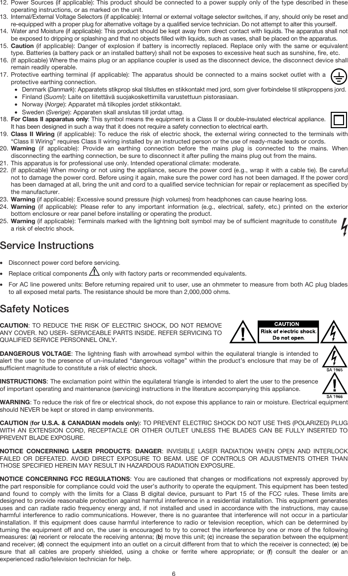   6 12. Power Sources (if applicable): This product should be connected to a power supply only of the type described in these operating instructions, or as marked on the unit. 13. Internal/External Voltage Selectors (if applicable): Internal or external voltage selector switches, if any, should only be reset and re-equipped with a proper plug for alternative voltage by a qualified service technician. Do not attempt to alter this yourself. 14. Water and Moisture (if applicable): This product should be kept away from direct contact with liquids. The apparatus shall not be exposed to dripping or splashing and that no objects filled with liquids, such as vases, shall be placed on the apparatus. 15. Caution (if applicable): Danger of explosion if battery is incorrectly replaced. Replace only with the same or equivalent type. Batteries (a battery pack or an installed battery) shall not be exposes to excessive heat such as sunshine, fire, etc. 16. (If applicable) Where the mains plug or an appliance coupler is used as the disconnect device, the disconnect device shall remain readily operable. 17. Protective earthing terminal (if applicable): The apparatus should be connected to a mains socket outlet with a protective earthing connection. • Denmark (Danmark): Apparatets stikprop skal tilsluttes en stikkontakt med jord, som giver forbindelse til stikproppens jord. • Finland (Suomi): Laite on liitettävä suojakoskettimilla varustettuun pistorasiaan. • Norway (Norge): Apparatet må tilkoples jordet stikkontakt. • Sweden (Sverige): Apparaten skall anslutas till jordat uttag. 18. For Class II apparatus only: This symbol means the equipment is a Class II or double-insulated electrical appliance. It has been designed in such a way that it does not require a safety connection to electrical earth. 19. Class II Wiring (if applicable): To reduce the risk of electric shock, the external wiring connected to the terminals with “Class II Wiring” requires Class II wiring installed by an instructed person or the use of ready-made leads or cords. 20. Warning (if applicable): Provide an earthing connection before the mains plug is connected to the mains. When disconnecting the earthing connection, be sure to disconnect it after pulling the mains plug out from the mains. 21. This apparatus is for professional use only. Intended operational climate: moderate. 22. (If applicable) When moving or not using the appliance, secure the power cord (e.g., wrap it with a cable tie). Be careful not to damage the power cord. Before using it again, make sure the power cord has not been damaged. If the power cord has been damaged at all, bring the unit and cord to a qualified service technician for repair or replacement as specified by the manufacturer. 23. Warning (if applicable): Excessive sound pressure (high volumes) from headphones can cause hearing loss. 24. Warning (if applicable): Please refer to any important information (e.g., electrical, safety, etc.) printed on the exterior bottom enclosure or rear panel before installing or operating the product. 25. Warning (if applicable): Terminals marked with the lightning bolt symbol may be of sufficient magnitude to constitute a risk of electric shock.  Service Instructions  • Disconnect power cord before servicing. • Replace critical components   only with factory parts or recommended equivalents.  • For AC line powered units: Before returning repaired unit to user, use an ohmmeter to measure from both AC plug blades to all exposed metal parts. The resistance should be more than 2,000,000 ohms.  Safety Notices  CAUTION: TO REDUCE THE RISK OF ELECTRIC SHOCK, DO NOT REMOVE ANY COVER. NO USER- SERVICEABLE PARTS INSIDE. REFER SERVICING TO QUALIFIED SERVICE PERSONNEL ONLY. DANGEROUS VOLTAGE: The lightning flash with arrowhead symbol within the equilateral triangle is intended to alert the user to the presence of un-insulated “dangerous voltage” within the product’s enclosure that may be of sufficient magnitude to constitute a risk of electric shock. INSTRUCTIONS: The exclamation point within the equilateral triangle is intended to alert the user to the presence of important operating and maintenance (servicing) instructions in the literature accompanying this appliance. WARNING: To reduce the risk of fire or electrical shock, do not expose this appliance to rain or moisture. Electrical equipment should NEVER be kept or stored in damp environments. CAUTION (for U.S.A. &amp; CANADIAN models only): TO PREVENT ELECTRIC SHOCK DO NOT USE THIS (POLARIZED) PLUG WITH AN EXTENSION CORD, RECEPTACLE OR OTHER OUTLET UNLESS THE BLADES CAN BE FULLY INSERTED TO PREVENT BLADE EXPOSURE. NOTICE CONCERNING LASER PRODUCTS: DANGER: INVISIBLE LASER RADIATION WHEN OPEN AND INTERLOCK FAILED OR DEFEATED. AVOID DIRECT EXPOSURE TO BEAM. USE OF CONTROLS OR ADJUSTMENTS OTHER THAN THOSE SPECIFIED HEREIN MAY RESULT IN HAZARDOUS RADIATION EXPOSURE. NOTICE CONCERNING FCC REGULATIONS: You are cautioned that changes or modifications not expressly approved by the part responsible for compliance could void the user’s authority to operate the equipment. This equipment has been tested and found to comply with the limits for a Class B digital device, pursuant to Part 15 of the FCC rules. These limits are designed to provide reasonable protection against harmful interference in a residential installation. This equipment generates uses and can radiate radio frequency energy and, if not installed and used in accordance with the instructions, may cause harmful interference to radio communications. However, there is no guarantee that interference will not occur in a particular installation. If this equipment does cause harmful interference to radio or television reception, which can be determined by turning the equipment off and on, the user is encouraged to try to correct the interference by one or more of the following measures: (a) reorient or relocate the receiving antenna; (b) move this unit; (c) increase the separation between the equipment and receiver; (d) connect the equipment into an outlet on a circuit different from that to which the receiver is connected; (e) be sure that all cables are properly shielded, using a choke or ferrite where appropriate; or (f) consult the dealer or an experienced radio/television technician for help. 