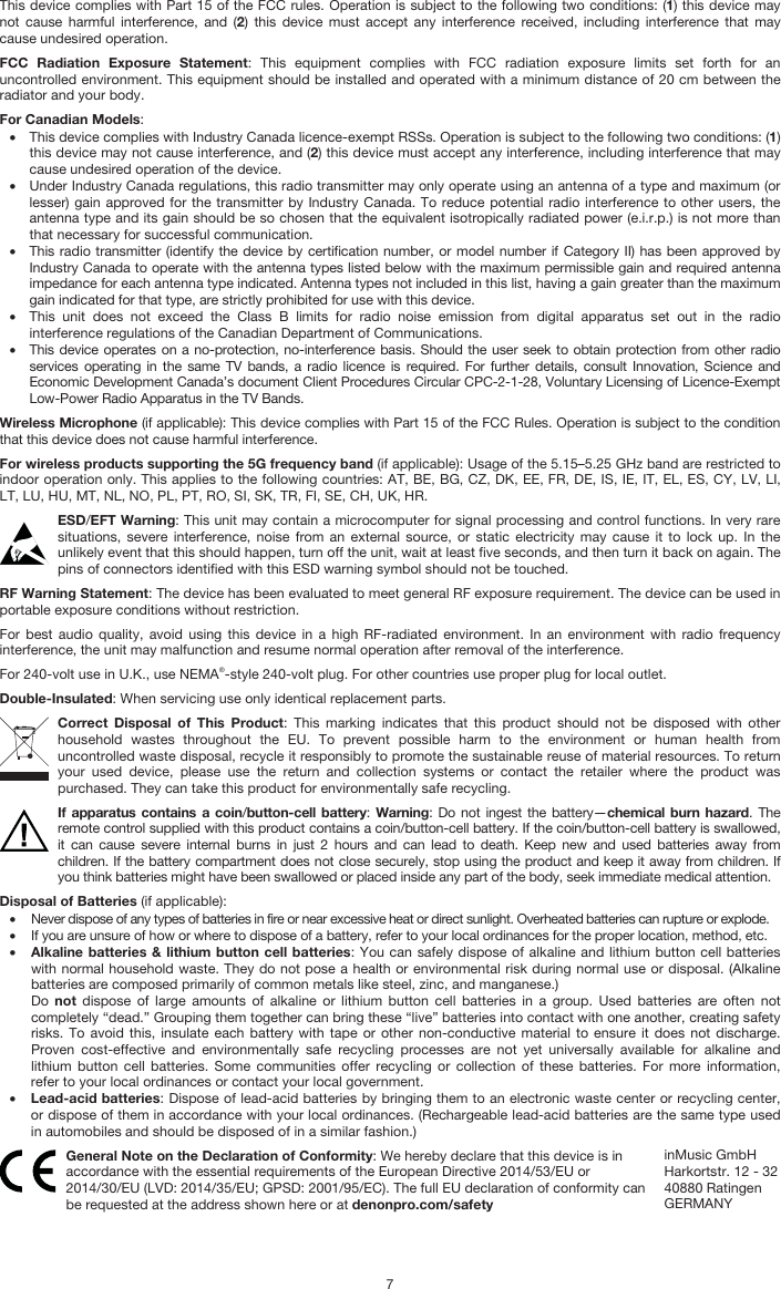   7 This device complies with Part 15 of the FCC rules. Operation is subject to the following two conditions: (1) this device may not cause harmful interference, and (2) this device must accept any interference received, including interference that may cause undesired operation. FCC Radiation Exposure Statement: This equipment complies with FCC radiation exposure limits set forth for an uncontrolled environment. This equipment should be installed and operated with a minimum distance of 20 cm between the radiator and your body. For Canadian Models: • This device complies with Industry Canada licence-exempt RSSs. Operation is subject to the following two conditions: (1) this device may not cause interference, and (2) this device must accept any interference, including interference that may cause undesired operation of the device. • Under Industry Canada regulations, this radio transmitter may only operate using an antenna of a type and maximum (or lesser) gain approved for the transmitter by Industry Canada. To reduce potential radio interference to other users, the antenna type and its gain should be so chosen that the equivalent isotropically radiated power (e.i.r.p.) is not more than that necessary for successful communication. • This radio transmitter (identify the device by certification number, or model number if Category II) has been approved by Industry Canada to operate with the antenna types listed below with the maximum permissible gain and required antenna impedance for each antenna type indicated. Antenna types not included in this list, having a gain greater than the maximum gain indicated for that type, are strictly prohibited for use with this device. • This unit does not exceed the Class B limits for radio noise emission from digital apparatus set out in the radio interference regulations of the Canadian Department of Communications. • This device operates on a no-protection, no-interference basis. Should the user seek to obtain protection from other radio services operating in the same TV bands, a radio licence is required. For further details, consult Innovation, Science and Economic Development Canada’s document Client Procedures Circular CPC-2-1-28, Voluntary Licensing of Licence-Exempt Low-Power Radio Apparatus in the TV Bands. Wireless Microphone (if applicable): This device complies with Part 15 of the FCC Rules. Operation is subject to the condition that this device does not cause harmful interference. For wireless products supporting the 5G frequency band (if applicable): Usage of the 5.15–5.25 GHz band are restricted to indoor operation only. This applies to the following countries: AT, BE, BG, CZ, DK, EE, FR, DE, IS, IE, IT, EL, ES, CY, LV, LI, LT, LU, HU, MT, NL, NO, PL, PT, RO, SI, SK, TR, FI, SE, CH, UK, HR. ESD/EFT Warning: This unit may contain a microcomputer for signal processing and control functions. In very rare situations, severe interference, noise from an external source, or static electricity may cause it to lock up. In the unlikely event that this should happen, turn off the unit, wait at least five seconds, and then turn it back on again. The pins of connectors identified with this ESD warning symbol should not be touched. RF Warning Statement: The device has been evaluated to meet general RF exposure requirement. The device can be used in portable exposure conditions without restriction. For best audio quality, avoid using this device in a high RF-radiated environment. In an environment with radio frequency interference, the unit may malfunction and resume normal operation after removal of the interference. For 240-volt use in U.K., use NEMA®-style 240-volt plug. For other countries use proper plug for local outlet. Double-Insulated: When servicing use only identical replacement parts. Correct Disposal of This Product: This marking indicates that this product should not be disposed with other household wastes throughout the EU. To prevent possible harm to the environment or human health from uncontrolled waste disposal, recycle it responsibly to promote the sustainable reuse of material resources. To return your used device, please use the return and collection systems or contact the retailer where the product was purchased. They can take this product for environmentally safe recycling. If apparatus contains a coin/button-cell battery:  Warning: Do not ingest the battery—chemical burn hazard. The remote control supplied with this product contains a coin/button-cell battery. If the coin/button-cell battery is swallowed, it can cause severe internal burns in just 2 hours and can lead to death. Keep new and used batteries away from children. If the battery compartment does not close securely, stop using the product and keep it away from children. If you think batteries might have been swallowed or placed inside any part of the body, seek immediate medical attention. Disposal of Batteries (if applicable): • Never dispose of any types of batteries in fire or near excessive heat or direct sunlight. Overheated batteries can rupture or explode. • If you are unsure of how or where to dispose of a battery, refer to your local ordinances for the proper location, method, etc. • Alkaline batteries &amp; lithium button cell batteries: You can safely dispose of alkaline and lithium button cell batteries with normal household waste. They do not pose a health or environmental risk during normal use or disposal. (Alkaline batteries are composed primarily of common metals like steel, zinc, and manganese.) Do  not dispose of large amounts of alkaline or lithium button cell batteries in a group. Used batteries are often not completely “dead.” Grouping them together can bring these “live” batteries into contact with one another, creating safety risks. To avoid this, insulate each battery with tape or other non-conductive material to ensure it does not discharge. Proven cost-effective and environmentally safe recycling processes are not yet universally available for alkaline and lithium button cell batteries. Some communities offer recycling or collection of these batteries. For more information, refer to your local ordinances or contact your local government. • Lead-acid batteries: Dispose of lead-acid batteries by bringing them to an electronic waste center or recycling center, or dispose of them in accordance with your local ordinances. (Rechargeable lead-acid batteries are the same type used in automobiles and should be disposed of in a similar fashion.)  General Note on the Declaration of Conformity: We hereby declare that this device is in accordance with the essential requirements of the European Directive 2014/53/EU or 2014/30/EU (LVD: 2014/35/EU; GPSD: 2001/95/EC). The full EU declaration of conformity can be requested at the address shown here or at denonpro.com/safety inMusic GmbH Harkortstr. 12 - 32 40880 Ratingen GERMANY 