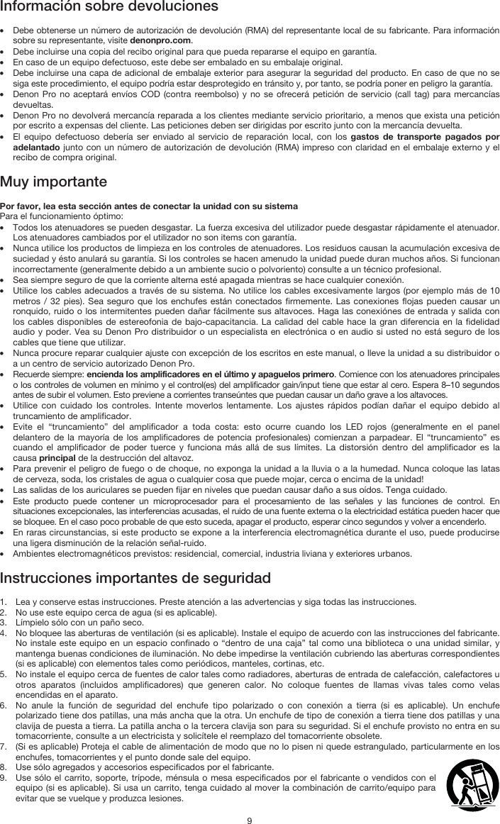   9 Información sobre devoluciones  • Debe obtenerse un número de autorización de devolución (RMA) del representante local de su fabricante. Para información sobre su representante, visite denonpro.com.  • Debe incluirse una copia del recibo original para que pueda repararse el equipo en garantía. • En caso de un equipo defectuoso, este debe ser embalado en su embalaje original.  • Debe incluirse una capa de adicional de embalaje exterior para asegurar la seguridad del producto. En caso de que no se siga este procedimiento, el equipo podría estar desprotegido en tránsito y, por tanto, se podría poner en peligro la garantía.  • Denon Pro no aceptará envíos COD (contra reembolso) y no se ofrecerá petición de servicio (call tag) para mercancías devueltas.  • Denon Pro no devolverá mercancía reparada a los clientes mediante servicio prioritario, a menos que exista una petición por escrito a expensas del cliente. Las peticiones deben ser dirigidas por escrito junto con la mercancía devuelta. • El equipo defectuoso debería ser enviado al servicio de reparación local, con los gastos de transporte pagados por adelantado junto con un número de autorización de devolución (RMA) impreso con claridad en el embalaje externo y el recibo de compra original.  Muy importante  Por favor, lea esta sección antes de conectar la unidad con su sistema  Para el funcionamiento óptimo: • Todos los atenuadores se pueden desgastar. La fuerza excesiva del utilizador puede desgastar rápidamente el atenuador. Los atenuadores cambiados por el utilizador no son items con garantía.  • Nunca utilice los productos de limpieza en los controles de atenuadores. Los residuos causan la acumulación excesiva de suciedad y ésto anulará su garantía. Si los controles se hacen amenudo la unidad puede duran muchos años. Si funcionan incorrectamente (generalmente debido a un ambiente sucio o polvoriento) consulte a un técnico profesional. • Sea siempre seguro de que la corriente alterna esté apagada mientras se hace cualquier conexión. • Utilice los cables adecuados a través de su sistema. No utilice los cables excesivamente largos (por ejemplo más de 10 metros / 32 pies). Sea seguro que los enchufes están conectados firmemente. Las conexiones flojas pueden causar un ronquido, ruido o los intermitentes pueden dañar fácilmente sus altavoces. Haga las conexiónes de entrada y salida con los cables disponibles de estereofonia de bajo-capacitancia. La calidad del cable hace la gran diferencia en la fidelidad audio y poder. Vea su Denon Pro distribuidor o un especialista en electrónica o en audio si usted no está seguro de los cables que tiene que utilizar.  • Nunca procure reparar cualquier ajuste con excepción de los escritos en este manual, o lleve la unidad a su distribuidor o a un centro de servicio autorizado Denon Pro. • Recuerde siempre: encienda los amplificadores en el último y apaguelos primero. Comience con los atenuadores principales o los controles de volumen en mínimo y el control(es) del amplificador gain/input tiene que estar al cero. Espera 8–10 segundos antes de subir el volumen. Esto previene a corrientes transeúntes que puedan causar un daño grave a los altavoces. • Utilice con cuidado los controles. Intente moverlos lentamente. Los ajustes rápidos podían dañar el equipo debido al truncamiento de amplificador. • Evite el “truncamiento” del amplificador a toda costa: esto ocurre cuando los LED rojos (generalmente en el panel delantero de la mayoría de los amplificadores de potencia profesionales) comienzan a parpadear. El “truncamiento” es cuando el amplificador de poder tuerce y funciona más allá de sus límites. La distorsión dentro del amplificador es la causa principal de la destrucción del altavoz. • Para prevenir el peligro de fuego o de choque, no exponga la unidad a la lluvia o a la humedad. Nunca coloque las latas de cerveza, soda, los cristales de agua o cualquier cosa que puede mojar, cerca o encima de la unidad! • Las salidas de los auriculares se pueden fijar en niveles que puedan causar daño a sus oídos. Tenga cuidado. • Este producto puede contener un microprocesador para el procesamiento de las señales y las funciones de control. En situaciones excepcionales, las interferencias acusadas, el ruido de una fuente externa o la electricidad estática pueden hacer que se bloquee. En el caso poco probable de que esto suceda, apagar el producto, esperar cinco segundos y volver a encenderlo. • En raras circunstancias, si este producto se expone a la interferencia electromagnética durante el uso, puede producirse una ligera disminución de la relación señal-ruido. • Ambientes electromagnéticos previstos: residencial, comercial, industria liviana y exteriores urbanos.  Instrucciones importantes de seguridad  1. Lea y conserve estas instrucciones. Preste atención a las advertencias y siga todas las instrucciones. 2. No use este equipo cerca de agua (si es aplicable). 3. Límpielo sólo con un paño seco. 4. No bloquee las aberturas de ventilación (si es aplicable). Instale el equipo de acuerdo con las instrucciones del fabricante. No instale este equipo en un espacio confinado o “dentro de una caja” tal como una biblioteca o una unidad similar, y mantenga buenas condiciones de iluminación. No debe impedirse la ventilación cubriendo las aberturas correspondientes (si es aplicable) con elementos tales como periódicos, manteles, cortinas, etc. 5. No instale el equipo cerca de fuentes de calor tales como radiadores, aberturas de entrada de calefacción, calefactores u otros aparatos (incluidos amplificadores) que generen calor. No coloque fuentes de llamas vivas tales como velas encendidas en el aparato. 6. No anule la función de seguridad del enchufe tipo polarizado o con conexión a tierra (si es aplicable). Un enchufe polarizado tiene dos patillas, una más ancha que la otra. Un enchufe de tipo de conexión a tierra tiene dos patillas y una clavija de puesta a tierra. La patilla ancha o la tercera clavija son para su seguridad. Si el enchufe provisto no entra en su tomacorriente, consulte a un electricista y solicítele el reemplazo del tomacorriente obsolete.  7. (Si es aplicable) Proteja el cable de alimentación de modo que no lo pisen ni quede estrangulado, particularmente en los enchufes, tomacorrientes y el punto donde sale del equipo. 8. Use sólo agregados y accesorios especificados por el fabricante. 9. Use sólo el carrito, soporte, trípode, ménsula o mesa especificados por el fabricante o vendidos con el equipo (si es aplicable). Si usa un carrito, tenga cuidado al mover la combinación de carrito/equipo para evitar que se vuelque y produzca lesiones. 