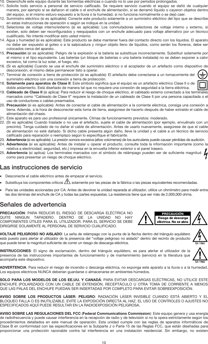   10 10. Desenchufe este equipo durante las tormentas eléctricas o cuando no lo use por períodos prolongados. 11. Solicite todo servicio a personal de servicio calificado. Se requiere servicio cuando el equipo se dañó de cualquier manera, por ejemplo si se dañaron el cable o el enchufe de alimentación, si se derramó líquido o cayeron objetos dentro del equipo, si el mismo estuvo expuesto a la lluvia o la humedad, si no funciona normalmente o se dejó caer. 12. Suministro eléctrico (si es aplicable): Conecte este producto solamente a un suministro eléctrico del tipo que se describe en estas instrucciones de operación o según se indique en la unidad. 13. Selectores de voltaje interno/externo (si es aplicable): Los conmutadores selectores de voltaje interno y externo, si existen, solo deben ser reconfigurados y reequipados con un enchufe adecuado para voltaje alternativo por un técnico cualificado. No intente modificar esto usted mismo. 14. Agua y humedad (si es aplicable): Este producto se debe mantener fuera del contacto directo con los líquidos. El aparato no debe ser expuesto al goteo o a la salpicadura y ningun objeto lleno de líquidos, como serián los floreros, debe ser colocados cerca del aparato. 15. Precaución (si es aplicable): Peligro de la explosión si la batería se substituye incorrectamente. Substituir solamente por el mismo o el tipo equivalente. Las baterías (un bloque de baterías o una batería instalada) no se deben exponer a calor excesivo, tal como la luz solar, el fuego, etc. 16. (Si es aplicable) Cuando se usa el enchufe del suministro eléctrico o el acoplador de un artefacto como dispositivo de desconexión, el mismo debe permanecer listo a operar. 17. Terminal de conexión a tierra de protección (si es aplicable): El artefacto debe conectarse a un tomacorriente del suministro eléctrico con una conexión a tierra de protección. 18. Solamente para aparatos de Clase II: Este símbolo significa que el equipo es un artefacto eléctrico Clase II o de doble aislamiento. Está diseñado de manera tal que no requiere una conexión de seguridad a la tierra eléctrica. 19. Cableado de Clase II (si aplica): Para reducir el riesgo de choque eléctrico, el cableado externo conectado a los terminales marcados como “Cableado de Clase II” requiere la instalación de un cableado de Clase II por una persona capacitada o el uso de conductores o cables prearmados. 20. Precaución (si es aplicable): Antes de conectar el cable de alimentación a la corriente eléctrica, consiga una conexión a tierra. Además, a la hora de desconectar esta toma de tierra, asegúrese de hacerlo después de haber extraído el cable de alimentación del chasis. 21. Este aparato es para uso profesional únicamente. Climas de funcionamiento previstos: moderado. 22. (Si es aplicable) Cuando traslade o no use el artefacto, sujete el cable de alimentación (por ejemplo, envuélvalo con un precinto). Tenga cuidado de no dañar el cable de alimentación. Antes de usarlo nuevamente, asegúrese de que el cable de alimentación no esté dañado. Si dicho cable presenta algún daño, lleve la unidad y el cable a un técnico de servicio calificado para reparación o reemplazo según lo especifique el fabricante. 23. Advertencia (si es aplicable): La presión sonora excesiva (altos volúmenes) de los auriculares puede causar pérdidas de audición. 24. Advertencia (si es aplicable): Antes de instalar u operar el producto, consulte toda la información importante (como la relativa a electricidad, seguridad, etc.) impresa en la envuelta inferior exterior o el panel trasero. 25. Advertencia (si aplica): Los terminales marcados con el símbolo de relámpago pueden ser de suficiente magnitud como para presentar un riesgo de choque eléctrico.  Las instrucciones de servicio  • Desconecte el cable eléctrico antes de empezar el servicio.  • Substituya los componentes críticos   solamente por las piezas de la fábrica o las piezas equivalentes recomendadas.  • Para las unidades accionadas por CA: Antes de devolver la unidad reparada al utilizador, utilice un ohmímetro para medir entre las dos láminas del enchufe de CA y todas las partes expuestas. La resistencia tiene que ser más de 2,000,000 ohms.  Señales de advertencia  PRECAUCIÓN: PARA REDUCIR EL RIESGO DE DESCARGA ELÉCTRICA NO QUITE NINGUN TAPADERO. DENTRO DE LA UNIDAD NO HAY COMPONENTES ÚTILES PARA EL UTILIZADOR. PARA EL SERVICIO SE DEBE DIRIGIRSE SOLAMENTE AL PERSONAL DE SERVICIO CUALIFICADO. VOLTAJE PELIGROSO NO AISLADO: La seña de relámpago con la punta de la flecha dentro del triángulo equilátero está puesto para alertar al utilizador de la presencia del “voltaje peligroso no aislado” dentro del recinto de producto que puede tener la magnitud suficiente de correr un riesgo de descarga eléctrica. INSTRUCCIONES: El signo de exclamación, dentro del triángulo equilátero, es para alertar el utilizador de la presencia de las instrucciones importantes de funcionamiento y de mantenimiento (servicio) en la literatura que acompaña este dispositivo. ADVERTENCIA: Para reducir el riesgo de incendio o descarga eléctrica, no exponga este aparato a la lluvia o a la humedad. Los equipos eléctricos NUNCA deberían guardarse o almacenarse en ambientes húmedos. SOLO PARA LOS MODELOS DE LOS EE.UU. Y CANADÁ: PARA EVITAR DESCARGAS ELÉCTRICAS, NO UTILICE ESTE ENCHUFE (POLARIZADO) CON UN CABLE DE EXTENSIÓN, RECEPTÁCULO U OTRA TOMA DE CORRIENTE A MENOS QUE LAS PALAS DEL ENCHUFE PUEDAN SER INSERTADAS POR COMPLETO PARA EVITAR SOBREEXPOSICIÓN. AVISO SOBRE LOS PRODUCTOS LÁSER: PELIGRO: RADIACIÓN LÁSER INVISIBLE CUANDO ESTÁ ABIERTO Y EL BLOQUEO FALLA O ES INUTILIZABLE. EVITE LA EXPOSICIÓN DIRECTA AL HAZ. EL USO DE CONTROLES O AJUSTES NO ESPECIFICADOS AQUÍ PUEDE RESULTAR EN LA RADIOEXPOSICIÓN PELIGROSA. AVISO SOBRE LAS REGULACIONES DEL FCC (Federal Communications Commission): Este equipo genera y usa energía de radiofrecuencia y puede causar interferencia en la recepción de radio y de televisión si no la opera estrictamente según los procedimientos detallados en este manual de operación. Esta unidad cumple con las reglas de aparatos informáticos de Clase B en conformidad con las especificaciones en la Subparte J o Parte 15 de las Reglas FCC, que están diseñadas para proporcionar una protección razonable contra tal interferencia en una instalación residencial. Sin embargo, no existen 