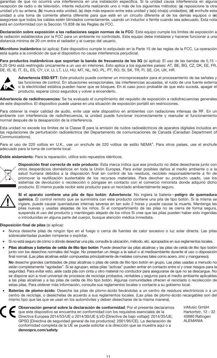   11 garantías de que no ocurrirá una interferencia en una instalación específica. Si la unidad causa interferencia en alguna recepción de radio o de televisión, intente reducirla realizando uno o más de los siguientes métodos: (a) reposicione la otra unidad y/o su antena, (b) mueva esta unidad, (c) deje más espacio entre esta unidad y la(s) otra(s) unidad(es), (d) enchufe esta unidad a una toma de corriente alterna diferente para que esté en un circuito diferente al de los demás equipos o (e) asegúrese que todos los cables estén blindados correctamente, usando un inductor o ferrite cuando sea adecuado. Esta nota está en conformidad con la Sección 15.838 de las Reglas de FCC. Declaración sobre exposición a las radiaciones según normas de la FCC: Este equipo cumple los límites de exposición a la radiación establecidos por la FCC para un ambiente no controlado. Este equipo debe instalarse y hacerse funcionar a una distancia mínima de 20 cm entre el radiador y el cuerpo del usuario. Micrófono inalámbrico (si aplica): Este dispositivo cumple lo estipulado en la Parte 15 de las reglas de la FCC. La operación está sujeta a la condición de que el dispositivo no cause interferencia perjudicial. Para productos inalámbricos que soportan la banda de frecuencia de los 5G (si aplica): El uso de las bandas de 5,15 – 5,25 GHz está restringido únicamente a un uso en interiores. Esto aplica a los siguientes países: AT, BE, BG, CZ, DK, EE, FR, DE, IS, IE, IT, EL, ES, CY, LV, LI, LT, LU, HU, MT, NL, NO, PL, PT, RO, SI, SK, TR, FI, SE, CH, UK, HR. Advertencia ESD/EFT: Este producto puede contener un microprocesador para el procesamiento de las señales y las funciones de control. En situaciones excepcionales, las interferencias acusadas, el ruido de una fuente externa o la electricidad estática pueden hacer que se bloquee. En el caso poco probable de que esto suceda, apagar el producto, esperar cinco segundos y volver a encenderlo. Advertencia de radiofrecuencias: Se ha evaluado el cumplimiento del requisito de exposición a radiofrecuencias generales de este dispositivo. El dispositivo puede usarse en una situación de exposición portátil sin restricciones. Para obtener la mejor calidad de audio, evite usar este dispositivo en ambientes con radiaciones intensas de RF. En un ambiente con interferencia de radiofrecuencia, la unidad puede funcionar incorrectamente y reanudar el funcionamiento normal después de la desaparición de la interferencia. Esta unidad no excede los límites de la Classe B para la emisión de ruidos radioeléctricos de aparatos digitales incluidos en las regulaciones de perturbación radioeléctrica del Departamento de comunicaciones de Canadá (Canadian Department of Communications). Para el uso de 220 voltios en U.K., use un enchufe de 220 voltios de estilo NEMA®. Para otros países, use el enchufe adecuado para la toma de corriente local. Doble aislamiento: Para la reparación, utilice solo repuestos idénticos. Disposición final correcta de este producto: Esta marca indica que ese producto no debe desecharse junto con otros desperdicios domésticos en toda la Unión Europea. Para evitar posibles daños al medio ambiente o a la salud humana debidos a la disposición final sin control de los residuos, recíclelo responsablemente a fin de promover la reutilización sustentable de los recursos materiales. Para devolver su producto usado, use los sistemas de devolución o recolección o póngase en contacto con el comercio minorista donde adquirió dicho producto. El mismo puede recibir este producto para un reciclado ambientalmente seguro. Si el aparato contiene una pila de tipo botón:  Advertencia: No ingiera la batería—peligro de quemadura química. El control remoto que se suministra con este producto contiene una pila de tipo botón. Si la misma se ingiere, puede causar quemaduras internas severas en tan solo 2 horas y puede causar la muerte. Mantenga las pilas nuevas y usadas alejadas de los niños. Si el compartimiento de las pilas no se cierra de forma segura, suspenda el uso del producto y manténgalo alejado de los niños Si cree que las pilas pueden haber sido ingeridas o introducidas en alguna parte del cuerpo, busque atención médica inmediata. Disposición final de pilas (si aplica): • Nunca deseche pilas de ningún tipo en el fuego o cerca de fuentes de calor excesivo o luz solar directa. Las pilas sobrecalentadas pueden romperse o explotar. • Si no está seguro de cómo o dónde desechar una pila, consulte la ubicación, método, etc. apropiados en sus reglamentos locales. • Pilas alcalinas y baterías de celda de litio tipo botón: Puede desechar las pilas alcalinas y las pilas de celda de litio tipo botón junto con los desechos normales del hogar. No presentan un riesgo a la salud o al medioambiente durante el uso o disposición final normal. (Las pilas alcalinas están compuestas principalmente de metales comunes tales como acero, zinc y manganeso). No deseche grandes cantidades de pilas alcalinas o pilas de celda de litio tipo botón en grupo. Las pilas usadas a menudo no están completamente “agotadas”. Si se agrupan, estas pilas “activas” pueden entrar en contacto entre sí y crear riesgos para la seguridad. Para evitar esto, aísle cada pila con cinta u otro material no conductor para asegurarse de que no se descargue. No se dispone aún a nivel universal de procesos de reciclaje probados, rentables y seguros para el medio ambiente aplicables a las pilas alcalinas y a las pilas de celda de litio tipo botón. Algunas comunidades ofrecen el reciclado o recolección de estas pilas. Para obtener más información, consulte sus reglamentos locales o contacte a su gobierno local. • Baterías de plomo-ácido: Deseche las pilas de plomo-ácido llevándolas a un centro de residuos electrónicos o a un centro de reciclaje, o deséchelas de acuerdo a sus reglamentos locales. (Las pilas de plomo-ácido recargables son del mismo tipo que las que se usan en los automóviles y deben desecharse de la misma manera).  Observación general sobre la declaración de conformidad: Por el presente declaramos que este dispositivo se encuentra en conformidad con los requisitos esenciales de la Directiva Europea 2014/53/UE o 2014/30/UE (LVD [Directiva de bajo voltaje]: 2014/35/UE; GPSD [Directiva de seguridad general de los productos]: 2001/95/CE). La declaración de conformidad completa de la UE se puede solicitar a la dirección que se muestra aquí o a denonpro.com/safety inMusic GmbH Harkortstr. 12 - 32 40880 Ratingen ALEMANIA 