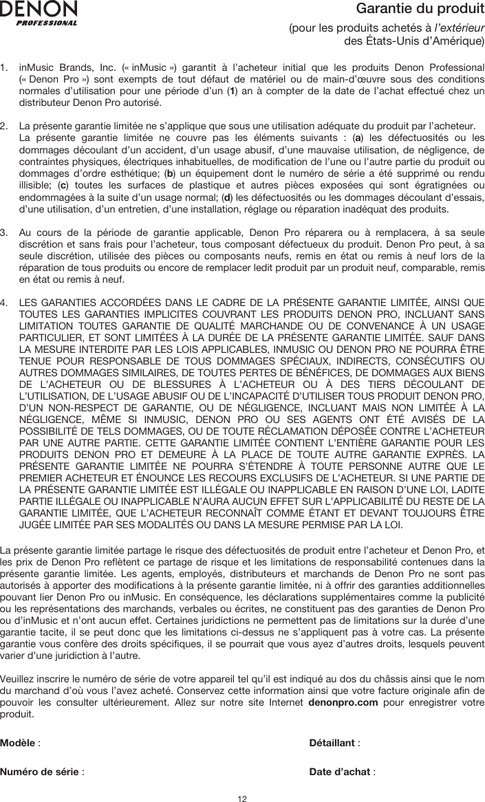   12 Garantie du produit (pour les produits achetés à l’extérieur des États-Unis d’Amérique)  1. inMusic Brands, Inc. (« inMusic ») garantit à l’acheteur initial que les produits Denon Professional (« Denon Pro ») sont exempts de tout défaut de matériel ou de main-d’œuvre sous des conditions normales d’utilisation pour une période d’un (1) an à compter de la date de l’achat effectué chez un distributeur Denon Pro autorisé.   2. La présente garantie limitée ne s’applique que sous une utilisation adéquate du produit par l’acheteur.  La présente garantie limitée ne couvre pas les éléments suivants : (a) les défectuosités ou les dommages découlant d’un accident, d’un usage abusif, d’une mauvaise utilisation, de négligence, de contraintes physiques, électriques inhabituelles, de modification de l’une ou l’autre partie du produit ou dommages d’ordre esthétique; (b) un équipement dont le numéro de série a été supprimé ou rendu illisible; (c) toutes les surfaces de plastique et autres pièces exposées qui sont égratignées ou endommagées à la suite d’un usage normal; (d) les défectuosités ou les dommages découlant d’essais, d’une utilisation, d’un entretien, d’une installation, réglage ou réparation inadéquat des produits.   3. Au cours de la période de garantie applicable, Denon Pro réparera ou à remplacera, à sa seule discrétion et sans frais pour l’acheteur, tous composant défectueux du produit. Denon Pro peut, à sa seule discrétion, utilisée des pièces ou composants neufs, remis en état ou remis à neuf lors de la réparation de tous produits ou encore de remplacer ledit produit par un produit neuf, comparable, remis en état ou remis à neuf.   4. LES GARANTIES ACCORDÉES DANS LE CADRE DE LA PRÉSENTE GARANTIE LIMITÉE, AINSI QUE TOUTES LES GARANTIES IMPLICITES COUVRANT LES PRODUITS DENON PRO, INCLUANT SANS LIMITATION TOUTES GARANTIE DE QUALITÉ MARCHANDE OU DE CONVENANCE À UN USAGE PARTICULIER, ET SONT LIMITÉES À LA DURÉE DE LA PRÉSENTE GARANTIE LIMITÉE. SAUF DANS LA MESURE INTERDITE PAR LES LOIS APPLICABLES, INMUSIC OU DENON PRO NE POURRA ÊTRE TENUE POUR RESPONSABLE DE TOUS DOMMAGES SPÉCIAUX, INDIRECTS, CONSÉCUTIFS OU AUTRES DOMMAGES SIMILAIRES, DE TOUTES PERTES DE BÉNÉFICES, DE DOMMAGES AUX BIENS DE L’ACHETEUR OU DE BLESSURES À L’ACHETEUR OU À DES TIERS DÉCOULANT DE L’UTILISATION, DE L’USAGE ABUSIF OU DE L’INCAPACITÉ D’UTILISER TOUS PRODUIT DENON PRO, D’UN NON-RESPECT DE GARANTIE, OU DE NÉGLIGENCE, INCLUANT MAIS NON LIMITÉE À LA NÉGLIGENCE, MÊME SI INMUSIC, DENON PRO OU SES AGENTS ONT ÉTÉ AVISÉS DE LA POSSIBILITÉ DE TELS DOMMAGES, OU DE TOUTE RÉCLAMATION DÉPOSÉE CONTRE L’ACHETEUR PAR UNE AUTRE PARTIE. CETTE GARANTIE LIMITÉE CONTIENT L’ENTIÈRE GARANTIE POUR LES PRODUITS DENON PRO ET DEMEURE À LA PLACE DE TOUTE AUTRE GARANTIE EXPRÈS. LA PRÉSENTE GARANTIE LIMITÉE NE POURRA S’ÉTENDRE À TOUTE PERSONNE AUTRE QUE LE PREMIER ACHETEUR ET ÉNOUNCE LES RECOURS EXCLUSIFS DE L’ACHETEUR. SI UNE PARTIE DE LA PRÉSENTE GARANTIE LIMITÉE EST ILLÉGALE OU INAPPLICABLE EN RAISON D’UNE LOI, LADITE PARTIE ILLÉGALE OU INAPPLICABLE N’AURA AUCUN EFFET SUR L’APPLICABILITÉ DU RESTE DE LA GARANTIE LIMITÉE, QUE L’ACHETEUR RECONNAÎT COMME ÉTANT ET DEVANT TOUJOURS ÊTRE JUGÉE LIMITÉE PAR SES MODALITÉS OU DANS LA MESURE PERMISE PAR LA LOI.  La présente garantie limitée partage le risque des défectuosités de produit entre l’acheteur et Denon Pro, et les prix de Denon Pro reflètent ce partage de risque et les limitations de responsabilité contenues dans la présente garantie limitée. Les agents, employés, distributeurs et marchands de Denon Pro ne sont pas autorisés à apporter des modifications à la présente garantie limitée, ni à offrir des garanties additionnelles pouvant lier Denon Pro ou inMusic. En conséquence, les déclarations supplémentaires comme la publicité ou les représentations des marchands, verbales ou écrites, ne constituent pas des garanties de Denon Pro ou d’inMusic et n’ont aucun effet. Certaines juridictions ne permettent pas de limitations sur la durée d’une garantie tacite, il se peut donc que les limitations ci-dessus ne s’appliquent pas à votre cas. La présente garantie vous confère des droits spécifiques, il se pourrait que vous ayez d’autres droits, lesquels peuvent varier d’une juridiction à l’autre.  Veuillez inscrire le numéro de série de votre appareil tel qu’il est indiqué au dos du châssis ainsi que le nom du marchand d’où vous l’avez acheté. Conservez cette information ainsi que votre facture originale afin de pouvoir les consulter ultérieurement. Allez sur notre site Internet denonpro.com pour enregistrer votre produit.   Modèle :       Détaillant :    Numéro de série :      Date d’achat :  