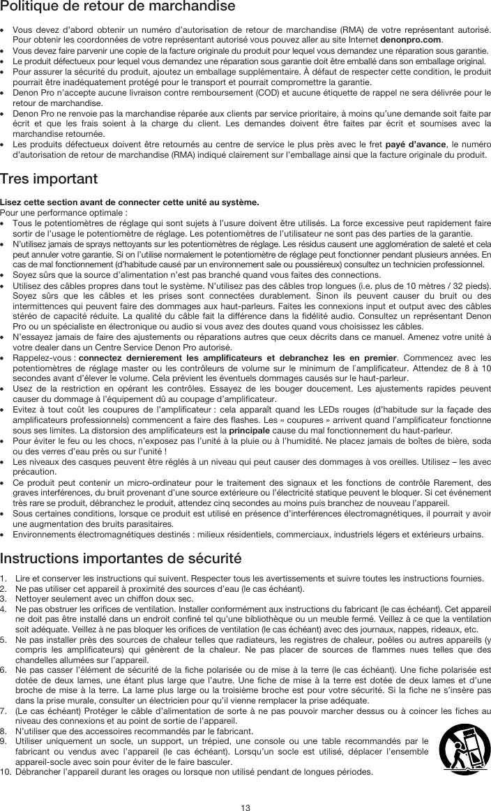   13 Politique de retour de marchandise  • Vous devez d’abord obtenir un numéro d’autorisation de retour de marchandise (RMA) de votre représentant autorisé. Pour obtenir les coordonnées de votre représentant autorisé vous pouvez aller au site Internet denonpro.com. • Vous devez faire parvenir une copie de la facture originale du produit pour lequel vous demandez une réparation sous garantie. • Le produit défectueux pour lequel vous demandez une réparation sous garantie doit être emballé dans son emballage original.  • Pour assurer la sécurité du produit, ajoutez un emballage supplémentaire. À défaut de respecter cette condition, le produit pourrait être inadéquatement protégé pour le transport et pourrait compromettre la garantie.  • Denon Pro n’accepte aucune livraison contre remboursement (COD) et aucune étiquette de rappel ne sera délivrée pour le retour de marchandise.  • Denon Pro ne renvoie pas la marchandise réparée aux clients par service prioritaire, à moins qu’une demande soit faite par écrit et que les frais soient à la charge du client. Les demandes doivent être faites par écrit et soumises avec la marchandise retournée. • Les produits défectueux doivent être retournés au centre de service le plus près avec le fret payé d’avance, le numéro d’autorisation de retour de marchandise (RMA) indiqué clairement sur l’emballage ainsi que la facture originale du produit.   Tres important  Lisez cette section avant de connecter cette unité au système. Pour une performance optimale : • Tous le potentiomètres de réglage qui sont sujets à l’usure doivent être utilisés. La force excessive peut rapidement faire sortir de l’usage le potentiomètre de réglage. Les potentiomètres de l’utilisateur ne sont pas des parties de la garantie.  • N’utilisez jamais de sprays nettoyants sur les potentiomètres de réglage. Les résidus causent une agglomération de saleté et cela peut annuler votre garantie. Si on l’utilise normalement le potentiomètre de réglage peut fonctionner pendant plusieurs années. En cas de mal fonctionnement (d’habitude causé par un environnement sale ou poussiéreux) consultez un technicien professionnel. • Soyez sûrs que la source d’alimentation n’est pas branché quand vous faites des connections. • Utilisez des câbles propres dans tout le système. N’utilisez pas des câbles trop longues (i.e. plus de 10 mètres / 32 pieds). Soyez sûrs que les câbles et les prises sont connectées durablement. Sinon ils peuvent causer du bruit ou des intermittences qui peuvent faire des dommages aux haut-parleurs. Faites les connexions input et output avec des câbles stéréo de capacité réduite. La qualité du câble fait la différence dans la fidélité audio. Consultez un représentant Denon Pro ou un spécialiste en électronique ou audio si vous avez des doutes quand vous choisissez les câbles.  • N’essayez jamais de faire des ajustements ou réparations autres que ceux décrits dans ce manuel. Amenez votre unité à votre dealer dans un Centre Service Denon Pro autorisé. • Rappelez-vous : connectez dernierement les amplificateurs et debranchez les en premier. Commencez avec les potentiomètres de réglage master ou les contrôleurs de volume sur le minimum de l`amplificateur. Attendez de 8 à 10 secondes avant d’élever le volume. Cela prévient les éventuels dommages causés sur le haut-parleur. • Usez de la restriction en opérant les contrôles. Essayez de les bouger doucement. Les ajustements rapides peuvent causer du dommage à l’équipement dû au coupage d’amplificateur. • Evitez à tout coût les coupures de l’amplificateur : cela apparaît quand les LEDs rouges (d’habitude sur la façade des amplificateurs professionnels) commencent a faire des flashes. Les « coupures » arrivent quand l’amplificateur fonctionne sous ses limites. La distorsion des amplificateurs est la principale cause du mal fonctionnement du haut-parleur. • Pour éviter le feu ou les chocs, n’exposez pas l’unité à la pluie ou à l’humidité. Ne placez jamais de boîtes de bière, soda ou des verres d’eau près ou sur l’unité ! • Les niveaux des casques peuvent être réglés à un niveau qui peut causer des dommages à vos oreilles. Utilisez – les avec précaution. • Ce produit peut contenir un micro-ordinateur pour le traitement des signaux et les fonctions de contrôle Rarement, des graves interférences, du bruit provenant d’une source extérieure ou l’électricité statique peuvent le bloquer. Si cet événement très rare se produit, débranchez le produit, attendez cinq secondes au moins puis branchez de nouveau l’appareil. • Sous certaines conditions, lorsque ce produit est utilisé en présence d’interférences électromagnétiques, il pourrait y avoir une augmentation des bruits parasitaires. • Environnements électromagnétiques destinés : milieux résidentiels, commerciaux, industriels légers et extérieurs urbains.  Instructions importantes de sécurité  1. Lire et conserver les instructions qui suivent. Respecter tous les avertissements et suivre toutes les instructions fournies. 2. Ne pas utiliser cet appareil à proximité des sources d’eau (le cas échéant). 3. Nettoyer seulement avec un chiffon doux sec. 4. Ne pas obstruer les orifices de ventilation. Installer conformément aux instructions du fabricant (le cas échéant). Cet appareil ne doit pas être installé dans un endroit confiné tel qu’une bibliothèque ou un meuble fermé. Veillez à ce que la ventilation soit adéquate. Veillez à ne pas bloquer les orifices de ventilation (le cas échéant) avec des journaux, nappes, rideaux, etc. 5. Ne pas installer près des sources de chaleur telles que radiateurs, les registres de chaleur, poêles ou autres appareils (y compris les amplificateurs) qui génèrent de la chaleur. Ne pas placer de sources de flammes nues telles que des chandelles allumées sur l’appareil. 6. Ne pas casser l’élément de sécurité de la fiche polarisée ou de mise à la terre (le cas échéant). Une fiche polarisée est dotée de deux lames, une étant plus large que l’autre. Une fiche de mise à la terre est dotée de deux lames et d’une broche de mise à la terre. La lame plus large ou la troisième broche est pour votre sécurité. Si la fiche ne s’insère pas dans la prise murale, consulter un électricien pour qu’il vienne remplacer la prise adéquate.  7. (Le cas échéant) Protéger le câble d’alimentation de sorte à ne pas pouvoir marcher dessus ou à coincer les fiches au niveau des connexions et au point de sortie de l’appareil.  8. N’utiliser que des accessoires recommandés par le fabricant. 9. Utiliser uniquement un socle, un support, un trépied, une console ou une table recommandés par le fabricant ou vendus avec l’appareil (le cas échéant). Lorsqu’un socle est utilisé, déplacer l’ensemble appareil-socle avec soin pour éviter de le faire basculer. 10. Débrancher l’appareil durant les orages ou lorsque non utilisé pendant de longues périodes. 