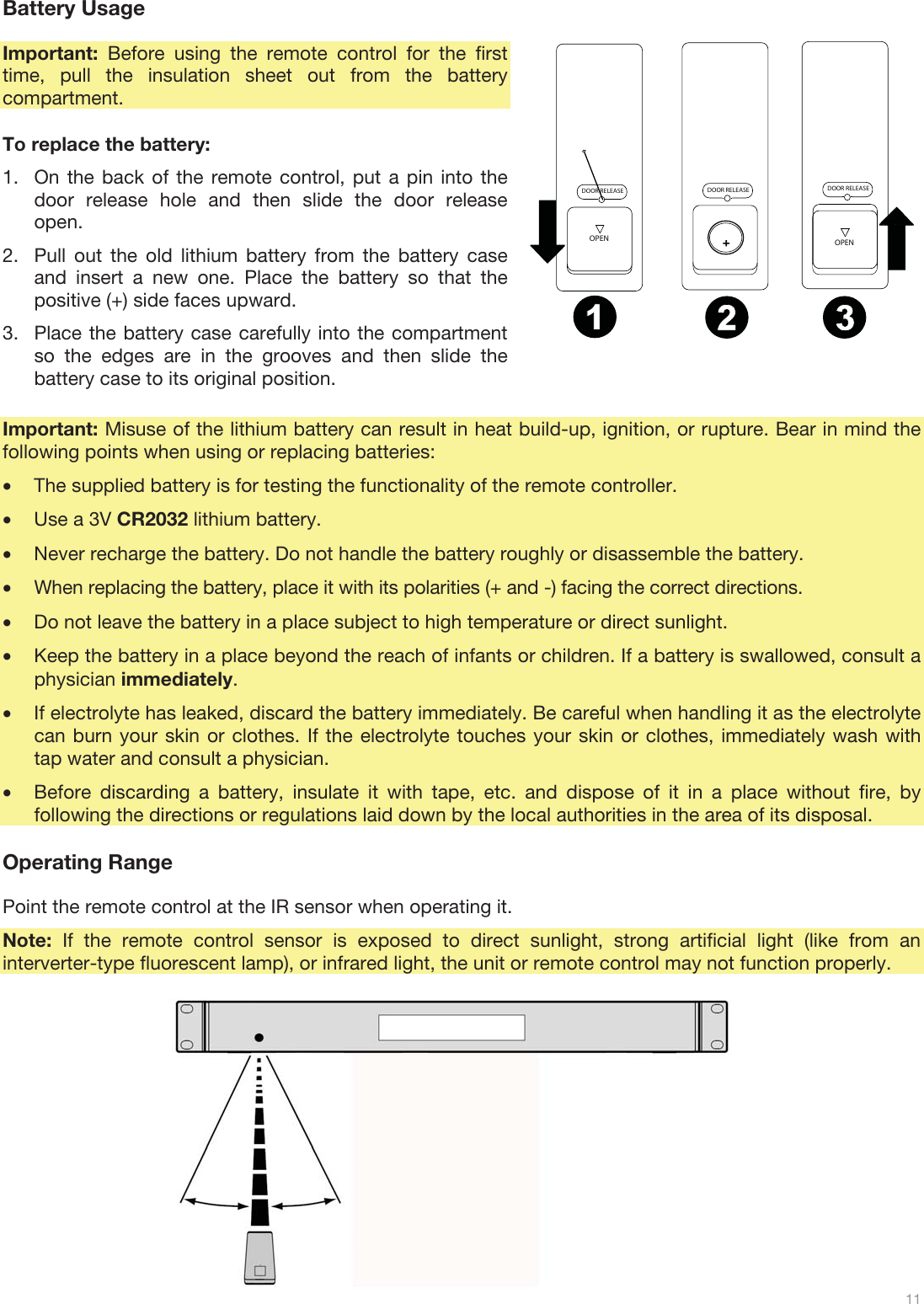  11   Battery Usage  Important:  Before using the remote control for the first time, pull the insulation sheet out from the battery compartment.  To replace the battery: 1.On the back of the remote control, put a pin into the door release hole and then slide the door release open. 2.Pull out the old lithium battery from the battery case and insert a new one. Place the battery so that the positive (+) side faces upward. 3.Place the battery case carefully into the compartment so the edges are in the grooves and then slide the battery case to its original position.  Important: Misuse of the lithium battery can result in heat build-up, ignition, or rupture. Bear in mind the following points when using or replacing batteries: •The supplied battery is for testing the functionality of the remote controller. •Use a 3V CR2032 lithium battery. •Never recharge the battery. Do not handle the battery roughly or disassemble the battery. •When replacing the battery, place it with its polarities (+ and -) facing the correct directions. •Do not leave the battery in a place subject to high temperature or direct sunlight. •Keep the battery in a place beyond the reach of infants or children. If a battery is swallowed, consult a physician immediately. •If electrolyte has leaked, discard the battery immediately. Be careful when handling it as the electrolyte can burn your skin or clothes. If the electrolyte touches your skin or clothes, immediately wash with tap water and consult a physician. •Before discarding a battery, insulate it with tape, etc. and dispose of it in a place without fire, by following the directions or regulations laid down by the local authorities in the area of its disposal.  Operating Range  Point the remote control at the IR sensor when operating it. Note: If the remote control sensor is exposed to direct sunlight, strong artificial light (like from an interverter-type fluorescent lamp), or infrared light, the unit or remote control may not function properly.              DOOR RELEASEOPENDOOR RELEASEOPEN+DOOR RELEASE12 3