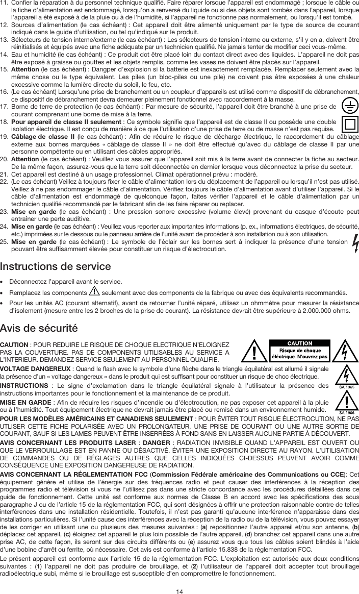   14 11. Confier la réparation à du personnel technique qualifié. Faire réparer lorsque l’appareil est endommagé ; lorsque le câble ou la fiche d’alimentation est endommagé, lorsqu’on a renversé du liquide ou si des objets sont tombés dans l’appareil, lorsque l’appareil a été exposé à de la pluie ou à de l’humidité, si l’appareil ne fonctionne pas normalement, ou lorsqu’il est tombé. 12. Sources d’alimentation (le cas échéant) : Cet appareil doit être alimenté uniquement par le type de source de courant indiqué dans le guide d’utilisation, ou tel qu’indiqué sur le produit. 13. Sélecteurs de tension interne/externe (le cas échéant) : Les sélecteurs de tension interne ou externe, s’il y en a, doivent être réinitialisés et équipés avec une fiche adéquate par un technicien qualifié. Ne jamais tenter de modifier ceci vous-même. 14. Eau et humidité (le cas échéant) : Ce produit dot être placé loin du contact direct avec des liquides. L’appareil ne doit pas être exposé à graisse ou gouttes et les objets remplis, comme les vases ne doivent être placés sur l’appareil. 15. Attention (le cas échéant) : Dangper d’explosion si la batterie est inexactement remplacée. Remplacer seulement avec la même chose ou le type équivalent. Les piles (un bloc-piles ou une pile) ne doivent pas être exposées à une chaleur excessive comme la lumière directe du soleil, le feu, etc. 16. (Le cas échéant) Lorsqu’une prise de branchement ou un coupleur d’appareils est utilisé comme dispositif de débranchement, ce dispositif de débranchement devra demeurer pleinement fonctionnel avec raccordement à la masse. 17. Borne de terre de protection (le cas échéant) : Par mesure de sécurité, l’appareil doit être branché à une prise de courant comprenant une borne de mise à la terre. 18. Pour appareil de classe II seulement : Ce symbole signifie que l’appareil est de classe II ou possède une double isolation électrique. Il est conçu de manière à ce que l’utilisation d’une prise de terre ou de masse n’est pas requise. 19. Câblage de classe II (le cas échéant) : Afin de réduire le risque de décharge électrique, le raccordement du câblage externe aux bornes marquées « câblage de classe II » ne doit être effectué qu’avec du câblage de classe II par une personne compétente ou en utilisant des câbles appropriés. 20. Attention (le cas échéant) : Veuillez vous assurer que l’appareil soit mis à la terre avant de connecter la fiche au secteur. De la même façon, assurez-vous que la terre soit déconnectée en dernier lorsque vous déconnectez la prise du secteur. 21. Cet appareil est destiné à un usage professionnel. Climat opérationnel prévu : modéré. 22. (Le cas échéant) Veillez à toujours fixer le câble d’alimentation lors du déplacement de l’appareil ou lorsqu’il n’est pas utilisé. Veillez à ne pas endommager le câble d’alimentation. Vérifiez toujours le câble d’alimentation avant d’utiliser l’appareil. Si le câble d’alimentation est endommagé de quelconque façon, faites vérifier l’appareil et le câble d’alimentation par un technicien qualifié recommandé par le fabricant afin de les faire réparer ou replacer. 23. Mise en garde (le cas échéant) : Une pression sonore excessive (volume élevé) provenant du casque d’écoute peut entraîner une perte auditive. 24. Mise en garde (le cas échéant) : Veuillez vous reporter aux importantes informations (p. ex., informations électriques, de sécurité, etc.) imprimées sur le dessous ou le panneau arrière de l’unité avant de procéder à son installation ou à son utilisation. 25. Mise en garde (le cas échéant) : Le symbole de l’éclair sur les bornes sert à indiquer la présence d’une tension pouvant être suffisamment élevée pour constituer un risque d’électrocution.  Instructions de service   • Déconnectez l’appareil avant le service. • Remplacez les components   seulement avec des components de la fabrique ou avec des équivalents recommandés.  • Pour les unités AC (courant alternatif), avant de retourner l’unité réparé, utilisez un ohmmètre pour mesurer la résistance d’isolement (mesure entre les 2 broches de la prise de courant). La résistance devrait être supérieure à 2.000.000 ohms.  Avis de sécurité  CAUTION : POUR REDUIRE LE RISQUE DE CHOQUE ELECTRIQUE N’ELOIGNEZ PAS LA COUVERTURE. PAS DE COMPONENTS UTILISABLES AU SERVICE A L’INTERIEUR. DEMANDEZ SERVICE SEULEMENT AU PERSONNEL QUALIFIE. VOLTAGE DANGEREUX : Quand le flash avec le symbole d’une flèche dans le triangle équilatéral est allumé il signale la présence d’un « voltage dangereux » dans le produit qui est suffisant pour constituer un risque de choc électrique. INSTRUCTIONS  : Le signe d’exclamation dans le triangle équilatéral signale à l’utilisateur la présence des instructions importantes pour le fonctionnement et la maintenance de ce produit. MISE EN GARDE : Afin de réduire les risques d’incendie ou d’électrocution, ne pas exposer cet appareil à la pluie ou à l’humidité. Tout équipement électrique ne devrait jamais être placé ou remisé dans un environnement humide. POUR LES MODÈLES AMÉRICAINS ET CANADIENS SEULEMENT : POUR ÉVITER TOUT RISQUE ÉLECTROCUTION, NE PAS UTLISER CETTE FICHE POLARISÉE AVEC UN PROLONGATEUR, UNE PRISE DE COURANT OU UNE AUTRE SORTIE DE COURANT, SAUF SI LES LAMES PEUVENT ÊTRE INSERRÉES À FOND SANS EN LAISSER AUCUNE PARTIE À DÉCOUVERT. AVIS CONCERNANT LES PRODUITS LASER : DANGER : RADIATION INVISIBLE QUAND L’APPAREIL EST OUVERT OU QUE LE VERROUILLAGE EST EN PANNE OU DÉSACTIVÉ. ÉVITER UNE EXPOSITION DIRECTE AU RAYON. L’UTILISATION DE COMMANDES OU DE RÉGLAGES AUTRES QUE CELLES INDIQUÉES CI-DESSUS PEUVENT AVOIR COMME CONSÉQUENCE UNE EXPOSITION DANGEREUSE DE RADIATION. AVIS CONCERNANT LA RÉGLEMENTATION FCC (Commission Fédérale américaine des Communications ou CCE): Cet équipement génère et utilise de l’énergie sur des fréquences radio et peut causer des interférences à la réception des programmes radio et télévision si vous ne l’utilisez pas dans une stricte concordance avec les procédures détaillées dans ce guide de fonctionnement. Cette unité est conforme aux normes de Classe B en accord avec les spécifications des sous paragraphe J ou de l’article 15 de la réglementation FCC, qui sont désignées à offrir une protection raisonnable contre de telles interférences dans une installation résidentielle. Toutefois, il n’est pas garanti qu’aucune interférence n’apparaisse dans des installations particulières. Si l’unité cause des interférences avec la réception de la radio ou de la télévision, vous pouvez essayer de les corriger en utilisant une ou plusieurs des mesures suivantes : (a) repositionnez l’autre appareil et/ou son antenne, (b) déplacez cet appareil, (c) éloignez cet appareil le plus loin possible de l’autre appareil, (d) branchez cet appareil dans une autre prise AC, de cette façon, ils seront sur des circuits différents ou (e) assurez vous que tous les câbles soient blindés à l’aide d’une bobine d’arrêt ou ferrite, où nécessaire. Cet avis est conforme à l’article 15.838 de la réglementation FCC. Le présent appareil est conforme aux l’article 15 de la réglementation FCC. L’exploitation est autorisée aux deux conditions suivantes : (1) l’appareil ne doit pas produire de brouillage, et (2) l’utilisateur de l’appareil doit accepter tout brouillage radioélectrique subi, même si le brouillage est susceptible d’en compromettre le fonctionnement. 