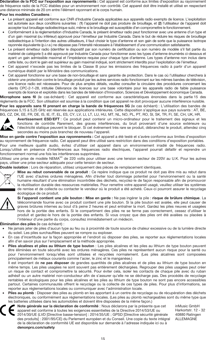   15 Déclaration de la FCC sur l’exposition aux rayonnements : Cet appareil est conforme aux limites d’exposition au rayonnement de fréquence radio de la FCC établies pour un environnement non contrôlé. Cet appareil doit être installé et utilisé en respectant une distance minimale de 20 cm entre l’élément rayonnant et le corps humain. Pour les modèles Canadiens : • Le présent appareil est conforme aux CNR d’Industrie Canada applicables aux appareils radio exempts de licence. L’exploitation est autorisée aux deux conditions suivantes : (1) l’appareil ne doit pas produire de brouillage, et (2) l’utilisateur de l’appareil doit accepter tout brouillage radioélectrique subi, même si le brouillage est susceptible d’en compromettre le fonctionnement. • Conformément à la réglementation d’Industrie Canada, le présent émetteur radio peut fonctionner avec une antenne d’un type et d’un gain maximal (ou inférieur) approuvé pour l’émetteur par Industrie Canada. Dans le but de réduire les risques de brouillage radioélectrique à l’intention des autres utilisateurs, il faut choisir le type d’antenne et son gain de sorte que la puissance isotrope rayonnée équivalente (p.i.r.e.) ne dépasse pas l’intensité nécessaire à l’établissement d’une communication satisfaisante. • Le présent émetteur radio (identifier le dispositif par son numéro de certification ou son numéro de modèle s’il fait partie du matériel de catégorie I) a été approuvé par Industrie Canada pour fonctionner avec les types d’antenne énumérés ci-dessous et ayant un gain admissible maximal et l’impédance requise pour chaque type d’antenne. Les types d’antenne non inclus dans cette liste, ou dont le gain est supérieur au gain maximal indiqué, sont strictement interdits pour l’exploitation de l’émetteur. • Cet appareil n’excede pas les limites de la Classe B pour les émissions des fréquences radio à partir d’un appareil numérique établit par le Ministère des communications. • Cet appareil fonctionne sur une base de non-brouillage et sans garantie de protection. Dans le cas où l’utilisateur cherchera à obtenir une protection contre le brouillage produit par les autres services radio fonctionnant sur les mêmes bandes de télévision, une licence radio est nécessaire. Pour de plus amples détails, veuillez consulter la circulaire des procédures concernant les clients CPC-2-1-28, intitulée Délivrance de licences sur une base volontaire pour les appareils radio de faible puissance exempts de licence et exploités dans les bandes de télévision d’Innovation, Sciences et Développement économique Canada. Microphone sans fil (le cas échéant) : Cet appareil est conforme aux caractéristiques énoncées dans la partie 15 des règlements de la FCC. Son utilisation est soumise à la condition que cet appareil ne doit provoquer aucune interférence nuisible. Pour les appareils sans fil prenant en charge la bande de fréquences 5G (le cas échéant) : L’utilisation des bandes de fréquences 5,15 à 5,25 GHz est réservée aux applications intérieures. Cette disposition s’applique aux pays suivants : AT, BE, BG, CZ, DK, EE, FR, DE, IS, IE, IT, EL, ES, CY, LV, LI, LT, LU, HU, MT, NL, NO, PL, PT, RO, SI, SK, TR, FI, SE, CH, UK, HR. Avertissement ESD/EFT : Ce produit peut contenir un micro-ordinateur pour le traitement des signaux et les fonctions de contrôle Rarement, des graves interférences, du bruit provenant d’une source extérieure ou l’électricité statique peuvent le bloquer. Si cet événement très rare se produit, débranchez le produit, attendez cinq secondes au moins puis branchez de nouveau l’appareil. Mise en garde contre l’exposition aux rayonnements : Cet appareil a été testé et s’avère conforme aux limites d’exposition au rayonnement de fréquence radio. Cet appareil peut être utilisé sans restriction dans des conditions d’exposition portables. Pour une meilleure qualité audio, évitez d’utiliser cet appareil dans un environnement irradié de fréquences radio. Lorsqu’utilisé en présence d’interférences aux fréquences radio électriques, l’appareil pourrait défaillir et reprendre un fonctionnement normal une fois les interférences supprimées. Utilisez une prise de modèle NEMAMD de 220 volts pour utiliser avec une tension secteur de 220V au U.K. Pour les autres pays, utliser une prise secteur adéquate pour cette tension de secteur. Double isolation : Lors de réparation, utilisez uniquement des pièces de remplacement identiques. Mise au rebut convenable de ce produit : Ce repère indique que ce produit ne doit pas être mis au rebut dans l’UE avec d’autres ordures ménagères. Afin d’éviter tout dommage potentiel pour l’environnement ou la santé humaine résultant d’une élimination incontrôlée des déchets, recyclez-le de façon responsable afin de promouvoir la réutilisation durable des ressources matérielles. Pour remettre votre appareil usagé, veuillez utiliser les systèmes de remise et de collecte ou contacter le vendeur où le produit a été acheté. Ceux-ci pourront assurer le recyclage écologique de ce produit. Si l’appareil contient une pile bouton : Mise en garde : Ne pas ingérer la pile : risque de brûlure chimique. La télécommande fournie avec ce produit contient une pile bouton. Si la pile bouton est avalée, elle peut causer de graves brûlures internes au bout d’à peine 2 heures et peut entraîner la mort. Gardez les piles neuves et usagées hors de la portée des enfants. Si le compartiment des piles ne se ferme pas correctement, cessez d’utiliser le produit et gardez-le hors de la portée des enfants. Si vous croyez que des piles ont été avalées ou placées à l’intérieur d’une partie du corps, consultez immédiatement un médecin. Élimination des piles (le cas échéant) : • Ne jamais jeter de piles d’aucun type au feu ou à proximité de toute source de chaleur excessive ou de la lumière directe du soleil. Les piles surchauffées peuvent se rompre ou exploser. • En cas d’incertitude sur la façon appropriée et l’endroit où disposer des piles, se reporter aux réglementations locales afin d’en savoir plus sur l’emplacement et la méthode appropriée. • Piles alcalines et piles au lithium de type bouton : Les piles alcalines et les piles au lithium de type bouton peuvent être éliminées en toute sécurité avec les ordures ménagères. Ces piles ne représentent aucun risque pour la santé ou pour l’environnement lorsqu’elles sont utilisées et recyclées normalement. (Les piles alcalines sont composées principalement de métaux courants comme l’acier, le zinc et le manganèse.) Il est important de ne pas disposer de grandes quantités de piles alcalines et de piles au lithium de type bouton en même temps. Les piles usagées ne sont souvent pas entièrement déchargées. Regrouper des piles usagées peut créer un risque de contact et compromettre la sécurité. Pour éviter cela, isoler les contacts de chaque pile avec du ruban adhésif ou un autre matériel non-conducteur afin de s’assurer qu’elle ne se décharge pas. Des procédés de recyclage rentables et écologiques pour les piles alcalines et les piles au lithium de type bouton ne sont pas encore accessibles partout. Certaines communautés offrent le recyclage ou la collecte de ces types de piles. Pour plus d’informations, se reporter aux réglementations locales ou communiquer avec l’administration locale. • Piles au plomb : Disposer des piles au plomb en les apportant à un centre de recyclage ou de récupération des déchets électroniques, ou conformément aux réglementations locales. (Les piles au plomb rechargeables sont du même type que les batteries utilisées dans les automobiles et doivent être disposées de la même façon.)  Note générale sur la déclaration de conformité : Nous déclarons par la présente que cet appareil est conforme à toutes les exigences essentielles de la Directive 2014/53/UE ou 2014/30/UE (LVD [Directive basse-tension] : 2014/35/UE ; GPSD [Directive sécurité générale des produits] : 2001/95/CE) du Parlement européen et du Conseil. Une copie du texte intégral de la déclaration de conformité UE est disponible sur demande à l’adresse indiquée ici ou à denonpro.com/safety inMusic GmbH Harkortstr. 12 - 32 40880 Ratingen ALLEMAGNE 