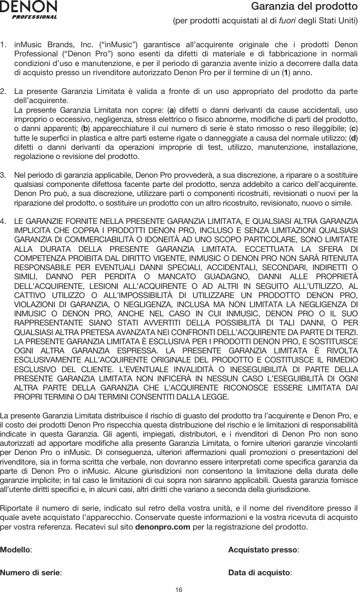   16 Garanzia del prodotto (per prodotti acquistati al di fuori degli Stati Uniti)   1. inMusic Brands, Inc. (“inMusic”) garantisce all’acquirente originale che i prodotti Denon Professional (“Denon Pro”) sono esenti da difetti di materiale e di fabbricazione in normali condizioni d’uso e manutenzione, e per il periodo di garanzia avente inizio a decorrere dalla data di acquisto presso un rivenditore autorizzato Denon Pro per il termine di un (1) anno.   2. La presente Garanzia Limitata è valida a fronte di un uso appropriato del prodotto da parte dell’acquirente.  La presente Garanzia Limitata non copre: (a) difetti o danni derivanti da cause accidentali, uso improprio o eccessivo, negligenza, stress elettrico o fisico abnorme, modifiche di parti del prodotto, o danni apparenti; (b) apparecchiature il cui numero di serie è stato rimosso o reso illeggibile; (c) tutte le superfici in plastica e altre parti esterne rigate o danneggiate a causa del normale utilizzo; (d) difetti o danni derivanti da operazioni improprie di test, utilizzo, manutenzione, installazione, regolazione o revisione del prodotto.  3. Nel periodo di garanzia applicabile, Denon Pro provvederà, a sua discrezione, a riparare o a sostituire qualsiasi componente difettosa facente parte del prodotto, senza addebito a carico dell’acquirente. Denon Pro può, a sua discrezione, utilizzare parti o componenti ricostruiti, revisionati o nuovi per la riparazione del prodotto, o sostituire un prodotto con un altro ricostruito, revisionato, nuovo o simile.  4. LE GARANZIE FORNITE NELLA PRESENTE GARANZIA LIMITATA, E QUALSIASI ALTRA GARANZIA IMPLICITA CHE COPRA I PRODOTTI DENON PRO, INCLUSO E SENZA LIMITAZIONI QUALSIASI GARANZIA DI COMMERCIABILITÀ O IDONEITÀ AD UNO SCOPO PARTICOLARE, SONO LIMITATE ALLA DURATA DELLA PRESENTE GARANZIA LIMITATA. ECCETTUATA LA SFERA DI COMPETENZA PROIBITA DAL DIRITTO VIGENTE, INMUSIC O DENON PRO NON SARÀ RITENUTA RESPONSABILE PER EVENTUALI DANNI SPECIALI, ACCIDENTALI, SECONDARI, INDIRETTI O SIMILI, DANNO PER PERDITA O MANCATO GUADAGNO, DANNI ALLE PROPRIETÀ DELL’ACQUIRENTE, LESIONI ALL’ACQUIRENTE O AD ALTRI IN SEGUITO ALL’UTILIZZO, AL CATTIVO UTILIZZO O ALL’IMPOSSIBILITÀ DI UTILIZZARE UN PRODOTTO DENON PRO, VIOLAZIONI DI GARANZIA, O NEGLIGENZA, INCLUSA MA NON LIMITATA LA NEGLIGENZA DI INMUSIC O DENON PRO, ANCHE NEL CASO IN CUI INMUSIC, DENON PRO O IL SUO RAPPRESENTANTE SIANO STATI AVVERTITI DELLA POSSIBILITÀ DI TALI DANNI, O PER QUALSIASI ALTRA PRETESA AVANZATA NEI CONFRONTI DELL’ACQUIRENTE DA PARTE DI TERZI. LA PRESENTE GARANZIA LIMITATA È ESCLUSIVA PER I PRODOTTI DENON PRO, E SOSTITUISCE OGNI ALTRA GARANZIA ESPRESSA. LA PRESENTE GARANZIA LIMITATA È RIVOLTA ESCLUSIVAMENTE ALL’ACQUIRENTE ORIGINALE DEL PRODOTTO E COSTITUISCE IL RIMEDIO ESCLUSIVO DEL CLIENTE. L’EVENTUALE INVALIDITÀ O INESEGUIBILITÀ DI PARTE DELLA PRESENTE GARANZIA LIMITATA NON INFICERÀ IN NESSUN CASO L’ESEGUIBILITÀ DI OGNI ALTRA PARTE DELLA GARANZIA CHE L’ACQUIRENTE RICONOSCE ESSERE LIMITATA DAI PROPRI TERMINI O DAI TERMINI CONSENTITI DALLA LEGGE.  La presente Garanzia Limitata distribuisce il rischio di guasto del prodotto tra l’acquirente e Denon Pro, e il costo dei prodotti Denon Pro rispecchia questa distribuzione del rischio e le limitazioni di responsabilità indicate in questa Garanzia. Gli agenti, impiegati, distributori, e i rivenditori di Denon Pro non sono autorizzati ad apportare modifiche alla presente Garanzia Limitata, o fornire ulteriori garanzie vincolanti per Denon Pro o inMusic. Di conseguenza, ulteriori affermazioni quali promozioni o presentazioni del rivenditore, sia in forma scritta che verbale, non dovranno essere interpretati come specifica garanzia da parte di Denon Pro o inMusic. Alcune giurisdizioni non consentono la limitazione della durata delle garanzie implicite; in tal caso le limitazioni di cui sopra non saranno applicabili. Questa garanzia fornisce all’utente diritti specifici e, in alcuni casi, altri diritti che variano a seconda della giurisdizione.  Riportate il numero di serie, indicato sul retro della vostra unità, e il nome del rivenditore presso il quale avete acquistato l’apparecchio. Conservate queste informazioni e la vostra ricevuta di acquisto per vostra referenza. Recatevi sul sito denonpro.com per la registrazione del prodotto.   Modello:      Acquistato presso:   Numero di serie:      Data di acquisto: 