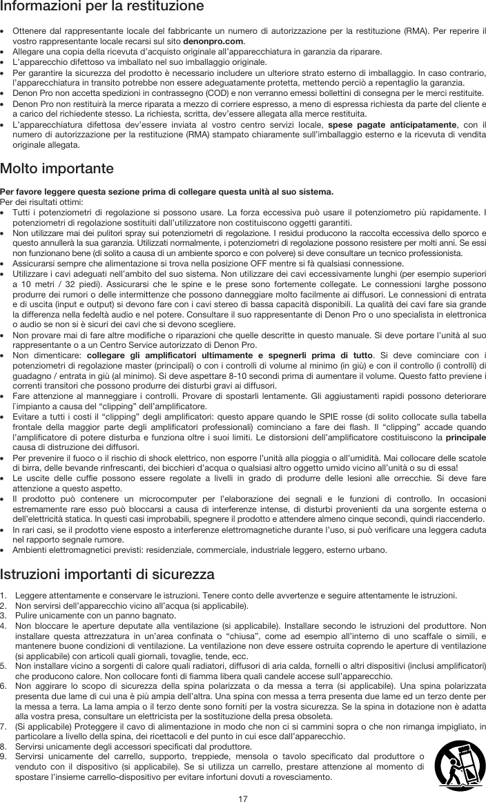   17 Informazioni per la restituzione  • Ottenere dal rappresentante locale del fabbricante un numero di autorizzazione per la restituzione (RMA). Per reperire il vostro rappresentante locale recarsi sul sito denonpro.com.  • Allegare una copia della ricevuta d’acquisto originale all’apparecchiatura in garanzia da riparare. • L’apparecchio difettoso va imballato nel suo imballaggio originale.  • Per garantire la sicurezza del prodotto è necessario includere un ulteriore strato esterno di imballaggio. In caso contrario, l’apparecchiatura in transito potrebbe non essere adeguatamente protetta, mettendo perciò a repentaglio la garanzia.  • Denon Pro non accetta spedizioni in contrassegno (COD) e non verranno emessi bollettini di consegna per le merci restituite.  • Denon Pro non restituirà la merce riparata a mezzo di corriere espresso, a meno di espressa richiesta da parte del cliente e a carico del richiedente stesso. La richiesta, scritta, dev’essere allegata alla merce restituita. • L’apparecchiatura difettosa dev’essere inviata al vostro centro servizi locale, spese pagate anticipatamente, con il numero di autorizzazione per la restituzione (RMA) stampato chiaramente sull’imballaggio esterno e la ricevuta di vendita originale allegata.  Molto importante  Per favore leggere questa sezione prima di collegare questa unità al suo sistema. Per dei risultati ottimi: • Tutti i potenziometri di regolazione si possono usare. La forza eccessiva può usare il potenziometro più rapidamente. I potenziometri di regolazione sostituiti dall’utilizzatore non costituiscono oggetti garantiti.  • Non utilizzare mai dei pulitori spray sui potenziometri di regolazione. I residui producono la raccolta eccessiva dello sporco e questo annullerà la sua garanzia. Utilizzati normalmente, i potenziometri di regolazione possono resistere per molti anni. Se essi non funzionano bene (di solito a causa di un ambiente sporco e con polvere) si deve consultare un tecnico professionista. • Assicurarsi sempre che alimentazione si trova nella posizione OFF mentre si fà qualsiasi connessione. • Utilizzare i cavi adeguati nell’ambito del suo sistema. Non utilizzare dei cavi eccessivamente lunghi (per esempio superiori a 10 metri / 32 piedi). Assicurarsi che le spine e le prese sono fortemente collegate. Le connessioni larghe possono produrre dei rumori o delle intermittenze che possono danneggiare molto facilmente ai diffusori. Le connessioni di entrata e di uscita (input e output) si devono fare con i cavi stereo di bassa capacità disponibili. La qualità dei cavi fare sia grande la differenza nella fedeltà audio e nel potere. Consultare il suo rappresentante di Denon Pro o uno specialista in elettronica o audio se non si è sicuri dei cavi che si devono scegliere. • Non provare mai di fare altre modifiche o riparazioni che quelle descritte in questo manuale. Si deve portare l’unità al suo rappresentante o a un Centro Service autorizzato di Denon Pro. • Non dimenticare: collegare gli amplificatori ultimamente e spegnerli prima di tutto. Si deve cominciare con i potenziometri di regolazione master (principali) o con i controlli di volume al minimo (in giù) e con il controllo (i controlli) di guadagno / entrata in giù (al minimo). Si deve aspettare 8-10 secondi prima di aumentare il volume. Questo fatto previene i correnti transitori che possono produrre dei disturbi gravi ai diffusori. • Fare attenzione al manneggiare i controlli. Provare di spostarli lentamente. Gli aggiustamenti rapidi possono deteriorare l`impianto a causa del “clipping” dell’amplificatore. • Evitare a tutti i costi il “clipping” degli amplificatori: questo appare quando le SPIE rosse (di solito collocate sulla tabella frontale della maggior parte degli amplificatori professionali) cominciano a fare dei flash. Il “clipping” accade quando l’amplificatore di potere disturba e funziona oltre i suoi limiti. Le distorsioni dell’amplificatore costituiscono la principale causa di distruzione dei diffusori. • Per prevenire il fuoco o il rischio di shock elettrico, non esporre l’unità alla pioggia o all’umidità. Mai collocare delle scatole di birra, delle bevande rinfrescanti, dei bicchieri d’acqua o qualsiasi altro oggetto umido vicino all’unità o su di essa! • Le uscite delle cuffie possono essere regolate a livelli in grado di produrre delle lesioni alle orrecchie. Si deve fare attenzione a questo aspetto. • Il prodotto può contenere un microcomputer per l’elaborazione dei segnali e le funzioni di controllo. In occasioni estremamente rare esso può bloccarsi a causa di interferenze intense, di disturbi provenienti da una sorgente esterna o dell’elettricità statica. In questi casi improbabili, spegnere il prodotto e attendere almeno cinque secondi, quindi riaccenderlo. • In rari casi, se il prodotto viene esposto a interferenze elettromagnetiche durante l’uso, si può verificare una leggera caduta nel rapporto segnale rumore.  • Ambienti elettromagnetici previsti: residenziale, commerciale, industriale leggero, esterno urbano.  Istruzioni importanti di sicurezza  1. Leggere attentamente e conservare le istruzioni. Tenere conto delle avvertenze e seguire attentamente le istruzioni. 2. Non servirsi dell’apparecchio vicino all’acqua (si applicabile). 3. Pulire unicamente con un panno bagnato. 4. Non bloccare le aperture deputate alla ventilazione (si applicabile). Installare secondo le istruzioni del produttore. Non installare questa attrezzatura in un’area confinata o “chiusa”, come ad esempio all’interno di uno scaffale o simili, e mantenere buone condizioni di ventilazione. La ventilazione non deve essere ostruita coprendo le aperture di ventilazione (si applicabile) con articoli quali giornali, tovaglie, tende, ecc. 5. Non installare vicino a sorgenti di calore quali radiatori, diffusori di aria calda, fornelli o altri dispositivi (inclusi amplificatori) che producono calore. Non collocare fonti di fiamma libera quali candele accese sull’apparecchio. 6. Non aggirare lo scopo di sicurezza della spina polarizzata o da messa a terra (si applicabile). Una spina polarizzata presenta due lame di cui una è più ampia dell’altra. Una spina con messa a terra presenta due lame ed un terzo dente per la messa a terra. La lama ampia o il terzo dente sono forniti per la vostra sicurezza. Se la spina in dotazione non è adatta alla vostra presa, consultare un elettricista per la sostituzione della presa obsoleta.  7. (Si applicabile) Proteggere il cavo di alimentazione in modo che non ci si cammini sopra o che non rimanga impigliato, in particolare a livello della spina, dei ricettacoli e del punto in cui esce dall’apparecchio. 8. Servirsi unicamente degli accessori specificati dal produttore. 9. Servirsi unicamente del carrello, supporto, treppiede, mensola o tavolo specificato dal produttore o venduto con il dispositivo (si applicabile). Se si utilizza un carrello, prestare attenzione al momento di spostare l’insieme carrello-dispositivo per evitare infortuni dovuti a rovesciamento. 