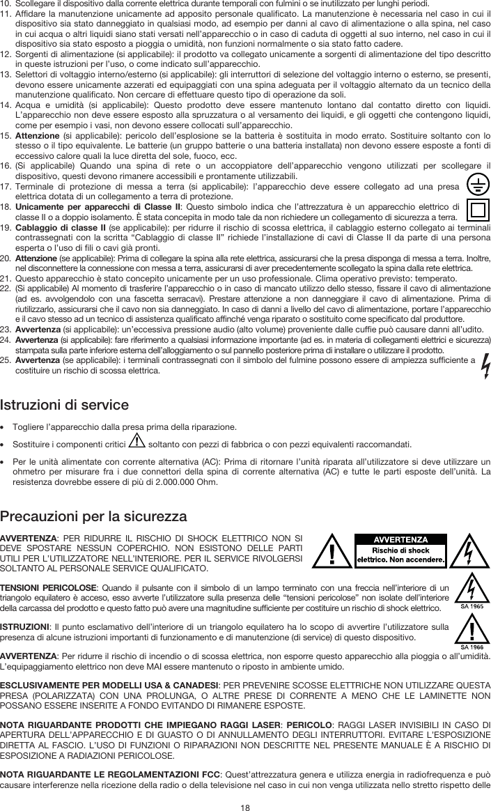   18 10. Scollegare il dispositivo dalla corrente elettrica durante temporali con fulmini o se inutilizzato per lunghi periodi. 11. Affidare la manutenzione unicamente ad apposito personale qualificato. La manutenzione è necessaria nel caso in cui il dispositivo sia stato danneggiato in qualsiasi modo, ad esempio per danni al cavo di alimentazione o alla spina, nel caso in cui acqua o altri liquidi siano stati versati nell’apparecchio o in caso di caduta di oggetti al suo interno, nel caso in cui il dispositivo sia stato esposto a pioggia o umidità, non funzioni normalmente o sia stato fatto cadere. 12. Sorgenti di alimentazione (si applicabile): il prodotto va collegato unicamente a sorgenti di alimentazione del tipo descritto in queste istruzioni per l’uso, o come indicato sull’apparecchio. 13. Selettori di voltaggio interno/esterno (si applicabile): gli interruttori di selezione del voltaggio interno o esterno, se presenti, devono essere unicamente azzerati ed equipaggiati con una spina adeguata per il voltaggio alternato da un tecnico della manutenzione qualificato. Non cercare di effettuare questo tipo di operazione da soli. 14. Acqua e umidità (si applicabile): Questo prodotto deve essere mantenuto lontano dal contatto diretto con liquidi. L’apparecchio non deve essere esposto alla spruzzatura o al versamento dei liquidi, e gli oggetti che contengono liquidi, come per esempio i vasi, non devono essere collocati sull’apparecchio. 15. Attenzione (si applicabile): pericolo dell’esplosione se la batteria è sostituita in modo errato. Sostituire soltanto con lo stesso o il tipo equivalente. Le batterie (un gruppo batterie o una batteria installata) non devono essere esposte a fonti di eccessivo calore quali la luce diretta del sole, fuoco, ecc. 16. (Si applicabile) Quando una spina di rete o un accoppiatore dell’apparecchio vengono utilizzati per scollegare il dispositivo, questi devono rimanere accessibili e prontamente utilizzabili. 17. Terminale di protezione di messa a terra (si applicabile): l’apparecchio deve essere collegato ad una presa elettrica dotata di un collegamento a terra di protezione. 18. Unicamente per apparecchi di Classe II: Questo simbolo indica che l’attrezzatura è un apparecchio elettrico di classe II o a doppio isolamento. È stata concepita in modo tale da non richiedere un collegamento di sicurezza a terra. 19. Cablaggio di classe II (se applicabile): per ridurre il rischio di scossa elettrica, il cablaggio esterno collegato ai terminali contrassegnati con la scritta “Cablaggio di classe II” richiede l’installazione di cavi di Classe II da parte di una persona esperta o l’uso di fili o cavi già pronti. 20. Attenzione (se applicabile): Prima di collegare la spina alla rete elettrica, assicurarsi che la presa disponga di messa a terra. Inoltre, nel disconnettere la connessione con messa a terra, assicurarsi di aver precedentemente scollegato la spina dalla rete elettrica. 21. Questo apparecchio è stato concepito unicamente per un uso professionale. Clima operativo previsto: temperato. 22. (Si applicabile) Al momento di trasferire l’apparecchio o in caso di mancato utilizzo dello stesso, fissare il cavo di alimentazione (ad es. avvolgendolo con una fascetta serracavi). Prestare attenzione a non danneggiare il cavo di alimentazione. Prima di riutilizzarlo, assicurarsi che il cavo non sia danneggiato. In caso di danni a livello del cavo di alimentazione, portare l’apparecchio e il cavo stesso ad un tecnico di assistenza qualificato affinché venga riparato o sostituito come specificato dal produttore. 23. Avvertenza (si applicabile): un’eccessiva pressione audio (alto volume) proveniente dalle cuffie può causare danni all’udito. 24. Avvertenza (si applicabile): fare riferimento a qualsiasi informazione importante (ad es. in materia di collegamenti elettrici e sicurezza) stampata sulla parte inferiore esterna dell’alloggiamento o sul pannello posteriore prima di installare o utilizzare il prodotto. 25. Avvertenza (se applicabile): i terminali contrassegnati con il simbolo del fulmine possono essere di ampiezza sufficiente a costituire un rischio di scossa elettrica.   Istruzioni di service  • Togliere l’apparecchio dalla presa prima della riparazione.  • Sostituire i componenti critici   soltanto con pezzi di fabbrica o con pezzi equivalenti raccomandati.  • Per le unità alimentate con corrente alternativa (AC): Prima di ritornare l’unità riparata all’utilizzatore si deve utilizzare un ohmetro per misurare fra i due connettori della spina di corrente alternativa (AC) e tutte le parti esposte dell’unità. La resistenza dovrebbe essere di più di 2.000.000 Ohm.   Precauzioni per la sicurezza  AVVERTENZA: PER RIDURRE IL RISCHIO DI SHOCK ELETTRICO NON SI DEVE SPOSTARE NESSUN COPERCHIO. NON ESISTONO DELLE PARTI UTILI PER L’UTILIZZATORE NELL’INTERIORE. PER IL SERVICE RIVOLGERSI SOLTANTO AL PERSONALE SERVICE QUALIFICATO. TENSIONI PERICOLOSE: Quando il pulsante con il simbolo di un lampo terminato con una freccia nell’interiore di un triangolo equilatero è acceso, esso avverte l’utilizzatore sulla presenza delle “tensioni pericolose” non isolate dell’interiore della carcassa del prodotto e questo fatto può avere una magnitudine sufficiente per costituire un rischio di shock elettrico. ISTRUZIONI: Il punto esclamativo dell’interiore di un triangolo equilatero ha lo scopo di avvertire l’utilizzatore sulla presenza di alcune istruzioni importanti di funzionamento e di manutenzione (di service) di questo dispositivo. AVVERTENZA: Per ridurre il rischio di incendio o di scossa elettrica, non esporre questo apparecchio alla pioggia o all’umidità. L’equipaggiamento elettrico non deve MAI essere mantenuto o riposto in ambiente umido. ESCLUSIVAMENTE PER MODELLI USA &amp; CANADESI: PER PREVENIRE SCOSSE ELETTRICHE NON UTILIZZARE QUESTA PRESA (POLARIZZATA) CON UNA PROLUNGA, O ALTRE PRESE DI CORRENTE A MENO CHE LE LAMINETTE NON POSSANO ESSERE INSERITE A FONDO EVITANDO DI RIMANERE ESPOSTE. NOTA RIGUARDANTE PRODOTTI CHE IMPIEGANO RAGGI LASER: PERICOLO: RAGGI LASER INVISIBILI IN CASO DI APERTURA DELL’APPARECCHIO E DI GUASTO O DI ANNULLAMENTO DEGLI INTERRUTTORI. EVITARE L’ESPOSIZIONE DIRETTA AL FASCIO. L’USO DI FUNZIONI O RIPARAZIONI NON DESCRITTE NEL PRESENTE MANUALE È A RISCHIO DI ESPOSIZIONE A RADIAZIONI PERICOLOSE. NOTA RIGUARDANTE LE REGOLAMENTAZIONI FCC: Quest’attrezzatura genera e utilizza energia in radiofrequenza e può causare interferenze nella ricezione della radio o della televisione nel caso in cui non venga utilizzata nello stretto rispetto delle 