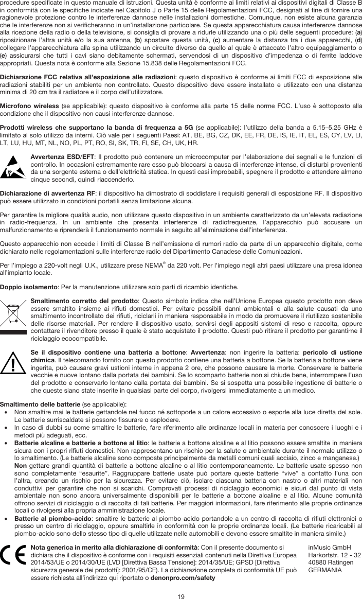   19 procedure specificate in questo manuale di istruzioni. Questa unità è conforme ai limiti relativi ai dispositivi digitali di Classe B in conformità con le specifiche indicate nel Capitolo J o Parte 15 delle Regolamentazioni FCC, designati al fine di fornire una ragionevole protezione contro le interferenze dannose nelle installazioni domestiche. Comunque, non esiste alcuna garanzia che le interferenze non si verificheranno in un’installazione particolare. Se questa apparecchiatura causa interferenze dannose alla ricezione della radio o della televisione, si consiglia di provare a ridurle utilizzando una o più delle seguenti procedure: (a) riposizionare l’altra unità e/o la sua antenna, (b) spostare questa unità, (c) aumentare la distanza tra i due apparecchi, (d) collegare l’apparecchiatura alla spina utilizzando un circuito diverso da quello al quale è attaccato l’altro equipaggiamento o (e) assicurarsi che tutti i cavi siano debitamente schermati, servendosi di un dispositivo d’impedenza o di ferrite laddove appropriati. Questa nota è conforme alla Sezione 15.838 delle Regolamentazioni FCC. Dichiarazione FCC relativa all’esposizione alle radiazioni: questo dispositivo è conforme ai limiti FCC di esposizione alle radiazioni stabiliti per un ambiente non controllato. Questo dispositivo deve essere installato e utilizzato con una distanza minima di 20 cm tra il radiatore e il corpo dell’utilizzatore. Microfono wireless (se applicabile): questo dispositivo è conforme alla parte 15 delle norme FCC. L’uso è sottoposto alla condizione che il dispositivo non causi interferenze dannose. Prodotti wireless che supportano la banda di frequenza a 5G (se applicabile): l’utilizzo della banda a 5.15–5.25 GHz è limitato al solo utilizzo da interni. Ciò vale per i seguenti Paesi: AT, BE, BG, CZ, DK, EE, FR, DE, IS, IE, IT, EL, ES, CY, LV, LI, LT, LU, HU, MT, NL, NO, PL, PT, RO, SI, SK, TR, FI, SE, CH, UK, HR. Avvertenza ESD/EFT: Il prodotto può contenere un microcomputer per l’elaborazione dei segnali e le funzioni di controllo. In occasioni estremamente rare esso può bloccarsi a causa di interferenze intense, di disturbi provenienti da una sorgente esterna o dell’elettricità statica. In questi casi improbabili, spegnere il prodotto e attendere almeno cinque secondi, quindi riaccenderlo. Dichiarazione di avvertenza RF: il dispositivo ha dimostrato di soddisfare i requisiti generali di esposizione RF. Il dispositivo può essere utilizzato in condizioni portatili senza limitazione alcuna. Per garantire la migliore qualità audio, non utilizzare questo dispositivo in un ambiente caratterizzato da un’elevata radiazione in radio-frequenza. In un ambiente che presenta interferenze di radiofrequenze, l’apparecchio può accusare un malfunzionamento e riprenderà il funzionamento normale in seguito all’eliminazione dell’interferenza. Questo apparecchio non eccede i limiti di Classe B nell’emissione di rumori radio da parte di un apparecchio digitale, come dichiarato nelle regolamentazioni sulle interferenze radio del Dipartimento Canadese delle Comunicazioni. Per l’impiego a 220-volt negli U.K., utilizzare prese NEMA® da 220 volt. Per l’impiego negli altri paesi utilizzare una presa idonea all’impianto locale. Doppio isolamento: Per la manutenzione utilizzare solo parti di ricambio identiche. Smaltimento corretto del prodotto: Questo simbolo indica che nell’Unione Europea questo prodotto non deve essere smaltito insieme ai rifiuti domestici. Per evitare possibili danni ambientali o alla salute causati da uno smaltimento incontrollato dei rifiuti, riciclarli in maniera responsabile in modo da promuovere il riutilizzo sostenibile delle risorse materiali. Per rendere il dispositivo usato, servirsi degli appositi sistemi di reso e raccolta, oppure contattare il rivenditore presso il quale è stato acquistato il prodotto. Questi può ritirare il prodotto per garantirne il riciclaggio ecocompatibile. Se il dispositivo contiene una batteria a bottone:  Avvertenza: non ingerire la batteria: pericolo di ustione chimica. Il telecomando fornito con questo prodotto contiene una batteria a bottone. Se la batteria a bottone viene ingerita, può causare gravi ustioni interne in appena 2 ore, che possono causare la morte. Conservare le batterie vecchie e nuove lontano dalla portata dei bambini. Se lo scomparto batterie non si chiude bene, interrompere l’uso del prodotto e conservarlo lontano dalla portata dei bambini. Se si sospetta una possibile ingestione di batterie o che queste siano state inserite in qualsiasi parte del corpo, rivolgersi immediatamente a un medico. Smaltimento delle batterie (se applicabile): • Non smaltire mai le batterie gettandole nel fuoco né sottoporle a un calore eccessivo o esporle alla luce diretta del sole. Le batterie surriscaldate si possono fissurare o esplodere. • In caso di dubbi su come smaltire le batterie, fare riferimento alle ordinanze locali in materia per conoscere i luoghi e i metodi più adeguati, ecc. • Batterie alcaline e batterie a bottone al litio: le batterie a bottone alcaline e al litio possono essere smaltite in maniera sicura con i propri rifiuti domestici. Non rappresentano un rischio per la salute o ambientale durante il normale utilizzo o lo smaltimento. (Le batterie alcaline sono composte principalmente da metalli comuni quali acciaio, zinco e manganese.) Non gettare grandi quantità di batterie a bottone alcaline o al litio contemporaneamente. Le batterie usate spesso non sono completamente “esaurite”. Raggruppare batterie usate può portare queste batterie “vive” a contatto l’una con l’altra, creando un rischio per la sicurezza. Per evitare ciò, isolare ciascuna batteria con nastro o altri materiali non conduttivi per garantire che non si scarichi. Comprovati processi di riciclaggio economici e sicuri dal punto di vista ambientale non sono ancora universalmente disponibili per le batterie a bottone alcaline e al litio. Alcune comunità offrono servizi di riciclaggio o di raccolta di tali batterie. Per maggiori informazioni, fare riferimento alle proprie ordinanze locali o rivolgersi alla propria amministrazione locale. • Batterie al piombo-acido: smaltire le batterie al piombo-acido portandole a un centro di raccolta di rifiuti elettronici o presso un centro di riciclaggio, oppure smaltirle in conformità con le proprie ordinanze locali. (Le batterie ricaricabili al piombo-acido sono dello stesso tipo di quelle utilizzate nelle automobili e devono essere smaltite in maniera simile.)  Nota generica in merito alla dichiarazione di conformità: Con il presente documento si dichiara che il dispositivo è conforme con i requisiti essenziali contenuti nella Direttiva Europea 2014/53/UE o 2014/30/UE (LVD [Direttiva Bassa Tensione]: 2014/35/UE; GPSD [Direttiva sicurezza generale dei prodotti]: 2001/95/CE). La dichiarazione completa di conformità UE può essere richiesta all’indirizzo qui riportato o denonpro.com/safety inMusic GmbH Harkortstr. 12 - 32 40880 Ratingen GERMANIA 