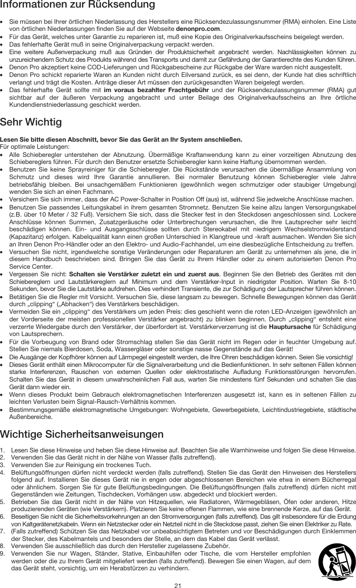   21 Informationen zur Rücksendung  • Sie müssen bei Ihrer örtlichen Niederlassung des Herstellers eine Rücksendezulassungsnummer (RMA) einholen. Eine Liste von örtlichen Niederlassungen finden Sie auf der Webseite denonpro.com.  • Für das Gerät, welches unter Garantie zu reparieren ist, muß eine Kopie des Originalverkaufsscheins beigelegt werden. • Das fehlerhafte Gerät muß in seine Originalverpackung verpackt werden.  • Eine weitere Außenverpackung muß aus Gründen der Produktsicherheit angebracht werden. Nachlässigkeiten können zu unzureichendem Schutz des Produkts während des Transports und damit zur Gefährdung der Garantierechte des Kunden führen.  • Denon Pro akzeptiert keine COD-Lieferungen und Rückgabescheine zur Rückgabe der Ware warden nicht ausgestellt.  • Denon Pro schickt reparierte Waren an Kunden nicht durch Eilversand zurück, es sei denn, der Kunde hat dies schriftlich verlangt und trägt die Kosten. Anträge dieser Art müssen den zurückgesandten Waren beigelegt werden. • Das fehlerhafte Gerät sollte mit im voraus bezahlter Frachtgebühr und der Rücksendezulassungsnummer (RMA) gut sichtbar auf der äußeren Verpackung angebracht und unter Beilage des Originalverkaufsscheins an Ihre örtliche Kundendienstniederlassung geschickt werden.  Sehr Wichtig  Lesen Sie bitte diesen Abschnitt, bevor Sie das Gerät an Ihr System anschließen. Für optimale Leistungen: • Alle Schieberegler unterstehen der Abnutzung. Übermäßige Kraftanwendung kann zu einer vorzeitigen Abnutzung des Schiebereglers führen. Für durch den Benutzer ersetzte Schieberegler kann keine Haftung übernommen werden.  • Benutzen Sie keine Sprayreiniger für die Schieberegler. Die Rückstände verursachen die übermäßige Ansammlung von Schmutz und dieses wird Ihre Garantie annullieren. Bei normaler Benutzung können Schieberegler viele Jahre betriebsfähig bleiben. Bei unsachgemäßem Funktionieren (gewöhnlich wegen schmutziger oder staubiger Umgebung) wenden Sie sich an einen Fachmann. • Versichern Sie sich immer, dass der AC Power-Schalter in Position Off (aus) ist, während Sie jedwelche Anschlüsse machen. • Benutzen Sie passendes Leitungskabel in ihrem gesamten Stromnetz. Benutzen Sie keine allzu langen Versorgungskabel (z.B. über 10 Meter / 32 Fuß). Versichern Sie sich, dass die Stecker fest in den Steckdosen angeschlossen sind. Lockere Anschlüsse können Summen, Zusatzgeräusche oder Unterbrechungen verursachen, die Ihre Lautsprecher sehr leicht beschädigen können. Ein- und Ausgangsschlüsse sollten durch Stereokabel mit niedrigem Wechselstromwiderstand (Kapazitanz) erfolgen. Kabelqualität kann einen großen Unterschied in Klangtreue und -kraft ausmachen. Wenden Sie sich an Ihren Denon Pro-Händler oder an den Elektro- und Audio-Fachhandel, um eine diesbezügliche Entscheidung zu treffen.  • Versuchen Sie nicht, irgendwelche sonstige Veränderungen oder Reparaturen am Gerät zu unternehmen als jene, die in diesem Handbuch beschrieben sind. Bringen Sie das Gerät zu Ihrem Händler oder zu einem autorisierten Denon Pro Service Center. • Vergessen Sie nicht: Schalten sie Verstärker zuletzt ein und zuerst aus. Beginnen Sie den Betrieb des Gerätes mit den Schiebereglern und Lautstärkereglern auf Minimum und dem Verstärker-Input in niedrigster Position. Warten Sie 8-10 Sekunden, bevor Sie die Lautstärke aufdrehen. Dies verhindert Transiente, die zur Schädigung der Lautsprecher führen können. • Betätigen Sie die Regler mit Vorsicht. Versuchen Sie, diese langsam zu bewegen. Schnelle Bewegungen können das Gerät durch „clipping“ („Abhacken“) des Verstärkers beschädigen. • Vermeiden Sie ein „clipping“ des Verstärkers um jeden Preis: dies geschieht wenn die roten LED-Anzeigen (gewöhnlich an der Vorderseite der meisten professionellen Verstärker angebracht) zu blinken beginnen. Durch „clipping“ entsteht eine verzerrte Wiedergabe durch den Verstärker, der überfordert ist. Verstärkerverzerrung ist die Hauptursache für Schädigung von Lautsprechern. • Für die Vorbeugung von Brand oder Stromschlag stellen Sie das Gerät nicht im Regen oder in feuchter Umgebung auf. Stellen Sie niemals Bierdosen, Soda, Wassergläser oder sonstige nasse Gegenstände auf das Gerät! • Die Ausgänge der Kopfhörer können auf Lärmpegel eingestellt werden, die Ihre Ohren beschädigen können. Seien Sie vorsichtig! • Dieses Gerät enthält einen Mikrocomputer für die Signalverarbeitung und die Bedienfunktionen. In sehr seltenen Fällen können starke Interferenzen, Rauschen von externen Quellen oder elektrostatische Aufladung Funktionsstörungen hervorrufen. Schalten Sie das Gerät in diesem unwahrscheinlichen Fall aus, warten Sie mindestens fünf Sekunden und schalten Sie das Gerät dann wieder ein. • Wenn dieses Produkt beim Gebrauch elektromagnetischen Interferenzen ausgesetzt ist, kann es in seltenen Fällen zu leichten Verlusten beim Signal-Rausch-Verhältnis kommen. • Bestimmungsgemäße elektromagnetische Umgebungen: Wohngebiete, Gewerbegebiete, Leichtindustriegebiete, städtische Außenbereiche.  Wichtige Sicherheitsanweisungen  1. Lesen Sie diese Hinweise und heben Sie diese Hinweise auf. Beachten Sie alle Warnhinweise und folgen Sie diese Hinweise. 2. Verwenden Sie das Gerät nicht in der Nähe von Wasser (falls zutreffend). 3. Verwenden Sie zur Reinigung ein trockenes Tuch.  4. Belüftungsöffnungen dürfen nicht verdeckt werden (falls zutreffend). Stellen Sie das Gerät den Hinweisen des Herstellers folgend auf. Installieren Sie dieses Gerät nie in engen oder abgeschlossenen Bereichen wie etwa in einem Bücherregal oder ähnlichem. Sorgen Sie für gute Belüftungsbedingungen. Die Belüftungsöffnungen (falls zutreffend) dürfen nicht mit Gegenständen wie Zeitungen, Tischdecken, Vorhängen usw. abgedeckt und blockiert werden. 5. Betrieben Sie das Gerät nicht in der Nähe von Hitzequellen, wie Radiatoren, Wärmegebläsen, Öfen oder anderen, Hitze produzierenden Geräten (wie Verstärkern). Platzieren Sie keine offenen Flammen, wie eine brennende Kerze, auf das Gerät. 6. Beseitigen Sie nicht die Sicherheitsvorkehrungen an den Stromversorgungen (falls zutreffend). Das gilt insbesondere für die Erdung von Kaltgerätenetzkabeln. Wenn ein Netzstecker oder ein Netzteil nicht in die Steckdose passt, ziehen Sie einen Elektriker zu Rate.  7. (Falls zutreffend) Schützen Sie das Netzkabel vor unbeabsichtigtem Betreten und vor Beschädigungen durch Einklemmen der Stecker, des Kabelmantels und besonders der Stelle, an dem das Kabel das Gerät verlässt.  8. Verwenden Sie ausschließlich das durch den Hersteller zugelassene Zubehör.  9. Verwenden Sie nur Wagen, Ständer, Stative, Einbauhilfen oder Tische, die vom Hersteller empfohlen werden oder die zu Ihrem Gerät mitgeliefert werden (falls zutreffend). Bewegen Sie einen Wagen, auf dem das Gerät steht, vorsichtig, um ein Herabstürzen zu verhindern.  