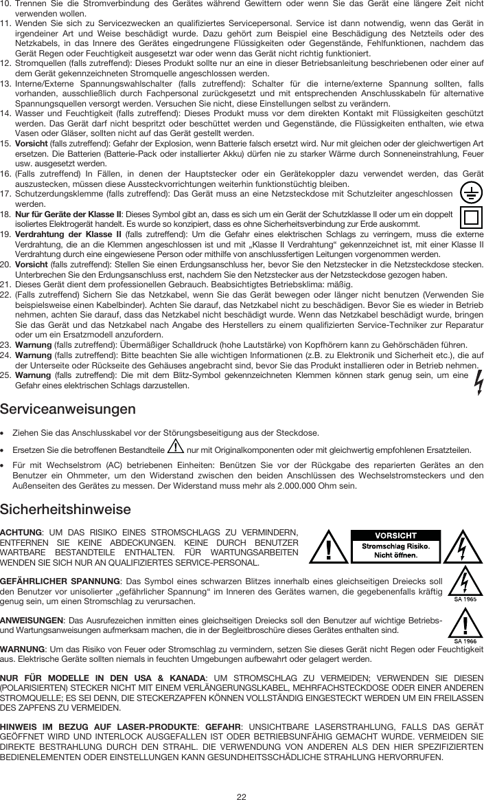   22 10. Trennen Sie die Stromverbindung des Gerätes während Gewittern oder wenn Sie das Gerät eine längere Zeit nicht verwenden wollen.  11. Wenden Sie sich zu Servicezwecken an qualifiziertes Servicepersonal. Service ist dann notwendig, wenn das Gerät in irgendeiner Art und Weise beschädigt wurde. Dazu gehört zum Beispiel eine Beschädigung des Netzteils oder des Netzkabels, in das Innere des Gerätes eingedrungene Flüssigkeiten oder Gegenstände, Fehlfunktionen, nachdem das Gerät Regen oder Feuchtigkeit ausgesetzt war oder wenn das Gerät nicht richtig funktioniert.  12. Stromquellen (falls zutreffend): Dieses Produkt sollte nur an eine in dieser Betriebsanleitung beschriebenen oder einer auf dem Gerät gekennzeichneten Stromquelle angeschlossen werden. 13. Interne/Externe Spannungswahlschalter (falls zutreffend): Schalter für die interne/externe Spannung sollten, falls vorhanden, ausschließlich durch Fachpersonal zurückgesetzt und mit entsprechenden Anschlusskabeln für alternative Spannungsquellen versorgt werden. Versuchen Sie nicht, diese Einstellungen selbst zu verändern. 14. Wasser und Feuchtigkeit (falls zutreffend): Dieses Produkt muss vor dem direkten Kontakt mit Flüssigkeiten geschützt werden. Das Gerät darf nicht bespritzt oder beschüttet werden und Gegenstände, die Flüssigkeiten enthalten, wie etwa Vasen oder Gläser, sollten nicht auf das Gerät gestellt werden. 15. Vorsicht (falls zutreffend): Gefahr der Explosion, wenn Batterie falsch ersetzt wird. Nur mit gleichen oder der gleichwertigen Art ersetzen. Die Batterien (Batterie-Pack oder installierter Akku) dürfen nie zu starker Wärme durch Sonneneinstrahlung, Feuer usw. ausgesetzt werden. 16. (Falls zutreffend) In Fällen, in denen der Hauptstecker oder ein Gerätekoppler dazu verwendet werden, das Gerät auszustecken, müssen diese Aussteckvorrichtungen weiterhin funktionstüchtig bleiben.  17. Schutzerdungsklemme (falls zutreffend): Das Gerät muss an eine Netzsteckdose mit Schutzleiter angeschlossen werden. 18. Nur für Geräte der Klasse II: Dieses Symbol gibt an, dass es sich um ein Gerät der Schutzklasse II oder um ein doppelt isoliertes Elektrogerät handelt. Es wurde so konzipiert, dass es ohne Sicherheitsverbindung zur Erde auskommt. 19. Verdrahtung der Klasse II (falls zutreffend): Um die Gefahr eines elektrischen Schlags zu verringern, muss die externe Verdrahtung, die an die Klemmen angeschlossen ist und mit „Klasse II Verdrahtung“ gekennzeichnet ist, mit einer Klasse II Verdrahtung durch eine eingewiesene Person oder mithilfe von anschlussfertigen Leitungen vorgenommen werden. 20. Vorsicht (falls zutreffend): Stellen Sie einen Erdungsanschluss her, bevor Sie den Netzstecker in die Netzsteckdose stecken. Unterbrechen Sie den Erdungsanschluss erst, nachdem Sie den Netzstecker aus der Netzsteckdose gezogen haben. 21. Dieses Gerät dient dem professionellen Gebrauch. Beabsichtigtes Betriebsklima: mäßig. 22. (Falls zutreffend) Sichern Sie das Netzkabel, wenn Sie das Gerät bewegen oder länger nicht benutzen (Verwenden Sie beispielsweise einen Kabelbinder). Achten Sie darauf, das Netzkabel nicht zu beschädigen. Bevor Sie es wieder in Betrieb nehmen, achten Sie darauf, dass das Netzkabel nicht beschädigt wurde. Wenn das Netzkabel beschädigt wurde, bringen Sie das Gerät und das Netzkabel nach Angabe des Herstellers zu einem qualifizierten Service-Techniker zur Reparatur oder um ein Ersatzmodell anzufordern. 23. Warnung (falls zutreffend): Übermäßiger Schalldruck (hohe Lautstärke) von Kopfhörern kann zu Gehörschäden führen. 24. Warnung (falls zutreffend): Bitte beachten Sie alle wichtigen Informationen (z.B. zu Elektronik und Sicherheit etc.), die auf der Unterseite oder Rückseite des Gehäuses angebracht sind, bevor Sie das Produkt installieren oder in Betrieb nehmen. 25. Warnung (falls zutreffend): Die mit dem Blitz-Symbol gekennzeichneten Klemmen können stark genug sein, um eine Gefahr eines elektrischen Schlags darzustellen.  Serviceanweisungen  • Ziehen Sie das Anschlusskabel vor der Störungsbeseitigung aus der Steckdose.  • Ersetzen Sie die betroffenen Bestandteile   nur mit Originalkomponenten oder mit gleichwertig empfohlenen Ersatzteilen.  • Für mit Wechselstrom (AC) betriebenen Einheiten: Benützen Sie vor der Rückgabe des reparierten Gerätes an den Benutzer ein Ohmmeter, um den Widerstand zwischen den beiden Anschlüssen des Wechselstromsteckers und den Außenseiten des Gerätes zu messen. Der Widerstand muss mehr als 2.000.000 Ohm sein.  Sicherheitshinweise  ACHTUNG: UM DAS RISIKO EINES STROMSCHLAGS ZU VERMINDERN, ENTFERNEN SIE KEINE ABDECKUNGEN. KEINE DURCH BENUTZER WARTBARE BESTANDTEILE ENTHALTEN. FÜR WARTUNGSARBEITEN WENDEN SIE SICH NUR AN QUALIFIZIERTES SERVICE-PERSONAL. GEFÄHRLICHER SPANNUNG: Das Symbol eines schwarzen Blitzes innerhalb eines gleichseitigen Dreiecks soll den Benutzer vor unisolierter „gefährlicher Spannung“ im Inneren des Gerätes warnen, die gegebenenfalls kräftig genug sein, um einen Stromschlag zu verursachen. ANWEISUNGEN: Das Ausrufezeichen inmitten eines gleichseitigen Dreiecks soll den Benutzer auf wichtige Betriebs- und Wartungsanweisungen aufmerksam machen, die in der Begleitbroschüre dieses Gerätes enthalten sind. WARNUNG: Um das Risiko von Feuer oder Stromschlag zu vermindern, setzen Sie dieses Gerät nicht Regen oder Feuchtigkeit aus. Elektrische Geräte sollten niemals in feuchten Umgebungen aufbewahrt oder gelagert werden. NUR FÜR MODELLE IN DEN USA &amp; KANADA: UM STROMSCHLAG ZU VERMEIDEN; VERWENDEN SIE DIESEN (POLARISIERTEN) STECKER NICHT MIT EINEM VERLÄNGERUNGSLKABEL, MEHRFACHSTECKDOSE ODER EINER ANDEREN STROMQUELLE; ES SEI DENN, DIE STECKERZAPFEN KÖNNEN VOLLSTÄNDIG EINGESTECKT WERDEN UM EIN FREILASSEN DES ZAPFENS ZU VERMEIDEN. HINWEIS IM BEZUG AUF LASER-PRODUKTE: GEFAHR: UNSICHTBARE LASERSTRAHLUNG, FALLS DAS GERÄT GEÖFFNET WIRD UND INTERLOCK AUSGEFALLEN IST ODER BETRIEBSUNFÄHIG GEMACHT WURDE. VERMEIDEN SIE DIREKTE BESTRAHLUNG DURCH DEN STRAHL. DIE VERWENDUNG VON ANDEREN ALS DEN HIER SPEZIFIZIERTEN BEDIENELEMENTEN ODER EINSTELLUNGEN KANN GESUNDHEITSSCHÄDLICHE STRAHLUNG HERVORRUFEN. 