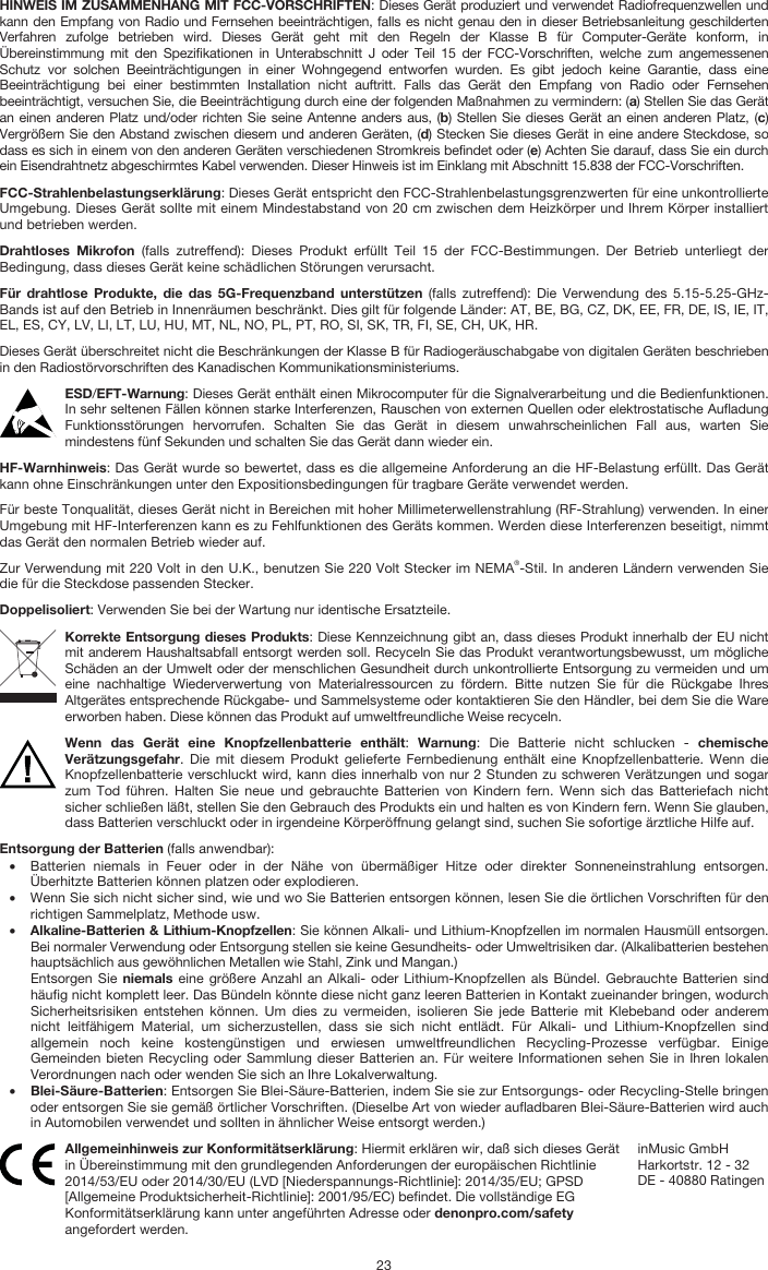   23 HINWEIS IM ZUSAMMENHANG MIT FCC-VORSCHRIFTEN: Dieses Gerät produziert und verwendet Radiofrequenzwellen und kann den Empfang von Radio und Fernsehen beeinträchtigen, falls es nicht genau den in dieser Betriebsanleitung geschilderten Verfahren zufolge betrieben wird. Dieses Gerät geht mit den Regeln der Klasse B für Computer-Geräte konform, in Übereinstimmung mit den Spezifikationen in Unterabschnitt J oder Teil 15 der FCC-Vorschriften, welche zum angemessenen Schutz vor solchen Beeinträchtigungen in einer Wohngegend entworfen wurden. Es gibt jedoch keine Garantie, dass eine Beeinträchtigung bei einer bestimmten Installation nicht auftritt. Falls das Gerät den Empfang von Radio oder Fernsehen beeinträchtigt, versuchen Sie, die Beeinträchtigung durch eine der folgenden Maßnahmen zu vermindern: (a) Stellen Sie das Gerät an einen anderen Platz und/oder richten Sie seine Antenne anders aus, (b) Stellen Sie dieses Gerät an einen anderen Platz, (c) Vergrößern Sie den Abstand zwischen diesem und anderen Geräten, (d) Stecken Sie dieses Gerät in eine andere Steckdose, so dass es sich in einem von den anderen Geräten verschiedenen Stromkreis befindet oder (e) Achten Sie darauf, dass Sie ein durch ein Eisendrahtnetz abgeschirmtes Kabel verwenden. Dieser Hinweis ist im Einklang mit Abschnitt 15.838 der FCC-Vorschriften. FCC-Strahlenbelastungserklärung: Dieses Gerät entspricht den FCC-Strahlenbelastungsgrenzwerten für eine unkontrollierte Umgebung. Dieses Gerät sollte mit einem Mindestabstand von 20 cm zwischen dem Heizkörper und Ihrem Körper installiert und betrieben werden. Drahtloses Mikrofon (falls zutreffend): Dieses Produkt erfüllt Teil 15 der FCC-Bestimmungen. Der Betrieb unterliegt der Bedingung, dass dieses Gerät keine schädlichen Störungen verursacht. Für drahtlose Produkte, die das 5G-Frequenzband unterstützen (falls zutreffend): Die Verwendung des 5.15-5.25-GHz-Bands ist auf den Betrieb in Innenräumen beschränkt. Dies gilt für folgende Länder: AT, BE, BG, CZ, DK, EE, FR, DE, IS, IE, IT, EL, ES, CY, LV, LI, LT, LU, HU, MT, NL, NO, PL, PT, RO, SI, SK, TR, FI, SE, CH, UK, HR. Dieses Gerät überschreitet nicht die Beschränkungen der Klasse B für Radiogeräuschabgabe von digitalen Geräten beschrieben in den Radiostörvorschriften des Kanadischen Kommunikationsministeriums. ESD/EFT-Warnung: Dieses Gerät enthält einen Mikrocomputer für die Signalverarbeitung und die Bedienfunktionen. In sehr seltenen Fällen können starke Interferenzen, Rauschen von externen Quellen oder elektrostatische Aufladung Funktionsstörungen hervorrufen. Schalten Sie das Gerät in diesem unwahrscheinlichen Fall aus, warten Sie mindestens fünf Sekunden und schalten Sie das Gerät dann wieder ein. HF-Warnhinweis: Das Gerät wurde so bewertet, dass es die allgemeine Anforderung an die HF-Belastung erfüllt. Das Gerät kann ohne Einschränkungen unter den Expositionsbedingungen für tragbare Geräte verwendet werden. Für beste Tonqualität, dieses Gerät nicht in Bereichen mit hoher Millimeterwellenstrahlung (RF-Strahlung) verwenden. In einer Umgebung mit HF-Interferenzen kann es zu Fehlfunktionen des Geräts kommen. Werden diese Interferenzen beseitigt, nimmt das Gerät den normalen Betrieb wieder auf. Zur Verwendung mit 220 Volt in den U.K., benutzen Sie 220 Volt Stecker im NEMA®-Stil. In anderen Ländern verwenden Sie die für die Steckdose passenden Stecker. Doppelisoliert: Verwenden Sie bei der Wartung nur identische Ersatzteile. Korrekte Entsorgung dieses Produkts: Diese Kennzeichnung gibt an, dass dieses Produkt innerhalb der EU nicht mit anderem Haushaltsabfall entsorgt werden soll. Recyceln Sie das Produkt verantwortungsbewusst, um mögliche Schäden an der Umwelt oder der menschlichen Gesundheit durch unkontrollierte Entsorgung zu vermeiden und um eine nachhaltige Wiederverwertung von Materialressourcen zu fördern. Bitte nutzen Sie für die Rückgabe Ihres Altgerätes entsprechende Rückgabe- und Sammelsysteme oder kontaktieren Sie den Händler, bei dem Sie die Ware erworben haben. Diese können das Produkt auf umweltfreundliche Weise recyceln. Wenn das Gerät eine Knopfzellenbatterie enthält:  Warnung: Die Batterie nicht schlucken - chemische Verätzungsgefahr. Die mit diesem Produkt gelieferte Fernbedienung enthält eine Knopfzellenbatterie. Wenn die Knopfzellenbatterie verschluckt wird, kann dies innerhalb von nur 2 Stunden zu schweren Verätzungen und sogar zum Tod führen. Halten Sie neue und gebrauchte Batterien von Kindern fern. Wenn sich das Batteriefach nicht sicher schließen läßt, stellen Sie den Gebrauch des Produkts ein und halten es von Kindern fern. Wenn Sie glauben, dass Batterien verschluckt oder in irgendeine Körperöffnung gelangt sind, suchen Sie sofortige ärztliche Hilfe auf. Entsorgung der Batterien (falls anwendbar): • Batterien niemals in Feuer oder in der Nähe von übermäßiger Hitze oder direkter Sonneneinstrahlung entsorgen. Überhitzte Batterien können platzen oder explodieren. • Wenn Sie sich nicht sicher sind, wie und wo Sie Batterien entsorgen können, lesen Sie die örtlichen Vorschriften für den richtigen Sammelplatz, Methode usw. • Alkaline-Batterien &amp; Lithium-Knopfzellen: Sie können Alkali- und Lithium-Knopfzellen im normalen Hausmüll entsorgen. Bei normaler Verwendung oder Entsorgung stellen sie keine Gesundheits- oder Umweltrisiken dar. (Alkalibatterien bestehen hauptsächlich aus gewöhnlichen Metallen wie Stahl, Zink und Mangan.) Entsorgen Sie niemals eine größere Anzahl an Alkali- oder Lithium-Knopfzellen als Bündel. Gebrauchte Batterien sind häufig nicht komplett leer. Das Bündeln könnte diese nicht ganz leeren Batterien in Kontakt zueinander bringen, wodurch Sicherheitsrisiken entstehen können. Um dies zu vermeiden, isolieren Sie jede Batterie mit Klebeband oder anderem nicht leitfähigem Material, um sicherzustellen, dass sie sich nicht entlädt. Für Alkali- und Lithium-Knopfzellen sind allgemein noch keine kostengünstigen und erwiesen umweltfreundlichen Recycling-Prozesse verfügbar. Einige Gemeinden bieten Recycling oder Sammlung dieser Batterien an. Für weitere Informationen sehen Sie in Ihren lokalen Verordnungen nach oder wenden Sie sich an Ihre Lokalverwaltung. • Blei-Säure-Batterien: Entsorgen Sie Blei-Säure-Batterien, indem Sie sie zur Entsorgungs- oder Recycling-Stelle bringen oder entsorgen Sie sie gemäß örtlicher Vorschriften. (Dieselbe Art von wieder aufladbaren Blei-Säure-Batterien wird auch in Automobilen verwendet und sollten in ähnlicher Weise entsorgt werden.)  Allgemeinhinweis zur Konformitätserklärung: Hiermit erklären wir, daß sich dieses Gerät in Übereinstimmung mit den grundlegenden Anforderungen der europäischen Richtlinie 2014/53/EU oder 2014/30/EU (LVD [Niederspannungs-Richtlinie]: 2014/35/EU; GPSD [Allgemeine Produktsicherheit-Richtlinie]: 2001/95/EC) befindet. Die vollständige EG Konformitätserklärung kann unter angeführten Adresse oder denonpro.com/safety angefordert werden. inMusic GmbH Harkortstr. 12 - 32 DE - 40880 Ratingen 