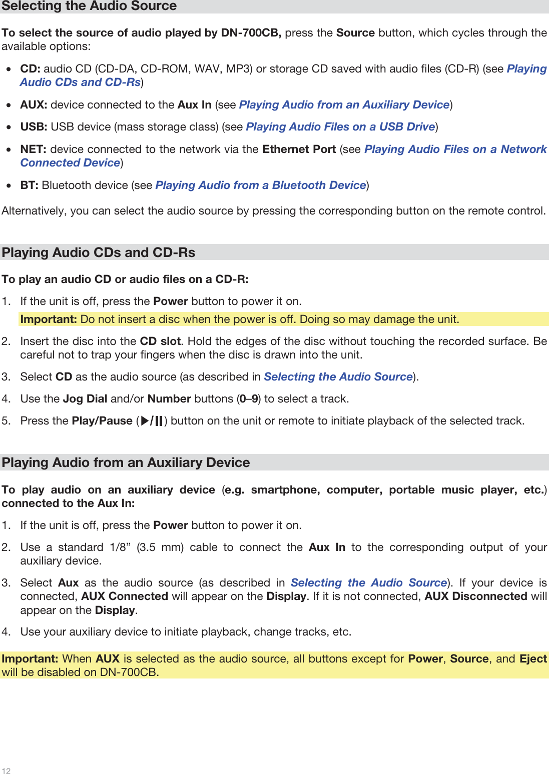  12   Selecting the Audio Source  To select the source of audio played by DN-700CB, press the Source button, which cycles through the available options:  •CD: audio CD (CD-DA, CD-ROM, WAV, MP3) or storage CD saved with audio files (CD-R) (see Playing Audio CDs and CD-Rs) •AUX: device connected to the Aux In (see Playing Audio from an Auxiliary Device) •USB: USB device (mass storage class) (see Playing Audio Files on a USB Drive) •NET: device connected to the network via the Ethernet Port (see Playing Audio Files on a Network Connected Device)  •BT: Bluetooth device (see Playing Audio from a Bluetooth Device)  Alternatively, you can select the audio source by pressing the corresponding button on the remote control.    Playing Audio CDs and CD-Rs  To play an audio CD or audio files on a CD-R: 1.If the unit is off, press the Power button to power it on. Important: Do not insert a disc when the power is off. Doing so may damage the unit. 2.Insert the disc into the CD slot. Hold the edges of the disc without touching the recorded surface. Be careful not to trap your fingers when the disc is drawn into the unit. 3.Select CD as the audio source (as described in Selecting the Audio Source).  4.Use the Jog Dial and/or Number buttons (0–9) to select a track.  5.Press the Play/Pause (        ) button on the unit or remote to initiate playback of the selected track.    Playing Audio from an Auxiliary Device  To play audio on an auxiliary device (e.g. smartphone, computer, portable music player, etc.) connected to the Aux In:   1.If the unit is off, press the Power button to power it on. 2.Use a standard 1/8” (3.5 mm) cable to connect the Aux In to the corresponding output of your auxiliary device. 3.Select  Aux as the audio source (as described in Selecting the Audio Source). If your device is connected, AUX Connected will appear on the Display. If it is not connected, AUX Disconnected will appear on the Display. 4.Use your auxiliary device to initiate playback, change tracks, etc.  Important: When AUX is selected as the audio source, all buttons except for Power, Source, and Eject will be disabled on DN-700CB.       
