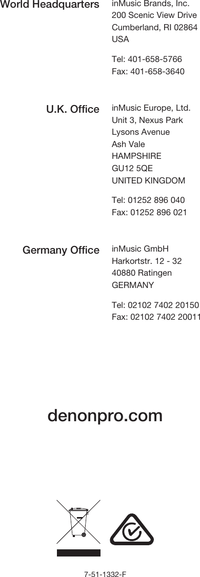             denonpro.com                   7-51-1332-F World Headquarters inMusic Brands, Inc. 200 Scenic View Drive Cumberland, RI 02864  USA  Tel: 401-658-5766 Fax: 401-658-3640  U.K. Office inMusic Europe, Ltd. Unit 3, Nexus Park Lysons Avenue Ash Vale HAMPSHIRE GU12 5QE UNITED KINGDOM  Tel: 01252 896 040 Fax: 01252 896 021  Germany Office inMusic GmbH Harkortstr. 12 - 32 40880 Ratingen GERMANY  Tel: 02102 7402 20150 Fax: 02102 7402 20011 
