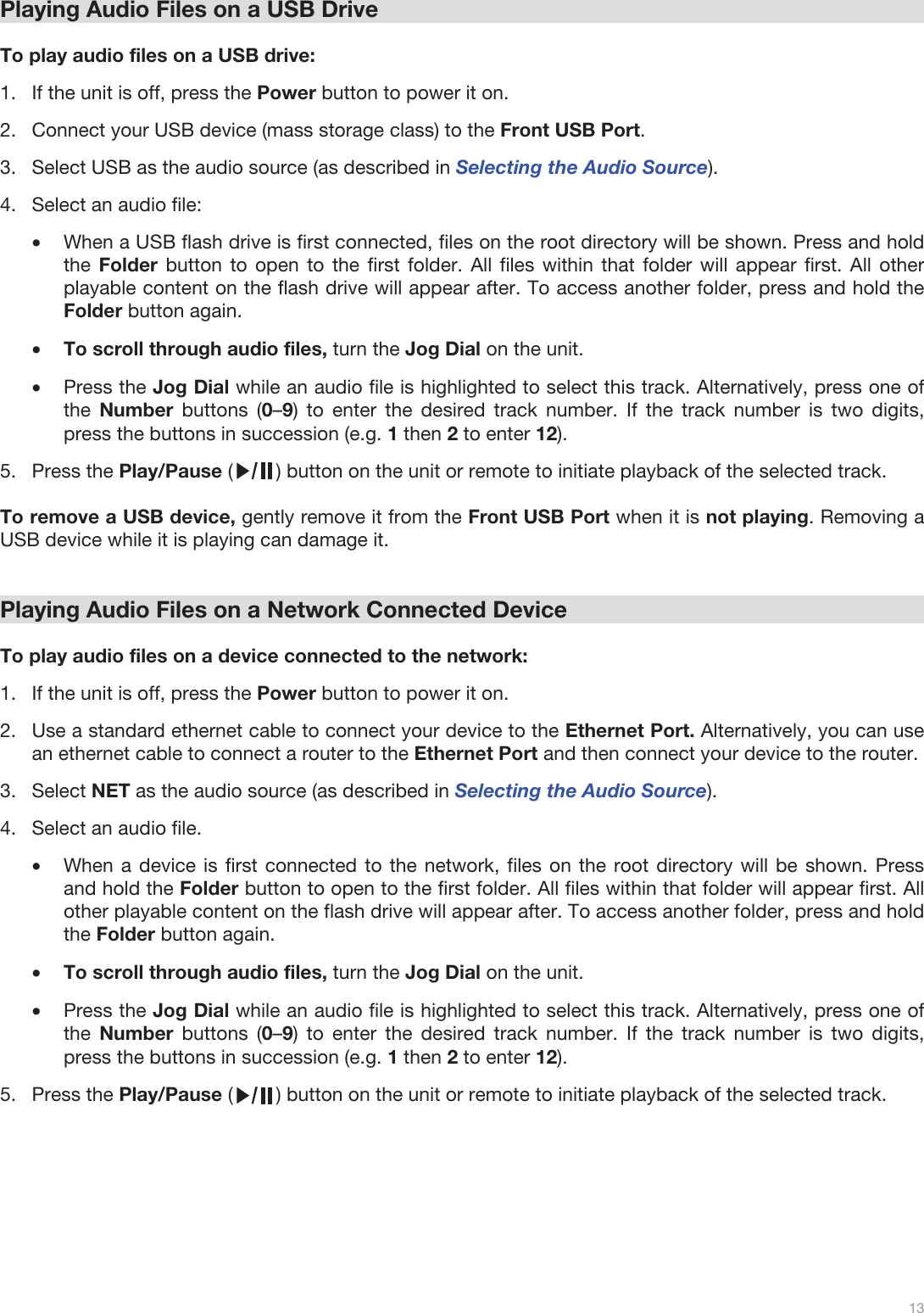  13   Playing Audio Files on a USB Drive  To play audio files on a USB drive: 1.If the unit is off, press the Power button to power it on. 2.Connect your USB device (mass storage class) to the Front USB Port. 3.Select USB as the audio source (as described in Selecting the Audio Source). 4.Select an audio file: •When a USB flash drive is first connected, files on the root directory will be shown. Press and hold the Folder button to open to the first folder. All files within that folder will appear first. All other playable content on the flash drive will appear after. To access another folder, press and hold the Folder button again. •To scroll through audio files, turn the Jog Dial on the unit.  •Press the Jog Dial while an audio file is highlighted to select this track. Alternatively, press one of the  Number  buttons (0–9) to enter the desired track number. If the track number is two digits, press the buttons in succession (e.g. 1 then 2 to enter 12).  5.Press the Play/Pause (        ) button on the unit or remote to initiate playback of the selected track.   To remove a USB device, gently remove it from the Front USB Port when it is not playing. Removing a USB device while it is playing can damage it.   Playing Audio Files on a Network Connected Device  To play audio files on a device connected to the network: 1.If the unit is off, press the Power button to power it on.  2.Use a standard ethernet cable to connect your device to the Ethernet Port. Alternatively, you can use an ethernet cable to connect a router to the Ethernet Port and then connect your device to the router.  3.Select NET as the audio source (as described in Selecting the Audio Source). 4.Select an audio file.  •When a device is first connected to the network, files on the root directory will be shown. Press and hold the Folder button to open to the first folder. All files within that folder will appear first. All other playable content on the flash drive will appear after. To access another folder, press and hold the Folder button again. •To scroll through audio files, turn the Jog Dial on the unit.  •Press the Jog Dial while an audio file is highlighted to select this track. Alternatively, press one of the  Number  buttons (0–9) to enter the desired track number. If the track number is two digits, press the buttons in succession (e.g. 1 then 2 to enter 12).  5.Press the Play/Pause (        ) button on the unit or remote to initiate playback of the selected track.          